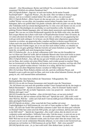 wünscht! – Also Messenhauser, Becher und Jellinek! Na, so kommt da aber alles Gesindel
zusammen! Wirklich ein schönes Paradieserl das!“
[062,10] Spricht Robert: „Sagt mir, ist euch nun leichter, da ihr meine Freunde
beschimpft habt?“ – Sagen die Wiener: „Na, das nicht. Aber wir haben es ihnen ja sagen
müssen, weil sie es wirklich verdient haben! Du weißt es selbst, wie und warum!“
[062,11] Spricht Robert: „Höret, lassen wir das nun gut sein, was vorüber ist, das ist
vorüber! Keiner von uns allen, mit Ausnahme meines hohen Freundes, kann von sich
behaupten, daß er nie gefehlt habe! Ich glaube vielmehr, daß wohl ein jeder von uns die Skala
aller Todsünden nicht nur einmal durchgemacht hat. Es wäre zwar sehr dumm von mir, so ich
nun diese drei Beschuldigten als unschuldig vor euch hinstellen wollte. Sie haben ihre
gehörige Portion Sünden begangen; aber wir haben damit unsererseits auch durchaus nicht
gespart. Wer von uns vor Gottes Richterstuhl eigentlich für die Hölle reifer wäre, das dürfte
dem ewigen Meister des Lebens wohl nicht viel Kopfzerbrechen kosten! Aber ich meine, da
wir schon alle durch die Bank vor Gott nichts wert sind, so sollten wir uns gegenseitig hier
wohl gar nicht mehr anklagen. Es ist besser, uns die Hände unter allgemeiner gegenseitiger
Amnestie zu reichen, uns gegenseitig alles vergeben und hier in diesem neuen Reich des
Lebens auch eine neue Kolonie aus lauter Freunden und Brüdern gründen! Das wird uns in
der Folge bessere Früchte tragen, als so wir uns hier noch richten wollten, wo ohnehin ein
jeder von uns ein ganz gehöriges Maß des Gerichts auf seinen Schultern zu tragen hat! – Was
meint ihr, wie gefällt euch mein bestgemeinter Antrag?“
[062,12] Schreien alle: „Ja, ja, du hast vollkommen recht! Aber nur die Gesundheit tut
uns vor allem not! Denn du weißt, daß ein leidender Mensch oder Geist nicht leicht zu einem
gesunden Beschluß kommen kann. Denn ein kranker Wiener ist für die Sau zu schlecht!“
[062,13] Spricht Robert: „Nun, laßt das nur gut sein! Erhebt euch und kommt alle zu
mir ins Haus, dort werden sich schon Mittel finden, euch wieder gesund zu machen! Denn
hier im Geisterreich ist fürs Äußerliche mit keinem Arzt etwas zu machen, weil hier alle Übel
von innen aus geheilt werden müssen. Und dazu ist es nötig, daß ihr hier in mein Haus
eintretet, das mit allem Möglichen bestens versehen ist! Daher folgt mir!“
[062,14] Auf diese Worte Roberts erheben sich alle, auch die weiblichen Wesen, und
humpeln so gut es geht uns nach ins Haus, und zwar in das schon bekannte Zimmer, das groß
genug ist, um, viele tausend Gäste aufzunehmen.

63. Kapitel – Die Gäste beim Anblick der Tänzerinnen. Volksgespräche. Die
Barrikadenheldin. Der Pathetikus.
[063,01] Als sie alle im Zimmer beisammen sind, bemerkt einer die Tänzerinnen:
„Na, die können uns nun auch alle gestohlen werden! Unser Zustand und die da, das taugte so
hübsch füreinander!“ – Spricht ein anderer neben ihm: „Aber fix Element! Sauber wärn's!
Und die schönen Füß', die sie habn! Saprament, wenn i nur g'sund wär – meiner Seel, der
Mittlern dort saget i was!“
[063,02] Ermahnt ihn sein Nachbar: „Aber ich bitt dich Franz, sei nur jetzt g'scheit!
Weißt du denn nit, daß wir nimmer auf der Welt san?“ Spricht der erste: „Das weiß i wohl!
Aber Welt hin, Welt her – schön san's halt doch! Und ma müßt gar kein G'fühl habn, wann ma
dabei gleichgülti bleibn kunnt!“
[063,03] Spricht ein dritter: „Aber wann halt der Franz nachher mit seiner
Ungleichgültigkeit in d' Höll kimmen tät, wie wär's n' Franz nachher zu Mut?“ – Spricht der
Franz: „Eh, hol's der Teufel! Bist und bleibst a dummes Luder! Sein mir denn jetzt vielleicht
im Himmel? Oder hast schon amol die Höll g'sehn, um sag'n zu können, daß du jetzt noch nit
in der Höll wärst?“ – Spricht der Angeredete: „Dos woaß i schon, aber da müss'n wir erst
verdammt werdn und nachher s' höllische Feuer sehn. Und dos moan i, is jetzt mit uns no nit
der Fall. Es brennt mi wohl ganz sakrisch – du woaßt schon warum! Aber dos is denno ka
Höll! Weil mer no nit san verdammt wordn, und a ka Feuer sehn! Aber dos moan i holt, wan
wir jetzt a no nit von de verdammten Menscher ablassen, wo wir schon in der Geisterwelt san,
da kunnt ma viel leichter in d' Höll kummen als auf der Welt! – Hab i etwa unrecht?“
[063,04] Spricht der erste: „Jo, jo, hast wohl recht! Aber denken kann i ja doch, wie
 