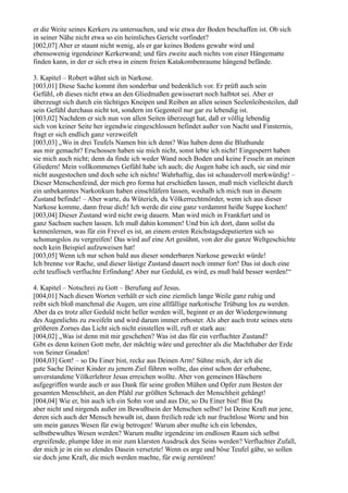 er die Weite seines Kerkers zu untersuchen, und wie etwa der Boden beschaffen ist. Ob sich
in seiner Nähe nicht etwa so ein heimliches Gericht vorfindet?
[002,07] Aber er staunt nicht wenig, als er gar keines Bodens gewahr wird und
ebensowenig irgendeiner Kerkerwand; und fürs zweite auch nichts von einer Hängematte
finden kann, in der er sich etwa in einem freien Katakombenraume hängend befände.

3. Kapitel – Robert wähnt sich in Narkose.
[003,01] Diese Sache kommt ihm sonderbar und bedenklich vor. Er prüft auch sein
Gefühl, ob dieses nicht etwa an den Gliedmaßen gewisserart noch halbtot sei. Aber er
überzeugt sich durch ein tüchtiges Kneipen und Reiben an allen seinen Seelenleibesteilen, daß
sein Gefühl durchaus nicht tot, sondern im Gegenteil nur gar zu lebendig ist.
[003,02] Nachdem er sich nun von allen Seiten überzeugt hat, daß er völlig lebendig
sich von keiner Seite her irgendwie eingeschlossen befindet außer von Nacht und Finsternis,
fragt er sich endlich ganz verzweifelt
[003,03] „Wo in drei Teufels Namen bin ich denn? Was haben denn die Bluthunde
aus mir gemacht? Erschossen haben sie mich nicht, sonst lebte ich nicht! Eingesperrt haben
sie mich auch nicht; denn da finde ich weder Wand noch Boden und keine Fesseln an meinen
Gliedern! Mein vollkommenes Gefühl habe ich auch; die Augen habe ich auch, sie sind mir
nicht ausgestochen und doch sehe ich nichts! Wahrhaftig, das ist schaudervoll merkwürdig! –
Dieser Menschenfeind, der mich pro forma hat erschießen lassen, muß mich vielleicht durch
ein unbekanntes Narkotikum haben einschläfern lassen, weshalb ich mich nun in diesem
Zustand befinde! – Aber warte, du Wüterich, du Völkerrechtmörder, wenn ich aus dieser
Narkose komme, dann freue dich! Ich werde dir eine ganz verdammt heiße Suppe kochen!
[003,04] Dieser Zustand wird nicht ewig dauern. Man wird mich in Frankfurt und in
ganz Sachsen suchen lassen. Ich muß dahin kommen! Und bin ich dort, dann sollst du
kennenlernen, was für ein Frevel es ist, an einem ersten Reichstagsdeputierten sich so
schonungslos zu vergreifen! Das wird auf eine Art gesühnt, von der die ganze Weltgeschichte
noch kein Beispiel aufzuweisen hat!
[003,05] Wenn ich nur schon bald aus dieser sonderbaren Narkose geweckt würde!
Ich brenne vor Rache, und dieser lästige Zustand dauert noch immer fort! Das ist doch eine
echt teuflisch verfluchte Erfindung! Aber nur Geduld, es wird, es muß bald besser werden!“

4. Kapitel – Notschrei zu Gott – Berufung auf Jesus.
[004,01] Nach diesen Worten verhält er sich eine ziemlich lange Weile ganz ruhig und
reibt sich bloß manchmal die Augen, um eine allfällige narkotische Trübung los zu werden.
Aber da es trotz aller Geduld nicht heller werden will, beginnt er an der Wiedergewinnung
des Augenlichts zu zweifeln und wird darum immer erboster. Als aber auch trotz seines stets
größeren Zornes das Licht sich nicht einstellen will, ruft er stark aus:
[004,02] „Was ist denn mit mir geschehen? Was ist das für ein verfluchter Zustand?
Gibt es denn keinen Gott mehr, der mächtig wäre und gerechter als die Machthaber der Erde
von Seiner Gnaden!
[004,03] Gott! – so Du Einer bist, recke aus Deinen Arm! Sühne mich, der ich die
gute Sache Deiner Kinder zu jenem Ziel führen wollte, das einst schon der erhabene,
unverstandene Völkerlehrer Jesus erreichen wollte. Aber von gemeinen Häschern
aufgegriffen wurde auch er aus Dank für seine großen Mühen und Opfer zum Besten der
gesamten Menschheit, an den Pfahl zur größten Schmach der Menschheit gehängt!
[004,04] Wie er, bin auch ich ein Sohn von und aus Dir, so Du Einer bist! Bist Du
aber nicht und nirgends außer im Bewußtsein der Menschen selbst? Ist Deine Kraft nur jene,
deren sich auch der Mensch bewußt ist, dann freilich rede ich nur fruchtlose Worte und bin
um mein ganzes Wesen für ewig betrogen! Warum aber mußte ich ein lebendes,
selbstbewußtes Wesen werden? Warum mußte irgendeine im endlosen Raum sich selbst
ergreifende, plumpe Idee in mir zum klarsten Ausdruck des Seins werden? Verfluchter Zufall,
der mich je in ein so elendes Dasein versetzte! Wenn es arge und böse Teufel gäbe, so sollen
sie doch jene Kraft, die mich werden machte, für ewig zerstören!
 