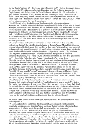 mir der Kopf g'wachsen is?! – Deswegen werd i denno nix tun!“ – Spricht der andere: „Jo, jo,
nix tan, nix tan! Z'erst kummen allzeit die Gedanken; nach die Gedanken kummen die
Begierden und nach die Begierden die Taten. Und danach kummt die Höll, und nachher is
gar! Verstehst mi? I moan holt so: Gstorbn wärn wir und san jetzt in der Geisterwelt. Do
hoaßt's schön ruhig und g'hursam sein und nix anders denken, redn und tan, als wos uns der
Blum sagen wird – do kanns mit uns no besser werdn!“ – Spricht der Franz: „No ja, is a recht
so; bist nit gar so dumm als wie's du ausschaust.“
[063,05] Spricht neben den Beiden eine Barrikadenheldin: „Do schauts die zwa
Schnipfer an! Die wolln anonder die Höll aus- oder einreden! Hahaha! War do aner an größrer
Schnipfer als der andre – und warten no, bis sie verdammt werdn – als wenn's etwa nit längst
schon verdammt wärn! – Hahaha! Das is do g'spaßi!“ – Spricht der Franz: „Haltst nit dein
galgenstinketn Brotlad'n? Du Hauptmärzenflaxen von alle Weaner Studenten. Na wart, dir
meß i vor'n Himmelreich Christi schon no a Paarl über, daß dabei die allerseligste Jungfrau
selber auweh schrein soll! Da schau aner dös Mistbratl an! Die möcht uns schon alli
mitanander in der Höll hobn! Schau, daß du mit deine Fledermausflügel von Händ nit z'erst
hineinfliegen wirst!“
[063,06] Kommt ein anderer hinzu und spricht in einem pathetischen Ton: „Freunde,
bedenkt, wo ihr seid! Das ist nicht etwa der Prater, in dem die Wiener Menschheit sich noch
zehnmal roher gebärdet als sonst! Bedenkt, hier ist das ernste Geisterreich, wo man ordentlich
und ernst sein muß, um nicht augenblicklich auf ewig verdammt zu werden. Denn bei Gott ist
keine Gnade und kein Pardon mehr in dieser Welt!“ – Spricht die Heldin: „Oho, ereifern's
Ihna nit gar so, Sö bratschulteriger Tapschädl! Daß unser Herrgott mit an solchenen
Eimerbier-Sauflümmel, wie Sö aner san, ka Erbarmnis hobn kann, das wird doch ganz natürli
san?“ – Spricht der Pathetiker, seine Augen weit auftuend: „Wa-a-s sagt diese
Blocksberghexe? Oh, für diese Hacke wird sich wohl auch hier in der Geisterwelt ein Stiel
finden lassen! Ist denn kein Kerl hier, dem es um seine Hände nicht leid sein dürfte, dieser
unflätigen Dirne den Hals umzudrehen?“ – Spricht die Heldin: „Oh, deswegen machen's
Ihnen ka Müh! Denn wenn's auf die gemeinste Kerlschaft hier ankäm, um mir den Hals
umz'drahn, da war zu dem G'schäft ja so kaner tauglicher wie Sö! Aber da moan i, daß so an
Arbeit für Sö wohl no viel z'gut war! Was moanen's denn, wer Sö san, Sö lebendigs Eimer-
Bierfaßl!? Gelten's 's Bierl und Ihnere kropfete Mierl – die gehn Ihnen halt ab hier in der
Geisterwelt? Aber trösten's Ihnen nur, vielleicht kummt Ihre Mierl a bald noch. Da wird dann
der liebe Herrgott glei barmherziger sein als er jetzt ist!“
[063,07] Spricht der Pathetikus: „Freunde! Lassen wir ab von diesem stinkenden Aas,
denn eine Kuh mit einem bedreckten Schweif macht alles unrein, was sie umgibt!“ – Spricht
die Heldin: „No, wär doch a Schand, wann Sö nit reiner warn als i – hobens Ihnen doch durch
Ihr ganzes Leben mit anige tausend Eimer Bier ausgwoschen gnua! Und das wird doch ganz
wos anderes sein als hundert Generalbeichten bei olle Jesuiter! Wann i so a Stückl vom lieben
Herrgott war, i wißt schon, wie Sö selig z'machen warn! Schaun's, i mochet die Donau zu
lauter Doppelbier und setzet Ihnen dann grad durt hin, wo die Donau ins Schwarze Meer
rinnt, und die kropfete Mierl daneben. Da wärn Sö dann der seligste Mensch!“

64. Kapitel – Der Pathetikus wird von Robert zurechtgewiesen. Die gutherzige Heldin redet
ihm vergebens zu.
[064,01] Der Pathetikus verläßt nun die Heldin und begibt sich zu Robert hin, um ihm
ehrerbietig anzuzeigen, was für zotige Wesen hier in der Geisterwelt sein erhabenstes Haus
verunreinigen. Er möchte solche Wesen doch irgendwo anders hin bescheiden!
[064,02] Spricht Robert: „Mein schätzbarer Freund, das geht hier durchaus nicht an!
Sehen Sie, wir wollten auf der Erde ja nichts anderes erreichen unter den Menschen, als ihre
vollste Gleichberechtigung in jeder Beziehung! Was jedoch auf der Erde nicht zu erreichen
war, bietet sich nun hier uns allen in vollstem Maße dar. Und das ist ein wahres Geschenk von
seiten des allerhöchsten Beherrschers aller Himmel und Welten. Wollen Sie nun unter der
freiesten Verfassung, die uns hier Gott Selbst gibt, wahrhaft glücklich sein, so überschätzen
Sie nie Ihren Menschenwert! Bedenken Sie gewissenhaft, daß alle Menschen, die Sie hier
 