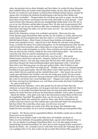sehen, den gleichen Gott zu ihrem Schöpfer und Vater haben. So werden Sie diese Menschen
dann wahrhaft lieben und werden rechte Gegenliebe finden, die hier allein das Glück aller
bewirkt. So werden Sie auch nimmer zu Ehrenrichtern Zuflucht nehmen müssen, sondern Ihr
eigenes Herz wird Ihnen die allerbeste Rechtfertigung in den Herzen Ihrer Brüder und
Schwestern verschaffen! – Übrigens haben Sie sich darum gar nicht zu sorgen, ob mein Haus
durch diese armen Wesen verunreinigt wird oder nicht; denn dafür ist schon gesorgt! – Auch
muß ich Ihnen offen bekennen, daß mir jene mundgeläufige Heldin lieber ist als Sie! Sie ist,
wie sie ist, eine Wienerin, und hat dabei ein gutes Herz. Sie aber sind ein pensionierter Hof-
Philosoph, der sich nur per Sie titulieren läßt, ohne zu bedenken, daß wir hier alle Brüder und
Schwestern sind! Sagen Sie selbst, wer mir hier teurer sein soll – Sie, oder jene Wienerin in
ihrer vollen Echtheit?“
[064,03] Der Pathetikus verneigt sich vor Robert und spricht: „Wenn man hier eine
solche Sprache gegen Ehrenmänner führt, da bitte ich, mir erlauben zu wollen, daß ich mich
wieder hinaus ins Freie begeben darf; denn hier stinkt es vor Gemeinheit und Gesindel!“
[064,04] Spricht Robert: „Mein Freund, in diesem Hause befindet sich nirgends ein
Kerker noch irgendeine Fessel – außer die der Liebe! Wollen Sie sich diese nicht gefallen
lassen, so können Sie ebenso frei wieder hinausgehen, wie Sie hereingekommen sind! Nur das
muß ich leider hinzu bemerken, daß es Ihnen dann ein wenig schwer werden dürfte, in dies
Haus der Liebe wieder hereingehen zu wollen. Denn es könnte sehr leicht sein, daß Sie dies
Haus aus dem Gesicht verlören, sobald Sie den ersten Schritt hinaus täten! – Sie wissen nun,
woran Sie sind. Aber Sie sind frei und können tun, was Sie wollen!“
[064,05] Der Pathetikus stutzt nun und weiß nicht, was er tun soll. – Aber unsere
Heldin kommt schnell herzu und spricht: „Gängen's, bleiben's do! Und san's nit gar so
eingebüldet! Schaun's, i bin scho lang wieder guat! Mi hat's halt a bißl verdrossen, daß Sö
dem lieben Herrgott alle Gnad und Barmherzigkeit hobn absprechen wolln. Und da hob i
Ihnen halt so mei Meinung gsogt, war aber ganz gutherzi dabei. Aber Sö hätten mi glei
gfressen vor Zorn, wann's Ihnen war mögli gwest! – Nachher san's mi a no verklagen gangen
und hätten mi gern gstraft gsehn. Aber der Herr Blum is halt a bißerl gscheiter als wir zwa,
und so habn's holt nix ausg'richt und das verdrießt Ihnen jetzt! – Aber lassen's das und san's
wieder guat und bleiben's do! Nachher wird scho alls wieder guat werdn! Wir san ja lauter
fehlerhaftige Menschen und müss'n deswegn mitanand a bißl a Geduld hobn! Wos war denn
dös, wann wir als Geister hier a noch beleidigt warn? – Gängen's nur wieder zu uns her! Der
alte Franz, der lang Euer Stiefelputzer war, wird Ihnen schon wieder den Kopf z'rechtbringen!
– No, sans no harb auf mi?“
[064,06] Spricht der Pathetikus: „Nein, böse gerade bin ich nicht auf dich! Denn das
würde mir zu keiner Ehre gereichen, weil du gegen mich doch sozusagen nichts bist! Aber in
eure Mitte, wo die größte Gemeinheit herrscht, kann ich mich auch nicht mehr begeben,
sondern ich werde mich hier im Kreise der Honoratioren aufhalten. Und so gehe sie zurück!“
– Spricht die Heldin: „Aber gebn's acht, daß es den Honoratioren neben Ihnen nit übel wird,
Sö eingebildeter Tapschädl! Was glaubn's denn, was Sö etwa da san? I bin wohl a recht
lustigs Weaner Madl; aber schlecht bin i grod nit. Wann i aber für Sö z'schlecht bin, da
suchen's Ihna holt a bess're aus! Dort steheten glei a paar Dutzend! Gehn's hin und probirn's
halt Euer Glück! Die werdn Ihne schon sag'n, wieviel's etwa wert san!“
[064,07] Die Heldin begibt sich wieder in die Mitte der ihrigen. Der Pathetikus aber
rümpft die Nase und macht, als ob er auf die mundgeläufige Heldin gar nicht geachtet hätte.

65. Kapitel – Die Wiener und der ungemütliche Böhme. Die Heldin wendet sich an Jellinek.
Dieser weist sie an den Herrn.
[065,01] Als unsere Heldin wieder in der Mitte derer sich befindet, mit denen sie
früher ein etwas beißendes Zwiegespräch gehalten hatte, sagt der schon bekannte Franz zu
ihr: „No, du odrahte Luxemburger Achazibaum-Mierl, wie is dir denn gang'n mit dem
bratschultrigen Kolofonifeuerhelden? No, hast's ihm so recht einigsogt af ächt weanerisch?“ –
Spricht die Heldin: „Na, verstandn wird er's wohl hobn! Jetzt moant der Tolkentipl, daß er da
a no a gnädiger Herr is! Na, dem werdn's da glei an ondre Wurst broten! Ober gsagt hob i 's
 