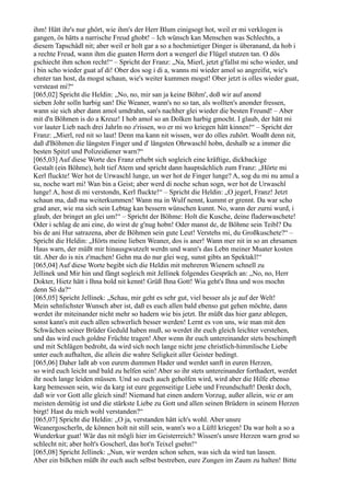 ihm! Hätt ihr's nur ghört, wie ihm's der Herr Blum einigsogt hot, weil er mi verklogen is
gangen, ös hätts a narrische Freud ghobt! – Ich wünsch kan Menschen was Schlechts, a
diesem Tapschädl nit; aber weil er holt gar a so a hochmietiger Dinger is überanand, da hob i
a rechte Freud, wann ihm die guaten Herrn dort a wengerl die Flügel stutzen tan. O dös
gschiecht ihm schon recht!“ – Spricht der Franz: „Na, Mierl, jetzt g'fallst mi scho wieder, und
i bin scho wieder guat af di! Ober dos sog i di a, wanns mi wieder amol so angreifst, wie's
ehnter tan host, da mogst schaun, wie's weiter kummen mogst! Ober jetzt is olles wieder guat,
versteast mi?“
[065,02] Spricht die Heldin: „No, no, mir san ja keine Böhm', doß wir auf anond
sieben Johr solln harbig san! Die Weaner, wann's no so tan, als wollten's anonder fressen,
wann sie sich aber dann amol umdrahn, san's nachher glei wieder die besten Freund! – Aber
mit d'n Böhmen is do a Kreuz! I hob amol so an Dolken harbig gmocht. I glaub, der hätt mi
vor lauter Lieb nach drei Jahrln no z'rissen, wo er mi wo kriegen hätt kinnen!“ – Spricht der
Franz: „Mierl, red nit so laut! Denn ma kann nit wissen, wer do olles zuhört. Woaßt denn nit,
daß d'Böhmen die längsten Finger und d' längsten Ohrwaschl hobn, deshalb se a immer die
besten Spitzl und Polizeidiener warn?“
[065,03] Auf diese Worte des Franz erhebt sich sogleich eine kräftige, dickbackige
Gestalt (ein Böhme), holt tief Atem und spricht dann hauptsächlich zum Franz: „Hörte mi
Kerl fluckte! Wer hot de Urwaschl lunge, un wer hot de Finger lunge? A, sog du mi nu amul a
su, noche wart mi! Wan bin a Geist; aber werd di noche schun sogn, wer hot de Urwaschl
lunge! A, host di mi verstondn, Kerl fluckte!“ – Spricht die Heldin: „O jegerl, Franz! Jetzt
schaun ma, daß ma weiterkummen! Wann ma in Wulf nennt, kummt er grennt. Da war scho
grad aner, wie ma sich sein Lebtag kan bessern wünschen kunnt. No, wann der zurni wurd, i
glaub, der bringet an glei um!“ – Spricht der Böhme: Holt die Kusche, deine fladerwaschete!
Oder i schlag de ani eine, do wirst de g'nug hobn! Oder manst de, de Böhme sein Teibl? Du
bis de ani Hur satrazena, aber de Böhmen sein gute Leut! Verstehs mi, du Großkuschete?“ –
Spricht die Heldin: „Hörts meine lieben Weaner, dos is aner! Wann mer nit in so an ehrsamen
Haus warn, der müßt mir hinausgwutzelt werdn und wann's das Lebn meiner Muater kosten
tät. Aber do is nix z'machen! Gehn ma do nur glei weg, sunst gibts an Spektakl!“
[065,04] Auf diese Worte begibt sich die Heldin mit mehreren Wienern schnell zu
Jellinek und Mir hin und fängt sogleich mit Jellinek folgendes Gespräch an: „No, no, Herr
Dokter, Hietz hätt i Ihna bold nit kennt! Grüß Ihna Gott! Wia geht's Ihna und wos mochn
denn Sö da?“
[065,05] Spricht Jellinek: „Schau, mir geht es sehr gut, viel besser als je auf der Welt!
Mein sehnlichster Wunsch aber ist, daß es euch allen bald ebenso gut gehen möchte, dann
werdet ihr miteinander nicht mehr so hadern wie bis jetzt. Ihr müßt das hier ganz ablegen,
sonst kann's mit euch allen schwerlich besser werden! Lernt es von uns, wie man mit den
Schwächen seiner Brüder Geduld haben muß, so werdet ihr euch gleich leichter verstehen,
und das wird euch goldne Früchte tragen! Aber wenn ihr euch untereinander stets beschimpft
und mit Schlägen bedroht, da wird sich noch lange nicht jene christlich-himmlische Liebe
unter euch aufhalten, die allein die wahre Seligkeit aller Geister bedingt.
[065,06] Daher laßt ab von eurem dummen Hader und werdet sanft in euren Herzen,
so wird euch leicht und bald zu helfen sein! Aber so ihr stets untereinander forthadert, werdet
ihr noch lange leiden müssen. Und so euch auch geholfen wird, wird aber die Hilfe ebenso
karg bemessen sein, wie da karg ist eure gegenseitige Liebe und Freundschaft! Denkt doch,
daß wir vor Gott alle gleich sind! Niemand hat einen andern Vorzug, außer allein, wie er am
meisten demütig ist und die stärkste Liebe zu Gott und allen seinen Brüdern in seinem Herzen
birgt! Hast du mich wohl verstanden?“
[065,07] Spricht die Heldin: „O ja, verstanden hätt ich's wohl. Aber unsre
Weanergoscherln, de können holt nit still sein, wann's wo a Lüftl kriegen! Da war holt a so a
Wunderkur guat! Wär das nit mögli hier im Geisterreich? Wissen's unsre Herzen warn grod so
schlecht nit; aber holt's Goscherl, das hot'n Teixel gsehn!“
[065,08] Spricht Jellinek: „Nun, wir werden schon sehen, was sich da wird tun lassen.
Aber ein bißchen müßt ihr euch auch selbst bestreben, eure Zungen im Zaum zu halten! Bitte
 