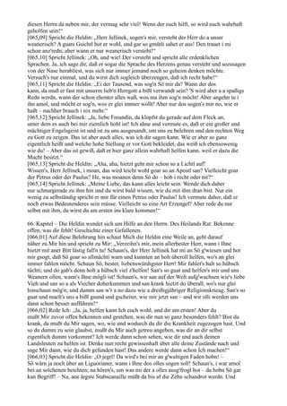 diesen Herrn da neben mir, der vermag sehr viel! Wenn der euch hilft, so wird euch wahrhaft
geholfen sein!“
[065,09] Spricht die Heldin: „Herr Jellinek, sogen's mir, versteht der Herr do a unser
weanerisch? A guats Gsichtl hot er wohl, und gar so gmütli sahet er aus! Den trauet i mi
schon anz'redn; aber wann er nur weanerisch versteht!“
[065,10] Spricht Jellinek: „Oh, und wie! Der versteht und spricht alle erdenklichen
Sprachen. Ja, ich sage dir, daß er sogar die Sprache des Herzens genau versteht und sozusagen
von der Nase herabliest, was sich nur immer jemand noch so geheim denken möchte.
Versuch's nur einmal, und du wirst dich sogleich überzeugen, daß ich recht habe!“
[065,11] Spricht die Heldin: „Ei der Tausend, was sog'n Sö mir da? Wann der dos
kann, da muß er fast mit unserm lieb'n Herrgott a bißl verwandt sein? 'S wird aber a a spaßigs
Redn werdn, wann der schon ehenter alles waß, wos ma ihm sog'n möcht! Aber angehn tu i
ihn amol, und möcht er sog'n, wos er glei immer wollt! Aber nur dos sogen's mir no, wie er
haßt – nachher brauch i nix mehr.“
[065,12] Spricht Jellinek: „Ja, liebe Freundin, da klopfst du gerade auf dem Fleck an,
unter dem es auch bei mir ziemlich hohl ist! Ich ahne und vermute es, daß er ein großer und
mächtiger Engelsgeist ist und ist zu uns ausgesandt, um uns zu belehren und den rechten Weg
zu Gott zu zeigen. Das ist aber auch alles, was ich dir sagen kann. Wie er aber so ganz
eigentlich heißt und welche hohe Stellung er vor Gott bekleidet, das weiß ich ebensowenig
wie du! – Aber das ist gewiß, daß er hier ganz allein wahrhaft helfen kann, weil er dazu die
Macht besitzt.“
[065,13] Spricht die Heldin: „Aha, aha, hietzt geht mir schon so a Lichtl auf!
Wissen's, Herr Jellinek, i moan, das wird leicht wohl goar so an Apostl san? Vielleicht goar
der Petrus oder der Paulus? He, was moanen denn Sö do – hob i recht oder nit?“
[065,14] Spricht Jellinek: „Meine Liebe, das kann alles leicht sein. Wende dich daher
nur schnurgerade zu ihm hin und du wirst bald wissen, wie du mit ihm dran bist. Nur ein
wenig zu selbständig spricht er mir für einen Petrus oder Paulus! Ich vermute daher, daß er
noch etwas Bedeutenderes sein müsse. Vielleicht so eine Art Erzengel? Aber rede du nur
selbst mit ihm, da wirst du am ersten ins klare kommen!“

66. Kapitel – Die Heldin wendet sich um Hilfe an den Herrn. Des Heilands Rat: Bekenne
offen, was dir fehlt! Geschichte einer Gefallenen.
[066,01] Auf diese Belehrung hin schaut Mich die Heldin eine Weile an, geht darauf
näher zu Mir hin und spricht zu Mir: „Verzeihn's mir, mein allerbester Herr, wann i Ihne
hietzt mit aner Bitt lästig fall'n tu! Schaun's, der Herr Jellinek hat mi an Sö g'wiesen und hot
mir gsogt, daß Sö goar so allmächti warn und kunnten an holt überoll helfen, wo's an glei
immer fahlen möcht. Schaun Sö, bester, liebenswürdigster Herr! Mir fahlet's halt so hübsch
tüchti, und do gab's denn holt a hübsch viel z'helfen! San's so guat und helfen's mir und uns
Weanern ollen, wann's Ihne mögli ist! Schaun's, wir san auf der Welt aufg'wachsen wie's liebe
Vieh und san so a als Viecher doherkummen und san krank hietzt do überall, wo's nur glei
hinschaun mög'n; und dumm san w'r a no dazu wie a dreißigjähriger Religionskrieag. San's so
guat und mach's uns a bißl gsund und gscheiter, wie mir jetzt san – und wir olli werden uns
dann schon besser aufführen!“
[066,02] Rede Ich: „Ja, ja, helfen kann Ich euch wohl, und dir am ersten! Aber du
mußt Mir zuvor offen bekennen und gestehen, was dir nun so ganz besonders fehlt? Bist du
krank, da mußt du Mir sagen, wo, wie und wodurch du dir die Krankheit zugezogen hast. Und
so du dumm zu sein glaubst, mußt du Mir auch getreu angeben, was dir an dir selbst
eigentlich dumm vorkommt? Ich werde dann schon sehen, wie dir und auch deinen
Landsleuten zu helfen ist. Denke nun recht gewissenhaft über alle deine Zustände nach und
sage Mir dann, wie du dich gefunden hast! Das andere werde dann schon Ich machen!“
[066,03] Spricht die Heldin: „O jegrl! Da wird's bei mir an g'waltigen Faden hobn! –
Sö wärn ja noch über an Liguorianer, wann i Ihne dos olles sogen soll! Schaun's, i war amol
bei an solchenen beichten; na hören's, um was mi der a olles ausg'frogt hot – da hobn Sö gar
kan Begriff! – Na, ane ärgste Stabscanaille müßt da bis af die Zehn schandrot werdn. Und
 
