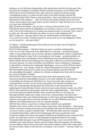 bekennen, wie du Mir deine Hauptsünden offen bekannt hast, daß dich nur dein gutes Herz
und deine dir unmöglich zu Schulden fallende schlechte Erziehung von der Hölle retten!
Hättest du ein etwas schlechteres Herz, oder wärest du in deiner Erziehung weniger
vernachlässigt worden, so würdest du dich schon in der Hölle befinden und dort die
entsetzlichste Qual leiden! Denn es steht geschrieben: ,Hurer und Ehebrecher werden in das
Himmelreich nicht eingehen!‘ – Aber, Ich will aus den obigen Gründen mit dir die Sache
nicht so genau nehmen und werde sehen, wie dir zu helfen ist! Sage Mir aber zuvor, was du
von Jesus, dem Heiland hältst?“
[066,10] Spricht die Heldin: „Oh, den hob i z' Tod gern! Denn der hot jo die
Ehbrecherin grettet und hot die Magdalena a nit verstoßen, wann sie a no so a große Sünderin
woar. Und vor der Samariterin hot er grad a kan Grausen kriegt! Un do moan i holt, wann er
mi sähet und i ihn recht schön bitten tat, daß er mi grod a it glei umbringen tät?“
[066,11] Sage Ich: „Nun gut, Meine Liebe, Ich werde heimlich mit Ihm reden! Denn
Er ist nicht weit von hier. Vielleicht macht Er's mit dir auch wie mit der Magdalena? Warte
nur ein wenig hier – aber ganz ruhig!“

67. Kapitel – Sonderbemerkung des Herrn über den Zweck dieser zum Teil ärgerlich
scheinenden Kundgabe.
[067,01] Wohlzumerken! – Daß diese Szene hier ganz so wörtlich wiedergegeben
wird, wie sie in der Geisterwelt in der Wirklichkeit vor sich geht – und auch unmöglich
anders vor sich gehen kann, als wie da Sitte, Sprache, Leidenschaften und die verschiedenen
Grade der Bildung bei einem Volk es notwendig mit sich bringen – geschieht deshalb, um
dem gläubigen Leser und Bekenner dieser Offenbarung einen anschaulichen Beweis zu
geben, daß der Mensch nach Ablegung des Leibes ganz so Mensch ist mit Haut und Haaren,
mit seiner Sprache, mit seinen Ansichten, Gewohnheiten, Sitten, Gebräuchen, Neigungen,
Leidenschaften und daraus hervorgehenden Handlungen, wie er es auf der Welt bei seinem
Leibesleben war – d.h. solange er nicht die völlige Wiedergeburt des Geistes erlangt hat.
[067,02] Deshalb heißt auch ein solcher erster Zustand sogleich nach dem Übertritt
,die naturmäßige Geistigkeit‘, während ein vollends wiedergeborener Geist sich im Zustand
der ,reinen Geistigkeit‘ befindet.
[067,03] Den Unterschied zwischen dem Leben dieser Welt und jenem in der
Geisterwelt macht bei naturmäßigen Geistern, so sie mehr einfacher Art sind, bloß die
zweckmäßige Erscheinung der Örtlichkeit aus. Sie ist stets mehr oder weniger ein
Aushängeschild von dem, wie die Geister zum größten Teil innerlich beschaffen sind. –
Diese, die vernachlässigte Wiedergeburt des Geistes hier in der Geisterwelt sehr
begünstigende Erscheinlichkeit kommt zumeist nur jenen armen Geistern zugute, die auf der
Welt in einer natürlichen und geistigen Armut ihr Leben zugebracht haben. – Aber Geister
von reichen Besitzern allerlei irdischer Güter, an denen ihr Herz wie ein Polyp am
Meeresgrund klebt, finden alles wieder, was sie hier verlassen haben. Sie können dort
mehrere hundert Jahre nach irdischer Rechnung in solch einem grob naturmäßigen Zustand
verharren und werden daraus nicht eher gehoben, bis sie selbst Bedürfnis nach etwas
Höherem und Vollkommenerem in sich zu verspüren anfangen.
[067,04] Nun wißt ihr, warum diese wichtige Szene wörtlich und umständlich
offenbart wird. Und so wollen wir denn wieder zu der Szene selbst übergehen! – Denn unsere
Heldin wird schon unruhig und erwartet mit der größten Sehnsucht den Bescheid, den Ich ihr
von Jesus Christus zu geben verheißen habe! – Ihr müßt aber dabei noch den wichtigen
Umstand berücksichtigen, daß sich diese bedeutungsvolle Szene gerade jetzt in der
Geisterwelt zuträgt und sonach einen großen Einfluß auf die Begebnisse dieser irdischen Zeit
ausübt! Aus allen diesen noch so trivial klingenden Gesprächen könnt ihr bei einiger
Verstandesschärfe die ganze Lage und Bewegung der Dinge, wie sie nun auf der Erde
statthaben, gar leicht erkennen. Ebenso auch die Folgen dieser Bewegungen, die besonders
aus dem späteren Verlauf dieser Szene hell und klar hervorgehen werden. Aber stoßen dürft
ihr euch an nichts! Denn es muß hier alles so kommen, wie es kommt. – Und nun wieder zur
Szene!
 