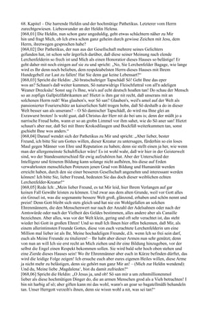 68. Kapitel – Die harrende Heldin und der hochmütige Pathetikus. Letzterer vom Herrn
zurechtgewiesen. Liebeswunder an der Heldin Helena.
[068,01] Die Heldin, nun schon ganz ungeduldig, geht etwas schüchtern näher zu Mir
hin und fragt Mich, ob Ich etwa schon ganz geheim durch gewisse Zeichen mit Jesu, dem
Herrn, ihretwegen gesprochen habe?
[068,02] Der Pathetikus, der nun aus der Gesellschaft mehrere seines Gelichters
gefunden hat, ist schon sehr ärgerlich darüber, daß diese seiner Meinung nach elende
Lerchenfelderin so frech ist und Mich als einen Honoratior dieses Hauses so belästige! Er
geht daher mit noch einigen auf sie zu und spricht: „No, Sie Lerchenfelder Bagage, wie lange
wird es Ihr denn noch belieben, dem respektabelsten Herrn dieses Hauses mit Ihrem
Hundegebell zur Last zu fallen! Hat Sie denn gar keine Lebensart?“
[068,03] Spricht die Heldin: „Sö bratschultriger Tapschädl Sö! Geht Ihne das eper
wos an? Schaun's daß weiter kummen, Sö naturwidrigs Fleischfuttral von all'n adeligen
Weaner Drecksäu! Sonst sag i's Ihne, wia's auf echt deutsch hoaßen tan! Do schau der Mensch
so an zopfign Gallpitzlfabrikanten an! Hietzt is ihm gar nit recht, daß unserans mit an
solchenen Herrn redt! Was glauben's, wer Sö san? Glauben's, weil's amol auf der Welt als
pansionierter Fourierschütz an kaiserlichen Sabl trogen hobn, daß Sö deshalb a do in dieser
Welt besser san als unserans? – O Sö damischer Tapschädl, do wird ma Ihne glei an
Exrawurst broten! Is wohl guat, daß Christus der Herr nit do bei uns is; denn der müßt jo a
narrische Freud hobn, wann er so an grobn Limmel vor ihm sahet, wie do Sö aner san! Hietzt
schaun's aber nur, daß Sei mit Ihnre Krokodilaugen und Bockfüß weiterkummen tan, sonst
gschieht Ihne wos anders.“
[068,04] Darauf wendet sich der Pathetikus zu Mir und spricht: „Aber lieber, bester
Freund, ich bitte Sie um Gottes willen, dieser Kreatur zu untersagen, fürderhin so ein loses
Maul gegen Männer von Ehre und Reputation zu haben; denn sie stellt einen ja her, wie wenn
man der allergemeinste Schuhflicker wäre! Es ist wohl wahr, daß wir hier in der Geisterwelt
sind, wo der Standesunterschied für ewig aufzuhören hat. Aber der Unterschied der
Intelligenz und feineren Bildung kann solange nicht aufhören, bis diese auf Erden
verwahrlosten menschlichen Potenzen jenen Grad von Bildung und Humanität werden
erreicht haben, durch den sie einer besseren Gesellschaft angenehm und interessant werden
können! Ich bitte Sie, lieber Freund, bedeuten Sie das doch dieser weiblichen echten
Lerchenfelder-Kreatur!“
[068,05] Rede Ich: „Mein lieber Freund, es tut Mir leid, hier Ihrem Verlangen auf gar
keinen Fall Gewähr leisten zu können. Und zwar aus dem alten Grunde, weil vor Gott alles
ein Greuel ist, was die sogenannte bessere Welt groß, glänzend, erhaben und schön nennt und
preist! Denn Gott bleibt sich stets gleich und hat nie ein Wohlgefallen an solchen
Ehrenmännern, die den Menschenwert nur nach der Anzahl der Adelsahnen oder nach der
Amtswürde oder nach der Vielheit des Geldes bestimmen, alles andere aber als Canaille
bezeichnen. Aber alles, was vor der Welt klein, gering und oft sehr verachtet ist, das steht
wieder bei Gott in großen Ehren! Und so muß Ich Ihnen hier offen bekennen, daß Mir, als
einem allerintimsten Freunde Gottes, diese von euch verachtete Lerchenfelderin um eine
Million mal lieber ist als Ihr, Meine hochadeligen Freunde, d.h. wenn Ich so frei sein darf,
euch als Meine Freunde zu titulieren! – Ihr habt aber dieser Armen nun sehr genützt; denn
von nun an will Ich sie erst recht an Mich ziehen und ihr eine Bildung hinzugeben, vor der
selbst die Engel einen Respekt bekommen sollen. Sie wird bald sehr hoch oben stehen und
eine Zierde dieses Hauses sein! Wo ihr Ehrenmänner aber euch in Kürze befinden dürftet, das
wird die leidige Folge zeigen! Ich ersuche euch aber eures eigenen Heiles willen, diese Arme
ja nicht mehr zu belästigen, denn sie gehört nun ganz Mir an! – (Mich zur Heldin wendend):
Und du, Meine liebe ,Magdalena‘, bist du damit zufrieden?“
[068,06] Spricht die Heldin: „O Jesus ja, und ob! Sö san mir a um zehnmillionenmol
lieber als diese hochmütigen Dinger do, die an armen Menschen grod als a Vieh betrachten! I
bin nit harbig af sö; aber giften kann mi das wohl, wann's an goar so bagatellmäßi behandeln
tan. Unser Herrgott verzeih's ihnen, denn sie wissn wohl a nit, was sei tan!“
 