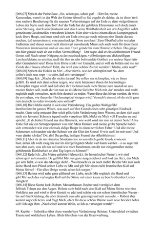 [068,07] Spricht der Pathetikus: „No, schon gut, schon gut! – Hört ihr, meine
Kameraden, wenn's in der Welt der Geister überall so fad zugeht als dahier, da ist diese Welt
eine saubere Bescherung für die saueren Vorbereitungen auf der Erde zu dem vielgerühmten
Leben der Seele nach dem Tod! Auf der Erde hat der gebildete Ehrenmann sich doch durch
seine Stellung, durch sein Staatsamt und durch seine Wohlhabenheit vor den Angriffen solch
gemeinsten Geschmeißes verwahren können. Hier aber wächst einem dieses Lumpengepack
keck übers Haupt, und man wird sich am Ende etwa gar noch müssen eine Gnade daraus
machen, daß unsereinen so eine pausbackige Dirne anschaut! Zum Überfluß aller sozialen
Fadheiten muß dieser sonst recht ehrenwert aussehende Mann sich auch noch für diese faule
Pomeranze interessieren und sie uns zum Trotz gerade bis zum Himmel erheben. Das ginge
uns hier gerade noch ab zur vollen Verzweiflung! – Der sagte, daß er ein allerintimster Freund
Gottes sei! Nach seiner Neigung zu der pausbackigen, vollbrüstigen und dicksteißigen
Lerchenfelderin zu urteilen, muß die ihm so sehr befreundete Gottheit ein wahrer Superlativ
aller Gemeinheit sein! Diese feile Dirne stinkt vor Unzucht, und er will sie bilden und sie zur
Zierde des Hauses erheben! Hört, das wird eine schöne Zierde werden! Hahaha, oder was!“
[068,08] Spricht die Heldin zu Mir: „Aber hörn's, wie der schimpfen tut! Na, dem
solltn's doch was sogn – so aber, daß er's verstanget!“
[068,09] Sage Ich: „Mache dir nichts daraus! Sie sollen nur schimpfen, wie es ihnen
gefällt. Es wird sich dann schon zeigen, wie viele Interessen ihnen ihr hochmütiges
Schimpfen tragen wird! Auf daß aber ihr Hochmut noch mehr Steine zum Anstoß an uns
zweien finden soll, mußt du von nun an als Meine Geliebte Mich mit ,du‘ anreden und mußt
zugleich auch versuchen, recht fein deutsch zu reden. Wenn diese das hören werden, da wirst
du erst sehen, wie ihnen der Hochmutspitzel steigen wird! Versuch's einmal, ob du nicht ganz
rein deutsch zu reden imstande sein solltest!“
[068,10] Die Heldin merkt in sich eine Veränderung. Ein großes Wohlgefühl
durchströmt ihr ganzes Wesen, was auch auf ihre Gestalt einen sehr günstigen Eindruck
macht. Ganz selig erstaunt über solch plötzliche Veränderung ihres Wesens, an dem sich auch
nicht ein leisester Schmerz irgend mehr verspüren läßt, blickt sie Mich voll Freuden an und
spricht: „O du hoher Freund aus den Himmeln, wie wohl wird mir nun an deiner Seite! Alles
Rohe fiel wie ein Schuppenpanzer von mir! Mein Denken und meine grobe Sprache haben
sich verwandelt wie eine ehemals eklige Raupe in einen herrlichen Falter! Und alle meine
Schmerzen schwanden wie der Schnee vor der Glut der Sonne! O wie wohl ist mir nun! Und
wem danke ich das? Dir, dir! Du großer, heiliger Freund des Allerhöchsten!
[068,11] Aber da du mir ärmsten Sünderin eine so unendlich große Gnade erwiesen
hast, deren ich wohl ewig nie nur im allergeringsten Maße wert kann werden – o so sage mir
nun aber auch, was ich tun soll und wie mich benehmen, um dir nur einigermaßen meine
gebührende Dankbarkeit an den Tag legen zu können!“
[068,12] Rede Ich: „Du Meine geliebte Helena (d.i. ihr himmlischer Name!), wir sind
schon quitt miteinander. Du gefällst Mir nun ganz ausgezeichnet und hast ein Herz, das Mich
gar sehr liebt, so wie das Meinige dich! – Was braucht es da noch mehr? Reiche Mir nun auch
deine Hand zum Pfand deiner Liebe zu Mir und gib Mir einen recht brennheißen Kuß auf
Meine Stirne! – Für alles übrige werde schon Ich sorgen.“
[068,13] Helena wird nahe ganz glühend vor Liebe, reicht Mir sogleich die Hand und
gibt Mir auch den verlangten Kuß auf die Stirne mit einer kaum zu beschreibenden Liebe-
Innigkeit.
[068,14] Diese Szene lockt Robert, Messenhauser, Becher und vorzüglich dem
Jellinek Tränen aus den Augen. Helena sieht bald nach dem Kuß auf Meine Stirne wie eine
Verklärte aus und wird in ihrer Gestalt so edel und schön wie ein schon himmlisches Wesen –
bis auf ihre Kleidung, die aber dennoch nun sehr gereinigt und nett aussieht. – Robert aber
kommt sogleich herzu und fragt Mich, ob er für diese schöne Blume auch neue Kleider holen
soll! Ich sage ihm: „Nach einer kurzen Weile, so Ich es verlangen werde!“

69. Kapitel – Pathetikus über diese wunderbare Veränderung Helenas. Unterschied zwischen
Traum und wirklichem Leben. Olafs Gleichnis von der Brautwerbung.
 