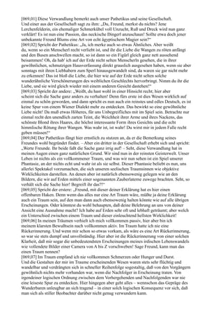 [069,01] Diese Verwandlung bemerkt auch unser Pathetikus und seine Gesellschaft.
Und einer aus der Gesellschaft sagt zu ihm: „Du, Freund, merkst du nichts? Jene
Lerchenfelderin, ein ehemaliger Schmerkübel voll Unzucht, Ruß und Dreck wird nun ganz
verklärt! Es ist nun eine Passion, das neckische Dingerl anzuschaun! Sollte etwa doch jener
unbekannte Freund Blums eine Art von echt ägyptischem Magier sein?“
[069,02] Spricht der Pathetikus: „Ja, ich merke auch so etwas Ähnliches. Aber weißt
du, wenn so ein Menscherl recht verliebt ist, und ihr die Liebe die Wangen zu röten anfängt
und den Busen anschwellen macht, so ist dann so ein Figürl gleich ganz nett aussehend
beisammen! Oh, da hab' ich auf der Erde nicht selten Menscherln gesehen, die in ihrer
gewöhnlichen, schmutzigen Hausverfassung direkt grauslich ausgesehen haben, wenn sie aber
sonntags mit ihren Liebhabern zum Sperl hinausgewandelt sind, da waren sie gar nicht mehr
zu erkennen! Das ist bloß die Liebe, die hier wie auf der Erde nicht selten solche
wunderähnliche Verschönerungen des weiblichen Geschlechts hervorbringt. Nimm du ihr die
Liebe, und sie wird gleich wieder mit einem anderen Gesicht dastehen!“
[069,03] Spricht der andere: „Weißt, du hast wohl in einer Hinsicht recht; hier aber
scheint sich die Sache ganz anders zu verhalten! Denn fürs erste ist dies Wesen wirklich auf
einmal zu schön geworden, und dann spricht es nun auch ein reinstes und edles Deutsch, es ist
keine Spur von einem Wiener Dialekt mehr zu entdecken. Das bewirkt so eine gewöhnliche
Liebe nicht! Da muß etwas Höheres, für uns Unbegreifliches mit im Spiel sein. Betrachte nur
einmal recht den unendlich zarten Teint, die Weichheit ihrer Arme und ihres Nackens, das
schönste Blond ihres Haares, die höchst interessante Form ihres Gesichts und die echt
himmlische Rötung ihrer Wangen. Was wahr ist, ist wahr! Du wirst mir in jedem Falle recht
geben müssen!“
[069,04] Der Pathetikus fängt hier ernstlich zu stutzen an, da er die Bemerkung seines
Freundes wohl begründet findet. – Aber ein dritter in der Gesellschaft erhebt sich und spricht:
„Werte Freunde. Ihr beide faßt die Sache ganz irrig auf! – Seht, diese Verwandlung hat in
meinen Augen einen ganz natürlichen Grund. Wir sind nun in der reinsten Geisterwelt. Unser
Leben ist nichts als ein vollkommener Traum, und was wir nun sehen ist ein Spiel unserer
Phantasie, an der nichts echt und wahr ist als sie selbst. Dieser Phantasie beliebt es nun, uns
allerlei Spektakel vorzumachen, die sich unseren seelischen Traumsinnen wie objektive
Wirklichkeiten darstellen. An denen aber ist natürlich ebensowenig gelegen wie an den
Bildern, die wir auf Erden mittels einer sogenannten Zauberlaterne zuwege brachten. Seht, so
verhält sich die Sache hier! Begreift ihr das?!“
[069,05] Spricht der erstere: „Freund, mit dieser deiner Erklärung hat es hier einen
offenbaren Haken. Denn wenn das alles nur eine Art Traum wäre, müßte ja deine Erklärung
auch ein Traum sein, auf den man dann auch ebensowenig halten könnte wie auf alle übrigen
Erscheinungen. Oder könntest du wohl behaupten, daß deine Belehrung an uns von deiner
Ansicht eine Ausnahme macht? Ich habe auf Erden sehr oft und lebhaft geträumt; aber welch
ein Unterschied zwischen einem Traum und dieser einleuchtend hellsten Wirklichkeit!
[069,06] In meinen Träumen verhielt ich mich vollkommen passiv, hier aber bin ich
meinem klarsten Bewußtsein nach vollkommen aktiv. Im Traum hatte ich nie eine
Rückerinnerung. Und wenn mir schon so etwas vorkam, als wäre es eine Art Rückerinnerung,
so war sie stets dumpf und unvollständig. Hier aber ist die Rückerinnerung von einer solchen
Klarheit, daß mir sogar die unbedeutendsten Erscheinungen meines irdischen Lebenswandels
wie vollendete Bilder einer Camera von A bis Z vorschweben! Sage Freund, kann man das
einen Traum nennen?
[069,07] Im Traum empfand ich nie vollkommen Schmerzen oder Hunger und Durst.
Und die Gestalten der mir im Traume erscheinenden Wesen waren stets sehr flüchtig und
wandelbar und verdrängten sich in schneller Reihenfolge sogestaltig, daß von den Vorgängern
gewöhnlich nichts mehr vorhanden war, wenn die Nachfolger in Erscheinung traten. Von
irgendeiner logischen Ordnung zwischen dem Vorhergehenden und Nachfolgenden war nie
eine leiseste Spur zu entdecken. Hier hingegen aber geht alles – wennschon das Gepräge des
Wunderbaren unleugbar an sich tragend – in einer solch logischen Konsequenz vor sich, daß
man sich als stiller Beobachter darüber nicht genug verwundern kann.
 