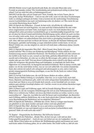 [069,08] Welche weise Logik durchweht jede Rede, die entweder Blum oder seine
Freunde an jemanden richten! Wie formbeständig und architektonisch richtig ist dieser Saal
erbaut! Und wie sieht hier alles so bedeutungsreich aus!
[069,09] Und das alles soll ein Traum sein? Nein, Freunde, das ist kein Traum, das ist
eine große, heilige Wirklichkeit! – Und wir tun sehr wohl, wenn wir alle diese Erscheinungen
mehr zu würdigen anfangen als bisher. Und so kommt mir die merkwürdige Verschönerung
unserer Lerchenfelderin nun auch viel bedeutungsvoller als ehedem vor! Was meint ihr nun
von meiner Beurteilung dieser Sache?“
[069,10] Spricht der Pathetikus: „Freund, du hast recht, ich pflichte dir vollkommen
bei. Aber das kann ich nicht begreifen, wie man auch hier leidenschaftlich für oder wider
etwas eingenommen sein kann! Sieh, mich ärgert es noch, wie mich ehedem diese nun
unbegreiflich schön gewordene Lerchenfelderin gar so lausbubenmäßig hergestellt hat. Und
als ich dann bei ihrem Freund und Geliebten Rechtfertigung suchte, erhielt ich auch von ihm,
was ich sicher nicht suchte. Kurz, ich ward bis in die innerste Fiber meines Lebens gekränkt,
was man als Mann von unbescholtener Ehre doch nicht so gleichgültig hinnehmen kann. Und
sieh: eben, daß man auch hier im Reich der Geister, im Reiche der höchsten Ordnung und
Konsequenz, gekränkt und beleidigt, ja sogar ordentlich erzürnt werden kann, ist mir ein
Rätsel! Erkläre mir, wie das möglich ist, und ich will mich dann vollkommen deiner Ansicht
anschließen!“
[069,11] Spricht der angeredete Max Olaf: „Mein Freund, diese Sache ist ja ganz
einfach und klar! Was ist denn eine Kränkung und Beleidigung? Nichts anderes als eine
Zurückweisung unseres natürlichen Hochmuts. Der Hochmut an und für sich aber scheint mir
das Gefühl in der Seele zu sein, wonach sie ihre hohe, göttliche Abkunft bloß wie für sich
ansieht und so betrachtet, als wäre nur sie allein die Bevorzugte; alles andere sei entweder viel
minder oder gar eine Null! Tritt nun dieser Lieblingsidee etwas schroff in die Quere und will
neben ihr wenigstens den gleichen Rang auch behaupten, so empfindet die Seele diese
Opposition wie schmerzlich, sie beengend und dadurch kränkend. Weil sie daraus ersieht, daß
andere von ihr das nicht halten wollen, was sie von sich selbst hält. Ein solcher Zustand der
Seele aber scheint mir jedoch sehr unlogisch und unkonsequent zu sein; und er muß eine
gerade entgegengesetzte Richtung einschlagen, so aus ihm für die Seele ein wahres Glück
erwachsen soll!
[069,12] Auf der Erde haben jene, die sich für besser dünken als andere, allerlei
Mittel, diesem Dünkel Geltung zu verschaffen. Aber hier, wo es weder Geld, noch Adel,
Heere, Bajonette und Kanonen gibt, sieht's mit solch unlogischem Seelendünkel notwendig
etwas fatal aus! Denn es ist ja im Grunde doch unrecht, so ein Geschöpf sich vor einem
anderen ganz gleichen Geschöpf erheben will. Und fürs zweite ist ein solches Bestreben sogar
eine barste Narrheit!
[069,13] Denn Logik und Erfahrung sagen, daß im Grunde derjenige Mensch stets der
glücklichste ist, der die wenigsten Anforderungen für sich an seine Nebenmenschen stellt.
Daher ist es wirklich eine Tollheit, mit etwas das Glück erreichen zu wollen, womit es ewig
unerreichbar ist! – Sage mir, was hältst du wohl für besser und zweckmäßiger: das Bestreben
nach Erfüllung zahlloser Bedürfnisse, die in der Seele gleich dem Unkraut wuchern, oder eine
weise Beschränkung der Bedürfnisse auf ein mögliches Minimum?“
[069,14] Spricht der Pathetikus: „Offenbar das zweite. Denn je weniger man braucht,
um glücklich zu sein, desto leichter und auch wahrer wird man glücklich!“
[069,15] Spricht Max Olaf: „Richtig! So ist es und wird es ewig bleiben!
[069,16] Handeln wir nun auch danach und es wird uns keine Lerchenfelderin mehr
genieren! Habe ich wohl recht oder nicht?!“

70. Kapitel – Ehegeschichte des Pathetikus. Der hilfreiche General.
[070,01] Spricht der Pathetikus: „Bruder Max, du hast nun gut, wahr und aus dem
Leben gegriffen gesprochen! – Auch ich war von Geburt aus nur ein Landjunker, wie du
weißt. Meine Eltern haben nie zur Klasse der Wohlhabenden gehört und konnten mir somit
auch keine andere Erziehung geben, als sie selbst hatten. Der Zufall wollte es, daß ich zum
 