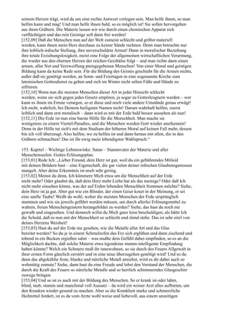 seinem Herzen trägt, wird da um eine rechte Antwort verlegen sein. Man helfe ihnen, so man
helfen kann und mag! Und man helfe ihnen bald, so es möglich ist! Sie sollen hervorgehen
aus ihren Gräbern. Die Materie lassen wir wie durch einen chemischen Apparat sich
verflüchtigen und das rein Geistige soll dann frei werden!
[152,09] Daß die Menschen nun auf der Welt zumeist schlecht und gröbst materiell
werden, kann ihnen mein Herz durchaus zu keiner Sünde rechnen. Denn man betrachte nur
ihre leiblich-irdische Stellung, ihre unverschuldete Armut! Dann in moralischer Beziehung
ihre totale Erziehungslosigkeit, meist eine Folge der allgemeinen wirtschaftlichen Verarmung,
die wieder aus den ehernen Herzen der reichen Geizhälse folgt – und man richte dann einen
armen, aller Not und Verzweiflung preisgegebenen Menschen! Von einer Moral und geistigen
Bildung kann da keine Rede sein. Für die Bildung des Geistes geschieht für die Armen nichts,
außer daß sie genötigt werden, an Sonn- und Feiertagen in eine sogenannte Kirche zum
lateinischen Gottesdienst zu gehen und sich im Winter nicht selten Füße und Hände zu
erfrieren.
[152,10] Wenn nun die meisten Menschen dieser Art in jeder Hinsicht schlecht
werden, wenn sie sich gegen jedes Gesetz empören, ja sogar zu Gottesleugnern werden – wer
kann es ihnen im Ernste verargen, so er diese und noch viele andere Umstände genau erwägt!
Ich nicht, wahrlich, bei Deinem heiligsten Namen nicht! Darum wahrhaft helfen, zuerst
leiblich und dann erst moralisch – dann wird es mit der Erde bald besser aussehen als nun!
[152,11] Die Erde ist nun eine barste Hölle für die Menschheit. Man mache sie
wenigstens zu einem Viertel-Paradies, und die Menschen werden Gott wieder anerkennen!
Denn in der Hölle tut sich's mit dem Studium der höheren Moral auf keinen Fall mehr, dessen
bin ich voll überzeugt. Also helfen, wo zu helfen ist und dann heraus mit allen, die in den
Gräbern schmachten! Das ist für ewig mein lebendigster Wahlspruch.“

153. Kapitel – Wichtige Lebenswinke. Satan – Stammvater der Materie und aller
Menschenseelen. Gottes Erlösungsplan.
[153,01] Rede Ich: „Lieber Freund, dein Herz ist gut, weil du ein gebührendes Mitleid
mit deinen Brüdern hast – eine Eigenschaft, die gar vielen deiner irdischen Glaubensgenossen
mangelt. Aber deine Erkenntnis ist noch sehr gering.
[153,02] Meinst du denn, Ich kümmere Mich etwa um die Menschheit auf der Erde
nicht mehr? Oder glaubst du, daß dein Herz mehr Liebe hat als das meinige? Oder daß Ich
nicht mehr einsehen könne, was der auf Erden lebenden Menschheit frommen möchte? Siehe,
dein Herz ist ja gut. Aber gut wie ein Blinder, der einen Geier koset in der Meinung, er sei
eine sanfte Taube! Weißt du wohl, woher die meisten Menschen der Erde ursprünglich
stammen und wie sie jeweils geführt werden müssen, um durch allerlei Erlösungsmittel zu
wahren, freien Menschengeistern herangebildet zu werden? Siehe, das hast du noch nie
gewußt und eingesehen. Und dennoch willst du Mich ganz leise beschuldigen, als hätte Ich
die Schuld, daß es nun mit der Menschheit so schlecht und elend stehe. Das ist sehr eitel von
deines Herzens Weisheit!
[153,03] Hast du auf der Erde nie gesehen, wie die Metalle aller Art und das Glas
bereitet werden? So du je in einem Schmelzofen das Erz sich erglühen und dann zischend und
tobend in ein Becken ergießen sahst – was mußte dein Gefühl dabei empfinden, so es an die
Möglichkeit dachte, daß solche Materie etwa irgendeine stumm-intelligente Empfindung
haben könnte? Welch ein Schmerz muß ihr innewohnen, so sie durch des Feuers Allgewalt in
ihrer ersten Form gänzlich zerstört und in eine neue überzugehen genötigt wird! Und so du
dann das abgekühlte feste, blanke und nützliche Metall ansiehst, wird es dir dabei auch so
wehmütig zumute? Siehe, dann hast du eine Freude und lobst den Verstand der Menschen, die
durch die Kraft des Feuers so nützliche Metalle und so herrlich schimmerndes Glasgeschirr
zuwege bringen.
[153,04] Und so ist es auch mit der Bildung des Menschen. So er krank ist oder lahm,
blind, taub, stumm und manchmal voll Aussatz – da wird ein weiser Arzt alles aufbieten, um
den Kranken wieder gesund zu machen. Aber so die Krankheit starke und schmerzliche
Heilmittel fordert, ist es da vom Arzte wohl weise und liebevoll, aus einem unzeitigen
 