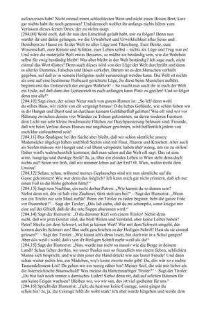 aufzuweisen habt! Nicht einmal einen schlechtesten Wein und nicht einen Bissen Brot, kurz
gar nichts habt ihr noch genossen! Und dennoch wolltet ihr anfangs nichts hören vom
Verlassen dieses leeren Ortes, der zu nichts taugt.
[204,09] Wohl euch, daß ihr nun den Entschluß gefaßt habt, mir zu folgen! Denn nun
werdet ihr erst dahin gelangen, wo die Urwahrheit und Urwirklichkeit alles Seins und
Bestehens zu Hause ist. In der Welt ist alles Lüge und Täuschung. Euer Besitz, eure
Wissenschaft, eure Künste und Schätze, euer Leben selbst – nichts als Lüge und Trug war es!
Und wäre die materielle Welt etwas Besseres, so müßte sie beständig sein, wie die Wahrheit
selbst für ewig beständig bleibt! Was aber bleibt in der Welt beständig? Ich sage euch, nicht
einmal das Wort Gottes! Denn auch dieses wird von der Lüge der Welt durchtrübt und dann
in allerlei Dummes, Falsches und Böses verkehrt. Darum ist es den Menschen verhüllt
gegeben, auf daß es in seinem Heiligsten nicht verunreinigt werden kann. Die Welt ist nichts
als eine auf eine bestimmte Probezeit gerichtete Lüge. So diese beim Menschen aufhört,
beginnt erst das Gottesreich der ewigen Wahrheit! – So macht nun auch ihr in euch der Welt
ein Ende, auf daß dann das Gottesreich in euch anfangen kann Platz zu greifen! Und so folget
denn mir alle!“
[204,10] Sagt einer, der seiner Natur nach von gutem Humor ist: „So leb' denn wohl
du stilles Haus, wir zieh'n von dir vergnügt hinaus! O du liebes Gebäude, wie schön haben wir
in dir Hunger und Durst und an durchaus keinem Geldüberfluß gelitten! Wie oft sind wir vor
Rührung zwischen deinen vier Wänden zu Tränen gekommen, an deren niederen Fenstern
dem Licht nur sehr kleine beschmutzte Flächen zur Durchpassierung belassen sind. Freunde,
daß wir beim Verlust dieses Hauses nur ungeheuer gewinnen, wird hoffentlich jedem von
euch klar einleuchtend sein!
[204,11] Das Spaßigste bei der Sache aber bleibt, daß wir schon sämtliche unsere
Madensäcke abgelegt haben und bloß Seelen sind mit Haut, Haaren und Knochen. Aber auch
als Seelen müssen wir Hunger und viel Durst verspüren, haben aber wenig, um sie zu stillen!
Daher wird's wahrscheinlich kommen, daß man schon auf der Welt oft sagt: Das ist eine
arme, hungrige und durstige Seele! Ja, ja, über ein elendes Leben in Wien steht denn doch
nichts auf! Seien wir froh, daß wir nimmer leben auf der Erd'! O, Wien, wohin treibt dein
Unsinn!
[204,12] Schau, schau, während meines Geplausches sind wir nun sämtliche auf die
Gasse gekommen! Wie war denn das möglich? Ich kann mich gar nicht erinnern, daß ich nur
einen Fuß in die Höhe gehoben hätte!“
[204,13] Sagt sein Nachbar, ein recht derber Patron: „Wie kannst du so dumm sein?
Siehst denn nit, dös ist halt eine Zauberei, Gott steh uns bei!“ – Sagt der Humorist: „Wenn
nur ein Tiroler nie sein Maul auftät! Wenn ein Tiroler zu reden beginnt, bebt die ganze Erde
vor Dummheit!“ – Sagt der Tiroler: „Dös laß stehn, daß du mi schimpfst, sonst kriegst mir
eine auf dei Gfrieß, daß dir die rote Suppn abarinnen wird.“
[204,14] Sagt der Humorist: „O du dummer Kerl von einem Tiroler! Siehst denn
nicht, daß wir jetzt Geister sind, die bloß Willen und Verstand, aber keine Leiber haben?
Peter! Stecke ein dein Schwert, es hat ja keinen Wert! Wer mit dem Schwert umgeht, der
kommt durchs Schwert um! Das steht geschrieben in der Heiligen Schrift! Hast du sie einmal
gelesen?“ – Sagt der Tiroler: „Wie kunnt ich's denn lesen, bin doch nie in a Schul gangen!
Aber dös weiß i wohl, daß i von d'r Heiligen Schrift mehr weiß als du!“
[204,15] Sagt der Humorist: „Nun, werde nur nicht so massiv wie die Berge in deinem
Landl! Schau lieber dorthin, wo unser Paulus nun so freundlich mit einem lieben, schlichten
Manne sich bespricht, und wie ihm jener die Hand drückt wie aus lauter Freude! Und dann
schau weiter rechts hin, ein Mädchen, wie's keine zweite mehr gibt! Du, dös wär so a rechte
Tausendelement-Lisl! Da gehen wir ein wenig näher hin! Meiner Seel, die wär mir lieber als
die österreichische Staatsschuld! Was meinst du blatternnarbiger Tiroler?“ – Sagt der Tiroler:
„Du bist halt noch immer a damisches Luder! Siehst denn nit, daß auf solchen Bäumen für
uns keine Feigen wachsen? Bleiben wir, wo wir san, des ist viel gscheiter für uns.“
[204,16] Spricht der Humorist: „Gelt, du hast nur keine Courage, sonst gingst du
schon hin! Ja, ja, die Courage fehlt dir wohl stark! Ich aber werde hingehen und werde dem
 