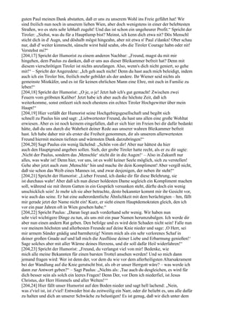 guten Paul meinen Dank abstatten, daß er uns zu unserem Wohl ins Freie geführt hat! Wir
sind freilich nun noch in unserem lieben Wien, aber doch wenigstens in einer der belebtesten
Straßen, wo es stets sehr lebhaft zugeht! Und das ist schon ein ungeheurer Profit.“ Spricht der
Tiroler: „Siehst, was du für a Hauptlump bist? Meinst, ich kenn dich etwa nit? Dös Menschl
sticht dich in d' Augn, und döshalb mögst hingeahn, aber nit etwa n' Paul z'dankn! Ober schau
nur, daß d' weiter kimmscht, sünscht wirst bald seahn, obs die Tiroler Courage habn oder nit!
Verstehst mi?“
[204,17] Spricht der Humorist zu einem anderen Nachbar: „Freund, magst du mit mir
hingehen, dem Paulus zu danken, daß er uns aus dieser Bleikammer befreit hat? Denn mit
diesem vierschrötigen Tiroler ist nichts anzufangen. Also, wenn's dich nicht geniert, so gehe
mit!“ – Spricht der Angeredete: „Ich geh auch nicht! Denn du hast auch mich beleidigt, indem
auch ich ein Tiroler bin, freilich mehr gebildet als der andere. Ihr Wiener seid nichts als
gemeinste Mistkäfer, und es ist für keinen ehrlichen Mann eine Ehre, mit euch in Familie zu
leben!“
[204,18] Spricht der Humorist: „O je, o je! Jetzt hab ich's gut gemacht! Zwischen zwei
Feuern vom gröbsten Kaliber! Jetzt habe ich aber auch die höchste Zeit, daß ich
weiterkomme, sonst entleert sich noch ehestens ein echtes Tiroler Hochgewitter über mein
Haupt!“
[204,19] Hier verläßt der Humorist seine Hochgebirgsgesellschaft und begibt sich
schnell zu Paulus hin und sagt: „Liebwertester Freund, du hast uns allen eine große Wohltat
erwiesen. Aber es ist noch keinem eingefallen, daß er sich hier im Freien bei dir dafür bedankt
hätte, daß du uns durch die Wahrheit deiner Rede aus unserer wahren Bleikammer befreit
hast. Ich habe daher mir als erster die Freiheit genommen, dir als unserem allerwertesten
Freund hiermit meinen tiefsten und wärmsten Dank darzubringen!“
[204,20] Sagt Paulus ein wenig lächelnd: „Schön von dir! Aber nur hättest du hier
auch den Hauptgrund angeben sollen. Sieh, der grobe Tiroler hatte recht, als er zu dir sagte:
,Nicht der Paulus, sondern das ,Menschle‘ sticht dir in die Augen!‘ – Also in Zukunft nur
alles, was wahr ist! Denn hier, vor uns, ist es wohl keiner Seele möglich, sich zu verstellen!
Gehe aber jetzt auch zum ,Menschle‘ hin und mache ihr dein Kompliment! Aber vergiß nicht,
daß sie schon das Weib eines Mannes ist, und zwar desjenigen, der neben ihr steht!“
[204,21] Spricht der Humorist: „Lieber Freund, ich danke dir für diese Belehrung, sie
ist durchaus wahr! Aber daß ich nun dieser holdesten Dame sogleich ein Kompliment machen
soll, während sie mit ihrem Gatten in ein Gespräch versunken steht, dürfte doch ein wenig
unschicklich sein! Je mehr ich sie aber betrachte, desto bekannter kommt mir ihr Gesicht vor,
wie auch das seine. Er hat eine außerordentliche Ähnlichkeit mit dem berüchtigten – hm, fällt
mir gerade jetzt der Name nicht ein! Kurz, er sieht einem Hauptdemokraten gleich, den ich
vor ein paar Jahren oft in Wien gesehen habe.“
[204,22] Spricht Paulus: „Daran liegt auch vorderhand sehr wenig. Wir haben nun
sehr viel wichtigere Dinge zu tun, als uns mit ein paar Namen herumzubalgen. Ich werde dir
aber nun einen andern Rat geben. Den befolge und es wird dein Schaden nicht sein! Falle nun
vor meinem höchsten und allerbesten Freunde auf deine Knie nieder und sage: ,O Herr, sei
mir armem Sünder gnädig und barmherzig! Nimm mich als ein sehr verlorenes Schaf in
deiner großen Gnade auf und laß mich die Ausflüsse deiner Liebe und Erbarmung genießen!‘
Sage solches aber mit aller Wärme deines Herzens, und dir soll dafür Heil widerfahren!“
[204,23] Spricht der Humorist: „Freund, du verlangst viel von mir! Bedenke, wie
mich alle meine Bekannten für einen barsten Trottel ansehen werden! Und so mich dann
jemand fragen wird: Wer ist denn der, vor dem du wie vor dem allerheiligsten Altarsakrament
bei der Wandlung auf die Knie gerutscht bist, als ob er unser Herrgott wäre? – was werde ich
dann zur Antwort geben?“ – Sagt Paulus: „Nichts als: ,Tue auch du desgleichen, es wird für
dich besser sein als solch ein leeres Fragen! Denn Der, vor Dem ich niederfiel, ist Jesus
Christus, der Herr Himmels und aller Welten!‘“
[204,24] Hier fällt unser Humorist auf den Boden nieder und sagt hell lachend: „Nein,
was z'viel ist, ist z'viel! Entweder bist du zeitweilig ein Narr, oder dir beliebt es, uns alle dafür
zu halten und dich an unserer Schwäche zu belustigen! Es ist genug, daß wir dich unter dem
 