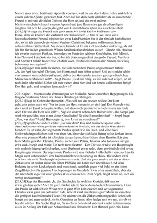 Namen eines alten, berühmten Apostels verehren, weil du uns durch deine Lehre wirklich zu
einem wahren Apostel geworden bist. Aber daß nun dein noch schlichter als du aussehender
Freund so mir und dir nichts Christus der Herr sei, und die zwei anderen
höchstwahrscheinlich auch ein paar Apostel und jene Dame etwa gar die allerseligste
Jungfrau mit dem hl. Joseph, das geht vom Himmelblauen schon ins Kirschrote über!
[204,25] Ich sage dir, Freund, nun ganz ernst: Mit derlei Späßen bleibe uns vom
Halse, denn sie könnten dir verdammt übel bekommen! – Denn wisse, mein sonst
hochschätzbarster Freund, obschon ich zwar kein Pharisäer bin in der römisch-katholischen
Art, so bin ich dennoch ein wahrer Verehrer Christi und bekenne vollkommen Seine
unbestreitbare Göttlichkeit. Aus diesem Grunde ist Er mir viel zu erhaben und heilig, als daß
ich Ihn hier in den gemeinsten Wiener Straßenkot herabziehen sollte! – Glaube mir, obschon
ich zwar in manchen Punkten, besonders im Punkt des schönen Geschlechts, kein Mönch,
kein Plato und kein Sokrates bin, so bin ich dessenungeachtet ein großer Freund, Verehrer
und Anbeter Christi! Daher bitte ich dich wohl, mit diesem Namen aller Namen ein wenig
behutsamer umzugehen!“
[204,26] Sagen nun auch die sieben, die sich zuerst dem Paulus angeschlossen haben:
„Ja, der Pepi hat recht! Christus, den Herrn, muß man höher achten! Und es ist nicht schön
von unserem sonst achtbaren Freund, daß er den Gottessohn in einen ganz gewöhnlichen
Menschen herabziehen will!“ – Sagt Paulus: „Seid nur ruhig, es soll sich bald zeigen, ob ich
recht habe oder nicht! Ziehen wir nun weiter, denn hier sind wir bereits vollkommen fertig!
Der Herr geht, und so gehen denn auch wir!“

205. Kapitel – Phantastische Vermutungen der Mitläufer. Neue sonderbare Begegnungen. Die
längstverstorbenen Ahnen des Hauses Habsburg-Lothringen.
[205,01] Sagt im Gehen der Humorist: „Was soll nun das wieder heißen: Der Herr
geht, also gehen auch wir! Wer ist denn der Herr, warum ist er ein Herr? Der Mensch wird
doch nicht im Ernst behaupten wollen, daß dieser echt polnische Schachermann am Ende
doch Christus der Herr sein soll!“ – Sagt ein anderer neben dem Humoristen: „Du, Seppl, jetzt
wird mir ganz klar, was es mit dieser Gesellschaft für eine Bewandtnis hat!“ – Seppl fragt:
„Nun, was denn? Rede! Bin neugierig, dein Urteil zu vernehmen!“
[205,02] Spricht der andere weiter: „So höre denn! Das sind russische Spione unter
dem Deckmantel einer gewissen transzendentalen Pietistik, mit der sie die Menschheit
blenden! Es ist wahr, der sogenannte Paulus sprach wie ein Buch, und seine zwei
Geldwechslergeschichten sind von einer Art, hinter der sich kein Betrug sollte denken lassen.
Aber eine plumpe Maske ist schlechter als gar keine, daher haben diese Russitschkis eine
feine Maske gewählt. Christus, Paulus, sicher auch Petrus, Jakobus oder Johannes und gar
etwa auch Joseph und Maria! Ein recht rares Sextett! – Der Christus wird so ein Hauptmagier
sein und sehr hieroglyphisch reden, so er überhaupt etwas redet, denn gewöhnlich sind solche
Hauptmagier stumm. Der sogenannte Paulus wird sein nächster Helfershelfer sein, auch in der
Magie nicht unbewandert, aber hauptsächlich beim Redezeug zu Hause. Die andern zwei
scheinen mir mehr Taschenspieladjudanten zu sein. Und der ganz vordere mit der schönen
Zirkassierin ist höchst sicher ein feiner Pfiffikus und kennt sich überall aus. Und seine
Holdeste ist so ein Lockvögelein und manchmal, natürlich gegen viel Geld, so ein liebes
Zugpflästerchen für gewisse Anschoppungen im Unterleib. Zwar alles menschlich, aber der
Art nach doch sogar für unser großes Wien etwas selten! Nun Seppl, fangst schon an, dich ein
wenig auszukennen?“
[205,03] Sagt der Humorist: „Ja, die Geschichte hat wohl ein Gesicht, daß man so
etwas glauben sollte! Aber für ganz möchte ich die Sache denn doch nicht annehmen. Denn
der Paulus ist wirklich ein Weiser wie in ganz Wien kein zweiter, und der sogenannte
Christus, zwar ganz ein polnischer Jude, scheint sonst ein überaus guter Mann zu sein ohne
die geringste kaufmännische Tücke. Die andern vier, die Zirkassierin mitgezählt, sehen sehr
honett aus und man entdeckt nichts Gemeines an ihnen. Also laufen auch wir mit, als ob wir
bezahlt würden. Die Sache fängt an, für mich ein bedeutend anderes Gesicht zu bekommen,
als es im Anfang der Fall war: Schau hinauf ans Firmament! Der Himmel ganz rein, keine
 