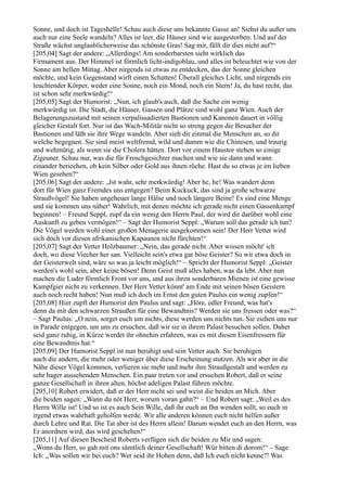 Sonne, und doch ist Tageshelle! Schau auch diese uns bekannte Gasse an! Siehst du außer uns
auch nur eine Seele wandeln? Alles ist leer, die Häuser sind wie ausgestorben. Und auf der
Straße wächst unglaublicherweise das schönste Gras! Sag mir, fällt dir dies nicht auf?“
[205,04] Sagt der andere: „Allerdings! Am sonderbarsten sieht wirklich das
Firmament aus. Der Himmel ist förmlich licht-indigoblau, und alles ist beleuchtet wie von der
Sonne am hellen Mittag. Aber nirgends ist etwas zu entdecken, das der Sonne gleichen
möchte, und kein Gegenstand wirft einen Schatten! Überall gleiches Licht, und nirgends ein
leuchtender Körper, weder eine Sonne, noch ein Mond, noch ein Stern! Ja, du hast recht, das
ist schon sehr merkwürdig!“
[205,05] Sagt der Humorist: „Nun, ich glaub's auch, daß die Sache ein wenig
merkwürdig ist. Die Stadt, die Häuser, Gassen und Plätze sind wohl ganz Wien. Auch der
Belagerungszustand mit seinen verpalissadierten Bastionen und Kanonen dauert in völlig
gleicher Gestalt fort. Nur ist das Wach-Militär nicht so streng gegen die Besucher der
Bastionen und läßt sie ihre Wege wandeln. Aber sieh dir einmal die Menschen an, so dir
welche begegnen. Sie sind meist weltfremd, wild und dumm wie die Chinesen, und traurig
und wehmütig, als wenn sie die Cholera hätten. Dort vor einem Haustor stehen so einige
Zigeuner. Schau nur, was die für Froschgesichter machen und wie sie dann und wann
einander beriechen, ob kein Silber oder Gold aus ihnen röche. Hast du so etwas je im lieben
Wien gesehen?“
[205,06] Sagt der andere: „Ist wahr, sehr merkwürdig! Aber he, he! Was wandert denn
dort für Wien ganz Fremdes uns entgegen? Beim Kuckuck, das sind ja große schwarze
Straußvögel! Sie haben ungeheuer lange Hälse und noch längere Beine! Es sind eine Menge
und sie kommen uns näher! Wahrlich, mit denen möchte ich gerade nicht einen Gassenkampf
beginnen! – Freund Seppl, zupf da ein wenig den Herrn Paul, der wird dir darüber wohl eine
Auskunft zu geben vermögen!“ – Sagt der Humorist Seppl: „Warum soll das gerade ich tun?
Die Vögel werden wohl einer großen Menagerie ausgekommen sein! Der Herr Vetter wird
sich doch vor diesen afrikanischen Kapaunen nicht fürchten!“
[205,07] Sagt der Vetter Holzbaumer: „Nein, das gerade nicht. Aber wissen möcht' ich
doch, wo diese Viecher her san. Vielleicht sein's etwa gar böse Geister? So wir etwa doch in
der Geisterwelt sind, wäre so was ja leicht möglich!“ – Spricht der Humorist Seppl: „Geister
werden's wohl sein, aber keine bösen! Denn Geist muß alles haben, was da lebt. Aber nun
machen die Luder förmlich Front vor uns, und aus ihren sonderbaren Mienen ist eine gewisse
Kampfgier nicht zu verkennen. Der Herr Vetter könnt' am Ende mit seinen bösen Geistern
auch noch recht haben! Nun muß ich doch im Ernst den guten Paulus ein wenig zupfen!“
[205,08] Hier zupft der Humorist den Paulus und sagt: „Höre, edler Freund, was hat's
denn da mit den schwarzen Straußen für eine Bewandtnis? Werden sie uns fressen oder was?“
– Sagt Paulus: „O nein, sorget euch um nichts, diese werden uns nichts tun. Sie ziehen uns nur
in Parade entgegen, um uns zu ersuchen, daß wir sie in ihrem Palast besuchen sollen. Daher
seid ganz ruhig, in Kürze werdet ihr ohnehin erfahren, was es mit diesen Eisenfressern für
eine Bewandtnis hat.“
[205,09] Der Humorist Seppl ist nun beruhigt und sein Vetter auch. Sie beruhigen
auch die andern, die mehr oder weniger über diese Erscheinung stutzen. Als wir aber in die
Nähe dieser Vögel kommen, verlieren sie mehr und mehr ihre Straußgestalt und werden zu
sehr hager aussehenden Menschen. Ein paar treten vor und ersuchen Robert, daß er seine
ganze Gesellschaft in ihren alten, höchst adeligen Palast führen möchte.
[205,10] Robert erwidert, daß er der Herr nicht sei und weist die beiden an Mich. Aber
die beiden sagen: „Wann du nöt Herr, worum voran gahn?“ – Und Robert sagt: „Weil es des
Herrn Wille ist! Und so ist es auch Sein Wille, daß ihr euch an Ihn wenden sollt, so euch in
irgend etwas wahrhaft geholfen werde. Wir alle anderen können euch nicht helfen außer
durch Lehre und Rat. Die Tat aber ist des Herrn allein! Darum wendet euch an den Herrn, was
Er anordnen wird, das wird geschehen!“
[205,11] Auf diesen Bescheid Roberts verfügen sich die beiden zu Mir und sagen:
„Wonn du Herr, so gah mit ons sämtlich deiner Gesellschaft! Wür bitten di dorom!“ – Sage
Ich: „Was sollen wir bei euch? Wer seid ihr Hohen denn, daß Ich euch nicht kenne?! Was
 