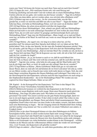 waren eure Taten? Ich kenne die Geister nur nach ihren Taten und nie nach ihrer Gestalt!“
[205,12] Sagen die zwei: „Wür sund kane Geister noh, wür sund Herzog und
Erzherzog und König und noh mehr! Und wür wohnen alle in einem Höchstadlings-Palast.
Und do sollst du mit ons gahn, wür werden ons dort besser verstahn.“ – Sage Ich zu Robert:
„Also führe uns denn dahin, und wir werden sehen, was sich dort alles offenbaren wird!“
[205,13] Robert sagt nun zu den zweien: „So ihr vernommen habt, was der Herr
geredet hat, so tretet vor mich hin und führt uns alle in euer Haus!“ – Sagen die beiden: „Wür
hohn kan Haus, wür hohn an Höchstadlings-Palast, weil wür sund von de höchste Adel!“
[205,14] Sagt Helena, die schon etwas pitzlich wird über die langweilige
Gesprächsweise dieser Höchstadeligen: „Nun, schaut's nur gleich, daß euer Höchstadlings-
Palast am End nicht so ein recht schmutziges Saustallerl ist! Jetzt wollen die einen Palast
haben! Nein, das ist wohl zum Lachen! So graupige und kleinzerlumpte Kerls und einen
Höchstadlings-Palast!“ Sagt einer der Höchstadeligen: „Mane Jongfr, sei se stad mid Maul,
sonst leg i an Schlos af ihr Maul! Se moß froh san, wonn sie onser Herrgott lebn laht! Hat se
verstahn?“
[205,15] Sagt Helena: „Sie sagen's mir, wie lang ist es denn schon her, seit Sie
gestorben sind? Sie müssen nach Ihrer Sprache doch hübsch viel vor Adam auf der Welt
gelebt haben? Nein, ist das eine Sprache, bei der man alle Zustände bekommen möchte! Nun,
wie ich merke, geht der Weg ja zu den Kapuzinern! Soll etwa dort der Höchstadlings-Palast
sein?“ – Sagt der eine Höchstadelige: „Stad sei mid dan Maul! Du verstahn ons nöt, du best su
jong. Dorom holt stad dane Maul! Bei de Kopozenr son mer wohl, obr nöt of der Erd' sondern
ondr der Erd, verstahn du Jongfr!“
[205,16] Sagt Helena: „Ja, ja, mir kommt es auch so vor, daß ihr noch hübsch fest
unter der Erde zu Hause seid! Das wird wohl das erstemal sein, daß ihr euch über der Erde
befindet!“ – Sagt der eine zornig: „Iche hohn de scho gsagt, daß dei Maul holdn sulst! Abr
tost du nöt fulgn man Wort, so werd i dr mußn ane obe schlogn! Hast du mi verstahn?“
[205,17] Sagt Robert zu Helena: „Meine Geliebteste! Mußt nicht gar zu viel reden mit
diesen Wesen, denn sie sind sehr roh und könnten dir im Ernst Leid antun! Ich sehe ja, wohin
sie uns führen werden, und so braucht man weiter nicht mehr darum zu fragen. Sieh, das sind
lauter längst verstorbene Regenten des Hauses Habsburg und Lothringen! Nun ruhen sie in
der Herrschergruft bei den Kapuzinern, teilweise auch bei den Augustinern wie auch einige in
den Stephansdom-Katakomben – das ist ihr Höchstadlings-Palast! Wir werden uns nun
sogleich bei ihren Särgen befinden. Daher sei nur still!“

206. Kapitel – In der Kaisergruft bei den Kapuzinern. Viel Totes in den Särgen! Die
Hauptfrage ist Jesus! Verschiedene Ansichten über Rom.
[206,01] Mittlerweile kommen wir wirklich bei den Kapuzinern in der Gruft an, was
einigen unserer neuen Begleiter nicht recht zusagt. Denn unser Humorist macht gleich die
Bemerkung: „Nun frage ich jeden unter euch: Was haben wir nun bei der Geschichte
gewonnen? Gar nichts! Von einem Loch hat uns der gute Paulus herausgefoppt, damit wir
nun in ein noch ärgeres gesteckt werden. O das Leben ist doch schön! Das Leben ist eine
eingehülste Beweglichkeit, aus Hunger, Durst und allerlei Elend zusammengesetzt. Dies
eingehülste Elend-Leben wird stets von einer Grube in die andere versetzt, und darin scheint
auch seine Bestimmung zu liegen. – Bei der Zeugung nimmt die Wanderschaft ihren Anfang
und hört nachher ewig nimmer auf. Nur so schön fort von einem Trübsalsort zum andern, in
Ewigkeit Amen!
[206,02] Hier in der alten Fürstengruft können wir den alten Habsburgern ein bißchen
herumspuken helfen, denn sie allein werden keinen Spuk mehr zuwege bringen. So eine
Spukerei von einem Karl oder Rudolf oder Leopold wäre sicher ein Labsal für die hungrigen
Mägen einiger Kapuziner, denen die Messen trotz ihres Kanzellärms nichts mehr eintragen.
Wenn so ein Geisterspuk von vielen beobachtet werden könnte in der Fürstengruft – welchen
Glauben an die Messen und die vollkommenen Ablässe würde das wieder mit sich bringen!
Also, vivat! Freunde, den Kapuzinern soll geholfen werden!“
[206,03] Sagt ein anderer: „Aber Freund, wo steht denn geschrieben, daß wir deshalb
 