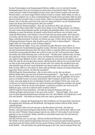 bei den Fürstensärgen in der Kapuzinergruft bleiben müßten, weil wir mit den Freunden
hierhergekommen sind, die uns ehedem aus dem ersten Arrest befreit haben? Das war wohl
wieder schwach, lieber Freund Seppl! Ich aber meine, diese Fürsten werden wohl auch den
Wunsch haben, von ihrem langen Schlaf einmal erweckt zu werden. Daher haben sie sich, so
gut es ihnen möglich war, an diese wundermächtigen Freunde Gottes gewendet. Daß wir dann
auch mit hierher gezottelt sind, ist unsere Sache, indem wir ebensogut hätten draußen bleiben
können. Da wir nun aber schon hier sind, seien wir ruhig und hören, was die Wunderfreunde
Gottes mit diesen alten Fürstengeistern alles tun werden!“
[206,04] Sagt der Steuereinnehmer: „Nun, das ist einmal ein Wort, das sich auf so
einem ernsten Platze hören läßt! Ein jeder dieser Särge ist eine Weltgeschichte von Völkern,
die unter einem dieser Regenten gelebt, gewandelt und gehandelt haben. Und wo Gott Selbst
leibhaftig so einen Ort besucht, da müssen solche Protzer und Patzer wie wir beide wohl
schön das Maul halten, sonst könnte es uns am Ende nicht am besten gehen. Dort schau hin,
wie Paulus und der Herr Jesus und die zwei andern, wahrscheinlich auch Apostel, die alten
Särge wehmütig betrachten! Und höre wie Paulus nun sagt: ,O Herr, Deine Liebe, Gnade und
Erbarmung hat keine Grenzen, aber da gibt es noch viel Totes in diesen Särgen!‘ – Hörst du,
Seppl? Sehr viel Totes gäbe es noch in diesen Särgen!“
[206,05] Spricht der Seppl: „No ja, das wird doch ein jeder Mensch wissen, daß in so
einem Sarg keine Tanzlustbarkeiten gegeben werden. Daß aber diese alten Fürsten mit ihrem
oft sehr tyrannischen Herrschen über die armen Völker so manches Stück einer traurigsten
Geschichte zuwege gebracht haben, das weiß ich so gut wie du! Und inwieweit diese Särge
ehrwürdig oder nicht ehrwürdig sind, weiß ich auch! – Ob aber jener schlichte Jude, mit dem
der sogenannte Paulus sich bespricht, Jesus, der bekannte Gottessohn ist oder nicht, das ist
eine andere Frage! Möglich ist alles. Aber hier mangelt uns noch sehr die Gewißheit, was man
lieber für wahr als für unwahr halten möchte. Meinst du denn, daß ich etwa ein Feind Christi
sei oder an Ihn nicht glaube? Oh, da irrst du dich sehr! Ich verehre Ihn unendlich hoch und
eben deshalb trage ich noch immer Bedenken mit diesem Juden da. Ich gebe auf alles acht!
Sehe ich aber, daß Er es etwa doch ist, dann sollst du Wunder schauen an meinem Benehmen
gegen Ihn! Denn weißt du, ich liebe Ihn unendlich!“
[206,06] Sagt der Steuereinnehmer: „Das ist sehr schön von dir, aber aus deinen
früheren Reden hätte man das nicht leichtlich herausgefunden!“ – Sagt Seppl: „Ja, ja, weil ich
über die römischen Pfaffen nicht zu honnett gesprochen habe, hast du geglaubt, ich sei etwa
auch so ein halber Fetzen von einem Antichristen! Aber Freunderl, da hat's Zeit! Ja, mein
Lieber, man kann dadurch erst ein lebendiger Verehrer und Anbeter Christi sein, wenn man
im Herzen ein Feind des Papsttums ist; denn Christentum und Papsttum verhalten sich gerade
wie ja und nein. Wenn du mir das nicht glaubst, so gehe hin zu Paulus, der wird es dir auf
hebräisch sagen, wenn du es deutsch nicht verstehen solltest!“
[206,07] Sagt der Steuereinnehmer: „Ich habe die römische Religion nicht gar so
schlecht gefunden und man kann in ihr auch selig werden.“ – Sagt der Seppl: „O ja, wenn
man mit dem Bauernkalenderhimmel zufrieden sein will. Aber hübsch viel Geld kostet es und
Zeit und Geduld! – Nun heißt uns Paulus stille sein, und so gehorchen wir ihm!“

207. Kapitel – Anliegen der Regentengeister. Ihre Erzählung vom feurigen Reiter und dessen
Weissagung über Weltende und Wiederkunft. Die Regenten erbitten irdische Hilfe, Paulus
verheißt geistige.
[207,01] Paulus richtet sich auf und sagt zu den Bewohnern der Gruft: „Ihr habt uns
berufen, euch gewisserart dringend nötig hierher zu folgen. Was wollt ihr denn, daß wir euch
hier tun sollen? Welches Tatenvermögen traut ihr uns wohl zu? Und wodurch wart ihr denn
genötigt, zu uns zu kommen? Redet, auf daß wir euch helfen nach eurer Not und nach der
Rührigkeit eures Gemüts!“
[207,02] Tritt der eine vor und sagt: „Ich bin ein Römisch-Deutscher, (Anmerkung:
Die Würde wird bei irdisch hochgestellten Personen im Geisterreich nicht leichtlich genannt,
manchmal auch die Namen nicht), bin hier meines Namens und der Würde nach der Erste und
heiße Rudolf. – Ich sah letzthin eine große Bewegung in der Luft, und ein feuriger Reiter trat
 