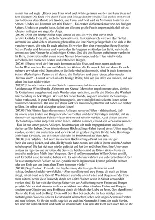 zu mir hin und sagte: ,Dieses euer Haus wird euch wüste gelassen werden und kein Stein auf
dem anderen! Die Erde wird durch Feuer und Blut gesäubert werden! Ein großes Wehe wird
erschallen aus dem Munde der Großen, und Feuer und Pest wird zu Millionen hinraffen die
Armen! Und es soll kommen der Welt Ende!‘ – Das waren die Schreckensworte des feurigen
Reiters. Und als er geredet hatte, da hat uns alle eine große Furcht angewandelt, daß wir zu
schreien anfingen vor zu großer Angst.
[207,03] Aber der feurige Reiter sagte darauf zu uns: ,Es wird aber zuvor noch
berufen Gott der Herr alle, auch die Verworfensten. Ins Geisterreich wird der Herr Selbst
kommen und wird sich zu erkennen geben allen, die ihre Nacht gefangenhält. Die sich an Ihn
wenden werden, die wird Er auch erhalten. Es werden Ihm aber vorangehen Seine Knechte
Petrus, Paulus und Johannes und werden den Gefangenen verkünden das Licht, welches da
kommt aus dem Namen des allmächtigen Gottes. Und die den Namen aufnehmen werden in
ihr Herz, die werden selbst einen neuen Namen bekommen, und der Herr wird wieder
aufrichten ihre morschen Festen und zerfallenen Burgen.
[207,04] Ebenso wird der Herr auch kommen auf die Erde, und zwar zuerst auch nur
durchs Wort aus dem Herzen und Munde der Weisen, die Er erweckt hat und deren Er noch
mehrere erwecken wird. Dann aber, so die Erde wird geläutert sein, wird Er auch kommen in
Seiner allerheiligsten Person zu all denen, die Ihn lieben und eines reinen, erbarmenden
Herzens sind!‘ – Darauf verließ uns der feurige Reiter, fuhr wie ein Blitz von dannen, und wir
sahen ihn dann nicht wieder.
[207,05] Nun aber haben wir ein Gerücht vernommen, daß in unsere alte
Residenzstadt Wien über die ,Spinnerin am Kreuze‘ Menschen angekommen seien, die sich
für Gottesboten ausgeben und auch Wundertaten verrichten, um für die Blinden die Wahrheit
ihrer Sendung zu bekräftigen. Wir sind bei dieser Kunde, sogleich unseren Höchstadlings-
Palast verlassend, in guter Ordnung hinausgeeilt, um womöglich mit solchen Boten selbst
zusammenzukommen. Wir sind mit ihnen wirklich zusammengetroffen und haben sie hierher
geführt. Ihr selbst seid unleugbar solche Boten!
[207,06] Wir Fürsten legen darum unser Anliegen zu euren Füßen – dahingehend, daß
ihr unsere alten Festen und Burgen wieder aufrichten und derart befestigen möchtet, daß sie
nimmer von irgendeinem Feinde wieder erobert und zerstört werden. Auch diesen unseren
Höchstadlings-Palast möget ihr derart festen, daß ihn nimmer jemand soll verwüsten können!
– Das ist nun unser ganzes Anliegen, dessentwegen wir euch entgegenkamen und euch
hierher geführt haben. Denn könnte diesem Höchstadlings-Palast irgend etwas Übles zugefügt
werden, so wäre das auch rück- und vorwirkend ein großes Unglück für die hohe Habsburg-
Lothringer Dynastie, und es stünde bald sehr ihr Fortbestand auf dem Spiel.
[207,07] Im Erdjahre 1848 ward in unserem Höchstadlings-Palast nur ein einziger
Stein ein wenig locker, und seht, die Dynastie hatte zu tun, um sich in ihrem uralten Ansehen
zu behaupten! Sie hat sich nun wieder gefestet und hat den redlichen Sinn, ihre Untertanen
bestens zu regieren und zu leiten, die Guten zu belohnen und die Bösen rücksichtslos zu
bestrafen nach dem Maße ihrer Vergehen. Gewiß vollkommen dem Willen Gottes gemäß,
weil Er Selbst es so tut und so haben will. Es wäre darum wahrlich ein unberechenbares Übel
für alle untergebenen Völker, so die Dynastie nur in irgendetwas könnte gefährdet werden
oder am Ende gar um ihren alten Thron kommen würde!“
[207,08] Sagt Paulus: „Freunde, die Prophezeiung des feurigen Reiters ist wohl
richtig, doch noch nicht verwirklicht. – Aber eure Bitte und eure Sorge, die euch zu bitten
nötigt, ist eitel und sehr töricht! Was können euch die alten Festen und Burgen auf der Erde
mehr nützen, deren viele Tausende durch der Zeiten Walten schon in Schutt verwandelt
worden sind! Es hat wohl der feurige Reiter von der Aufrichtung eurer Festen und Burgen
geredet. Aber es sind darunter nicht zu verstehen eure alten irdischen Festen und Burgen,
sondern euer Glaube und eure Hoffnung durch die Macht der Liebe zu Jesus, Gott dem Herrn!
Das ist die Feste und die Burg! Diese will der Herr bei euch, die ihr hier zufolge eures
höchsteigenen Wollens in tiefer Geistesnacht schmachtet, schon seit langen Zeiten aufrichten
und neu beleben. So ihr das wollt, sage ich zu euch im Namen des Herrn, der auch hier ist,
den aber ihr nicht erkennet und noch nie erkannt habt: Das wird der Herr euch auch tun, so ihr
 