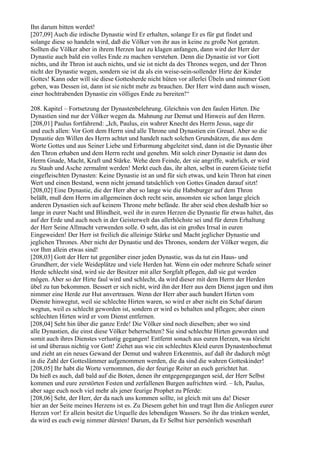 Ihn darum bitten werdet!
[207,09] Auch die irdische Dynastie wird Er erhalten, solange Er es für gut findet und
solange diese so handeln wird, daß die Völker von ihr aus in keine zu große Not geraten.
Sollten die Völker aber in ihrem Herzen laut zu klagen anfangen, dann wird der Herr der
Dynastie auch bald ein volles Ende zu machen verstehen. Denn die Dynastie ist vor Gott
nichts, und ihr Thron ist auch nichts, und sie ist nicht da des Thrones wegen, und der Thron
nicht der Dynastie wegen, sondern sie ist da als ein weise-sein-sollender Hirte der Kinder
Gottes! Kann oder will sie diese Gottesherde nicht hüten vor allerlei Übeln und nimmer Gott
geben, was Dessen ist, dann ist sie nicht mehr zu brauchen. Der Herr wird dann auch wissen,
einer hochtrabenden Dynastie ein völliges Ende zu bereiten!“

208. Kapitel – Fortsetzung der Dynastenbelehrung. Gleichnis von den faulen Hirten. Die
Dynastien sind nur der Völker wegen da. Mahnung zur Demut und Hinweis auf den Herrn.
[208,01] Paulus fortfahrend: „Ich, Paulus, ein wahrer Knecht des Herrn Jesus, sage dir
und euch allen: Vor Gott dem Herrn sind alle Throne und Dynastien ein Greuel. Aber so die
Dynastie den Willen des Herrn achtet und handelt nach solchen Grundsätzen, die aus dem
Worte Gottes und aus Seiner Liebe und Erbarmung abgeleitet sind, dann ist die Dynastie über
den Thron erhaben und dem Herrn recht und genehm. Mit solch einer Dynastie ist dann des
Herrn Gnade, Macht, Kraft und Stärke. Wehe dem Feinde, der sie angriffe, wahrlich, er wird
zu Staub und Asche zermalmt werden! Merkt euch das, ihr alten, selbst in eurem Geiste tiefst
eingefleischten Dynasten: Keine Dynastie ist an und für sich etwas, und kein Thron hat einen
Wert und einen Bestand, wenn nicht jemand tatsächlich von Gottes Gnaden darauf sitzt!
[208,02] Eine Dynastie, die der Herr aber so lange wie die Habsburger auf dem Thron
beläßt, muß dem Herrn im allgemeinen doch recht sein, ansonsten sie schon lange gleich
anderen Dynastien sich auf keinem Throne mehr befände. Ihr aber seid eben deshalb hier so
lange in eurer Nacht und Blindheit, weil ihr in euren Herzen die Dynastie für etwas haltet, das
auf der Erde und auch noch in der Geisterwelt das allerhöchste sei und für deren Erhaltung
der Herr Seine Allmacht verwenden solle. O seht, das ist ein großes Irrsal in euren
Eingeweiden! Der Herr ist freilich die alleinige Stärke und Macht jeglicher Dynastie und
jeglichen Thrones. Aber nicht der Dynastie und des Thrones, sondern der Völker wegen, die
vor Ihm allein etwas sind!
[208,03] Gott der Herr tut gegenüber einer jeden Dynastie, was da tut ein Haus- und
Grundherr, der viele Weideplätze und viele Herden hat. Wenn ein oder mehrere Schafe seiner
Herde schlecht sind, wird sie der Besitzer mit aller Sorgfalt pflegen, daß sie gut werden
mögen. Aber so der Hirte faul wird und schlecht, da wird dieser mit dem Herrn der Herden
übel zu tun bekommen. Bessert er sich nicht, wird ihn der Herr aus dem Dienst jagen und ihm
nimmer eine Herde zur Hut anvertrauen. Wenn der Herr aber auch hundert Hirten vom
Dienste hinwegtut, weil sie schlechte Hirten waren, so wird er aber nicht ein Schaf darum
wegtun, weil es schlecht geworden ist, sondern er wird es behalten und pflegen; aber einen
schlechten Hirten wird er vom Dienst entfernen.
[208,04] Seht hin über die ganze Erde! Die Völker sind noch dieselben; aber wo sind
alle Dynastien, die einst diese Völker beherrschten? Sie sind schlechte Hirten geworden und
somit auch ihres Dienstes verlustig gegangen! Entfernt sonach aus euren Herzen, was töricht
ist und überaus nichtig vor Gott! Ziehet aus wie ein schlechtes Kleid euren Dynastenhochmut
und zieht an ein neues Gewand der Demut und wahren Erkenntnis, auf daß ihr dadurch mögt
in die Zahl der Gotteslämmer aufgenommen werden, die da sind die wahren Gotteskinder!
[208,05] Ihr habt die Worte vernommen, die der feurige Reiter an euch gerichtet hat.
Da hieß es auch, daß bald auf die Boten, denen ihr entgegengegangen seid, der Herr Selbst
kommen und eure zerstörten Festen und zerfallenen Burgen aufrichten wird. – Ich, Paulus,
aber sage euch noch viel mehr als jener feurige Prophet zu Pferde:
[208,06] Seht, der Herr, der da nach uns kommen sollte, ist gleich mit uns da! Dieser
hier an der Seite meines Herzens ist es. Zu Diesem gehet hin und tragt Ihm die Anliegen eurer
Herzen vor! Er allein besitzt die Urquelle des lebendigen Wassers. So ihr das trinken werdet,
da wird es euch ewig nimmer dürsten! Darum, da Er Selbst hier persönlich wesenhaft
 