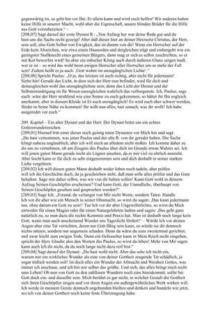 gegenwärtig ist, so geht hin vor Ihn: Er allein kann und wird euch helfen! Wir anderen haben
keine Hilfe in unserer Macht, wohl aber die Eigenschaft, unsere blinden Brüder für die Hilfe
aus Gott vorzubereiten.“ –
[208,07] Sagt darauf der erste Dynast R.: „Von Anfang her war deine Rede gut und du
hast uns die Sache recht gezeigt! Aber daß dieser hier an deiner Herzseite Christus, der Herr,
sein soll, also Gott Selbst von Ewigkeit, das ist dumm von dir! Wenn ein Herrscher auf der
Erde kein Abzeichen, wie etwa einen Hausorden und dergleichen trägt und einhergeht wie ein
geringster Stallknecht eines gemeinen Bürgers, dann mag er sich es selbst zuschreiben, so er
mit Kot beworfen wird! So aber ein irdischer König auch durch äußeren Glanz zeigen muß,
wer er ist – so wird das wohl beim ewigen Herrscher aller Herrscher um so mehr der Fall
sein! Zudem heißt es ja auch: ,Gott wohnt im unzugänglichen Lichte‘.“
[208,08] Spricht Paulus: „O ja, das letztere ist auch richtig, aber nicht für jedermann!
Siehe hin! Gerade das Licht, in dem sich der Herr nun befindet, wird für dich und
deinesgleichen wohl das unzugänglichste sein; denn das Licht der Demut und der
Selbsterniedrigung ist für Wesen euresgleichen wahrlich das verborgenste. Ich, Paulus, sage
euch: wäre der Herr strahlend wie eine Sonne zu euch gekommen, so hättet ihr Ihn sogleich
anerkannt; aber in diesem Kleide ist Er euch unzugänglich! Es wird euch aber schwer werden,
fürder in Seine Nähe zu kommen! Ihr wißt nun alles; tuet sonach, was ihr wollt! Ich habe
ausgeredet vor euch.“

209. Kapitel – Ein alter Dynast und der Herr. Der Dynast bittet um ein echtes
Gotteswunderzeichen.
[209,01] Hierauf tritt einer dieser noch geistig toten Dynasten vor Mich hin und sagt:
„Du hast vernommen, was jener Paulus und der alte R. von dir geredet haben. Die Sache
klingt nahezu unglaublich, aber ich will mich an alledem nicht stoßen. Ich komme daher zu
dir um zu vernehmen, ob am Zeugnis des Paulus über dich im Grunde etwas Wahres sei. Ich
will jenen guten Mann gerade nicht als Lügner ansehen, da er mir viel zu ehrlich aussieht.
Aber leicht kann er für dich zu sehr eingenommen sein und dich deshalb in seiner starken
Liebe vergöttern.
[209,02] Ich will diesen guten Mann deshalb weder loben noch tadeln, aber prüfen
will ich die Geschichte doch, da ja geschrieben steht, daß man solle alles prüfen und das Gute
behalten. Sage mir daher selbst, was wir von dir halten sollen! Kann Gott wohl in deinem
Aufzug Seinen Geschöpfen erscheinen? Und kann Gott, der Unendliche, überhaupt von
Seinen Geschöpfen gesehen und gesprochen werden?“
[209,03] Sage Ich: „Freund, du verlangst von Mir nicht Worte, sondern Taten. Handle
Ich vor dir aber wie ein Mensch in seiner Ohnmacht, so wirst du sagen: ,Das kann jedermann
tun, ohne darum ein Gott zu sein!‘ Tue Ich vor dir aber Ungewöhnliches, so wirst du Mich
entweder für einen Magier oder für einen Naturgelehrten halten und sagen: ,Das geht ganz
natürlich zu, so man dazu die rechte Kenntnis und Praxis hat. Man ist deshalb noch lange kein
Gott, wenn man auch anscheinend Wunder ans Tageslicht fördert!‘ – Würde Ich vor deinen
Augen aber eine Tat verrichten, deren nur Gott fähig sein kann, so würde sie dir dennoch
nichts nützen, sondern nur ungemein schaden. Denn da wärst du zum zweitenmal gerichtet,
und zwar leicht zum ewigen Tode. Denn ein Gefesselter kann in Mein Reich nicht eingehen,
spricht der Herr. Glaube also den Worten des Paulus, so wirst du leben! Mehr von Mir sagen
kann auch Ich dir nicht, da du noch lange nicht dazu reif bist.“
[209,04] Sagt darauf der Dynast: „Du hast wohl recht. Aber das sehe ich nicht ein,
warum mir ein wirkliches Wunder als eine von deiner Gottheit zeugende Tat schädlich, ja
sogar tödlich werden soll! Ist doch alles ein Wunder der Allmacht und Weisheit Gottes, was
immer ich anschaue, und ich bin mir selber das größte. Und sieh, das alles bringt mich nicht
ums Leben! Ob nun von Gott zu den zahllosen Wundern noch eins hinzukommt, sollte bei
Gott doch ein- und dasselbe sein. Mich berührt es gar nicht, in welcher Gestalt die Gottheit
sich ihren Geschöpfen zeigen und vor ihren Augen ein außergewöhnliches Werk wirken will.
Ich werde in meinem Geiste dennoch ungebunden bleiben und denken und handeln wie jetzt,
wo ich von deiner Gottheit noch keine feste Überzeugung habe.
 