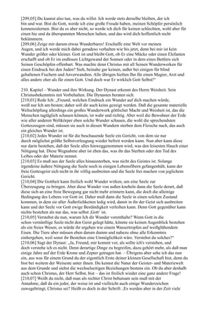 [209,05] Du kannst also tun, was du willst. Ich werde stets derselbe bleiben, der ich
bin und war. Bist du Gott, werde ich eine große Freude haben, meinen Schöpfer persönlich
kennenzulernen. Bist du es aber nicht, so werde ich dich für keinen schlechten, wohl aber für
einen hie und da überspannten Menschen halten, und das wird dich hoffentlich nicht
bekümmern.
[209,06] Zeige mir darum etwas Wunderbares! Erschaffe eine Welt vor meinen
Augen, und ich werde mich dabei geradeso verhalten wie bis jetzt, denn bei mir ist kein
Wunder größer oder kleiner. Gott ist und bleibt Gott, ob Er eine Mücke oder einen Elefanten
erschafft und ob Er im endlosen Lichtgewand der Sonnen oder in dem eines Bettlers sich
Seinen Geschöpfen offenbart. Was machte denn Christus mit all Seinen Wunderwerken für
einen Eindruck bei den Juden? Sieh, beinahe gar keinen, außer bei einigen für blind
gehaltenen Fischern und Anverwandten. Alle übrigen hielten Ihn für einen Magier, Arzt und
alles andere eher als für einen Gott. Und doch war Er wirklich Gott Selbst!“

210. Kapitel – Wunder und ihre Wirkung. Der Dynast erkennt des Herrn Weisheit. Sein
Christusbekenntnis mit Vorbehalten. Die Dynasten beraten sich.
[210,01] Rede Ich: „Freund, welchen Eindruck ein Wunder auf dich machen würde,
weiß nur Ich am besten; daher soll dir auch keins gezeigt werden. Daß die gesamte materielle
Weltschöpfung allerdings ein großes Wunderwerk göttlicher Macht und Weisheit ist, das die
Menschen tagtäglich schauen können, ist wahr und richtig. Aber weil die Bewohner der Erde
wie aller anderen Weltkörper eben solche Wunder schauen, die wohl die sprechendsten
Gotteszeugen sind, müssen sie auch in diesen Wundern sterben dem Fleische nach, das auch
ein gleiches Wunder ist.
[210,02] Jedes Wunder ist für die beschauende Seele ein Gericht, von dem sie nur
durch möglichst größte Selbstverleugung wieder befreit werden kann. Nun aber kann diese
nur darin bestehen, daß der Seele alles hinweggenommen wird, was den leisesten Hauch einer
Nötigung hat. Diese Wegnahme aber ist eben das, was ihr das Sterben oder den Tod des
Leibes oder der Materie nennet.
[210,03] Es muß aus der Seele alles hinaussterben, was nicht des Geistes ist. Solange
irgendeine äußere Nötigung die Seele noch in einigen Lebensfibern gefangenhält, kann der
freie Gottesgeist sich nicht in ihr völlig ausbreiten und die Seele frei machen von jeglichem
Gericht.
[210,04] Die Gottheit kann freilich wohl Wunder wirken, um eine Seele zur
Überzeugung zu bringen. Aber diese Wunder von außen knebeln dann die Seele derart, daß
diese sich an eine freie Bewegung gar nicht mehr erinnern kann, die doch die alleinige
Bedingung des Lebens vor Gott ist. Daher muß dann die Seele in einen solchen Zustand
kommen, in dem sie aller Äußerlichkeiten ledig wird, damit in ihr der Geist sich ausbreiten
kann und der Seele vor Gott ewige Beständigkeit verleihen kann. Denn Gott gegenüber kann
nichts bestehen als nur das, was selbst ,Gott‘ ist.
[210,05] Verstehst du nun, warum Ich dir Wunder vorenthalte? Wenn Gott in die
schon vernünftige Seele nicht den Geist gelegt hätte, könnte sie keinen Augenblick bestehen
als ein freies Wesen; es würde ihr ergehen wie einem Wassertropfen auf weißglühendem
Eisen. Die Tiere aber müssen eben darum dumm und nahezu ohne alle Erkenntnis
einhergehen, weil sonst ihr Bestehen eine Unmöglichkeit wäre. Verstehst du solches?“
[210,06] Sagt der Dynast: „Ja, Freund, mir kommt vor, als sollte ich's verstehen, und
doch verstehe ich es nicht. Denn derartige Dinge zu begreifen, dazu gehört mehr, als daß man
einige Jahre auf der Erde Krone und Zepter getragen hat. – Übrigens aber sehe ich das nun
ein, aus was für einem Grund du der eigentlich Erste deiner kleinen Gesellschaft bist, denn du
bist bei weitem der Weiseste unter ihnen. Du kennst die Natur der Geister- und Materiewelt
aus dem Grunde und siehst die wechselseitigen Beziehungen bestens ein. Ob du aber deshalb
auch schon Christus, der Herr Selbst, bist – das ist freilich wieder eine ganz andere Frage!
[210,07] Weißt du nicht, daß man als rechter Christ behutsam sein muß mit der
Annahme, daß da ein jeder, der weise ist und vielleicht auch einige Wunderzeichen
zuwegebringt, Christus sei? Heißt es doch in der Schrift: ,Es werden aber in der Zeit viele
 