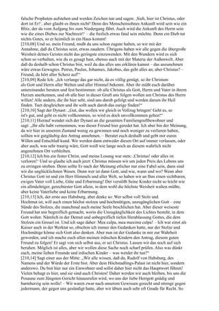 falsche Propheten aufstehen und werden Zeichen tun und sagen: ,Sieh, hier ist Christus, oder
dort ist Er!‘, aber glaubt es ihnen nicht! Denn des Menschensohnes Ankunft wird sein wie ein
Blitz, der da vom Aufgang bis zum Niedergang fährt. Auch wird die Ankunft des Herrn sein
wie die eines Diebes zur Nachtzeit!‘ – die freilich etwas fatal sein möchte. Denn ein Dieb tut
nichts Gutes, so er heimlich in ein Haus kommt!
[210,08] Und so, mein Freund, mußt du uns schon zugute halten, so wir mit der
Annahme, daß du Christus seist, etwas zaudern. Übrigens haben wir alle gegen die übergroße
Weisheit deines Geistes nicht das geringste einzuwenden. Mit den Wundern wird es sich
schon so verhalten, wie du es gesagt hast, ebenso auch mit der Materie der Außenwelt. Aber
daß du deshalb schon Christus bist, weil du das alles uns erklären kannst – das anzunehmen
wäre etwas Gewagtes. Petrus, Paulus, Johannes, Jakobus, das geht alles an; aber Christus? –
Freund, da hört aller Scherz auf!“
[210,09] Rede Ich: „Ich verlange das gar nicht, da es völlig genügt, so ihr Christum
als Gott und Herrn aller Welten und aller Himmel bekennt. Aber ihr müßt euch darüber
untereinander beraten und fest bestimmen: ob alle Christus als Gott, Herrn und Vater in ihrem
Herzen anerkennen, und ob alle hier in dieser Gruft uns folgen wollen um Christus des Herrn
willen! Alle andern, die ihr hier seht, sind uns darob gefolgt und werden darum ihr Heil
finden. Tuet desgleichen und ihr sollt auch darob das eurige finden!“
[210,10] Sagt der Dynast: „Gut, das wollen wir gleich in Vollzug bringen! Geht es, so
ist's gut, und geht es nicht vollkommen, so wird es doch unvollkommen gehen!“
[210,11] Hierauf wendet sich der Dynast an die gesamten Familiengruftbewohner und
sagt: „Ihr alle habt vernommen, was dieser Freund hier geredet hat. Ich aber bin der Meinung,
da wir hier in unserem Zustand wenig zu gewinnen und noch weniger zu verlieren haben,
sollten wir gutgläubig den Antrag annehmen. – Beratet euch deshalb und gebt mir euren
Willen und Entschluß kund. Wir werden dann entweder diesen Ort auf immer verlassen, oder
aber auch, was sehr traurig wäre, Gott weiß wie lange noch an diesem wahrlich nicht
angenehmen Ort verbleiben.
[210,12] Ich bin ein fester Christ, und meine Losung war stets: ,Christus! oder alles ist
verloren!‘ Und so glaube ich auch jetzt: Christus müssen wir um jeden Preis des Lebens uns
zu erringen streben. Denn sollte Er nach der Meinung etlicher nur eine Fabel sein, dann sind
wir die unglücklichsten Wesen. Denn wer ist dann Gott, und wie, wann und wo? Wenn aber
Christus Gott ist und ein Herr Himmels und aller Welt, so haben wir an Ihm einen sichtbaren,
ewigen Vater voll Liebe, Güte und Erbarmung! Der verstößt Seine Kinder nicht so leicht wie
ein allmächtiger, gerechtester Gott allein, in dem wohl die höchste Weisheit walten müßte,
aber keine Vaterliebe und keine Erbarmung.
[210,13] Ich, der erste aus Habsburg, aber denke so: Wer selbst voll Stolz und
Hochmut ist, will auch einen höchst stolzen und hochmütigen, unzugänglichen Gott – eine
Sünde des Stolzes, die manchmal auch meine Seele beschlichen hat. Aber dieser weiseste
Freund hat mir begreiflich gemacht, worin die Unzugänglichkeit des Lichtes besteht, in dem
Gott wohnt. Nämlich in der Demut und unbegreiflich tiefen Herablassung Gottes, die dem
Stolzen ein Greuel ist. Und ich sage daher: Mea culpa, mea maxima culpa! – Ich war einst als
Kaiser auch in der Werktat so, obschon ich immer den Gedanken hatte, nur der Stolze und
Hochmütige könne sich Gott also denken. Aber nun ist der Gedanke in mir zur Wahrheit
geworden, und ich mache euch allen meinen irdischen Kindern den Antrag, diesem guten
Freund zu folgen! Er sagt von sich selbst aus, er sei Christus. Lassen wir das noch auf sich
beruhen. Möglich ist alles, aber wir wollen diese Sache noch scharf prüfen. Also was dünkt
euch, meine lieben Freunde und irdischen Kinder – was werdet ihr tun?“
[210,14] Sagt einer aus der Mitte: „Wir alle wissen, daß du, Rudolf von Habsburg, des
Namens und der Würde der Erste bist. Aber dein Höchstadlings-Palast ist nicht hier, sondern
anderswo. Du bist hier nur ein Einwohner und sollst daher hier nicht das Hauptwort führen!
Vielen behagt es hier, und sie sind auch Christen! Daher werden wir auch bleiben, bis uns die
Posaune zum Jüngsten Gericht hinausrufen wird, wo uns der liebe Herrgott gnädig und
barmherzig sein wolle! – Wir waren zwar nach unserem Gewissen gerecht und strenge gegen
jedermann, der gegen uns gesündigt hatte, aber wir übten auch sehr oft Gnade für Recht. So
 