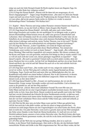 möge uns auch der liebe Herrgott Gnade für Recht ergehen lassen am Jüngsten Tage, bis
dahin wir in aller Ruhe hier verharren wollen!“
[210,15] Sagt der Dynast Rudolf: „Warum seid ihr dann mit uns ausgezogen, als wir
diesen entgegengingen?“ – Sagen einige Hauptthronisten: „Das taten wir allein der Parade
wegen und auch aus etwas Furcht wegen der Prophezeiung des feurigen Reiters. Allein, da
wir nun sehen, daß an der ganzen Sache nichts ist, bleiben wir wieder in unserem
Höchstadlings-Palast! Verstanden? Wir bleiben hier!“

211. Kapitel – Maria Theresia und einige andere Dynasten stimmen Stammvater Rudolf zu.
Bitte an den Herrn, sie aus der Gruft zu führen. Gutes Zeugnis über Rudolf.
[211,01] Sagt darauf der Dynast Rudolf: „Ich hoffe, daß unter euch vielen Narren
doch einige Gescheite sein werden, die mir nachfolgen! Es ist übrigens wahr, es geht in
diesem Höchstadlings-Palast keinem etwas ab, außer eine gewisse Lebensfreiheit und
Lebenslust. Aber ich bedanke mich für ein solches Schlaraffenleben! Lieber wäre ich ein
Schafhirte als ein stummer Einwohner eines solch dummen Hochadlings-Palasts! Ihr drei
edlen letzten Lothringer und auch du, meine Tochter Theresia, was ist mit euch?! Werdet
auch ihr hier bleiben bis zum wahrscheinlich nie erfolgenden Jüngsten Gerichtstag?“
[211,02] Sagt die Theresia: „Lieber Urgroßohm, ich werde dir folgen und meine
Söhne auch! Auch wir sind satt geworden dieses Maulwurflebens. Nur einmal eine
Veränderung, sonst werden wir noch zu lauter Statuen!“ – Sagt Joseph: „Bin vollkommen
dieser Meinung! Man muß den Augenblick sich zunutze machen. Wer diesen versäumt, der
hat Krone und Zepter von sich geworfen, und keine Zeit bringt sie ihm je wieder zurück! Und
so will ich auch nicht der Letzte sein, diesen günstigen Augenblick zu ergreifen!“ – Sagt
darauf Leopold: „Bin auch so gestimmt! Einmal muß es ja doch anders werden, denn mit
dieser Hockerei hier ist es nichts. Auf der Erd' ein Sündenbock und hier ein ew'ger Stock ohne
Hemd und Rock, das wird öd und fad! Darum bin auch ich so frei und schließe mich der
Auswanderung an!“
[211,03] Sagt dazu auch Franz: „Das werden auch wir tun, mögen die andern lachen,
soviel sie wollen. Auf der Welt ging mir's schlecht; meine Jugend bestand aus Krieg,
Verfolgung, Ärger, Furcht und Zorn und mein Alter aus Mühseligkeiten aller Art, aus
Krankheiten und endlich aus einem herben Leibestod. Hier in der Geisterwelt, in diesem
Höchstadlings-Elysium verzehrt einen die tödlichste Langeweile. Daher nur hinaus aus
diesem Loch, je eher desto lieber!“
[211,04] Sagt darauf Rudolf zu Mir: „Freund, wir sind beisammen, die wir mit dir
hinauswollen. Einige wenige Verwandte werden sich noch anschließen. Und so könnten wir,
wenn es dir genehm ist, uns auf den Weg machen.“
[211,05] Rede Ich: „Gleich, Mein recht schätzbarer Freund! Du warst Mir stets ein
lieber Mann und hast dir nie eine Ungerechtigkeit zuschulden kommen lassen. Du hattest eine
große Liebe zu Gott, Jesus dem Herrn. Darum wurdest du auch gesalbt zum Leiter der Völker
und hast von der Gotteskraft das Erbrecht für deine Nachkommen erwirkt, so daß nun nach
etlichen hundert Jahren noch immer deine Nachkommen, wenigstens mütterlicherseits, auf
dem dir von Gott verliehenen Thron sitzen und die Völker leiten gut, recht und schlecht, je
nach dem Tun der Völker.
[211,06] Weil du Mir aber stets ein lieber Mann warst und die Völker gut geleitet hast,
soll dir nun auch der Lohn dafür werden, auf den du schon so lange gewartet hast. – Es
erscheint ein solch langes Harren als eine Ungerechtigkeit von seiten Gottes des Herrn; allein
dem ist nicht also. Ein jeder Herrscher, wenn noch so gerecht, kann auf der Welt unmöglich
das Hohe seines Standes in den Staub der Demut herabziehen. Er muß sich wie ein Gott
förmlich anbeten lassen, ansonst er kein rechter Herrscher wäre. Das Reich Gottes aber kann
nur von denen in Besitz genommen werden, die sich bis in die letzte und kleinste Lebensfiber
gedemütigt haben.
[211,07] Wer auf der Welt eine nur geringe Stellung einnahm, dem ist es auch ein
leichtes, in der Demut Tiefe hinabzusteigen. Aber nicht so für den, der den höchsten Gipfel
menschlicher Würde und Größe in der Welt eingenommen hat. Wer am Meer wohnt, der hat
 