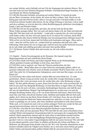 nur wenige Schritte, und er befindet sich am Ufer der Segnungen des niederen Meeres. Wer
sich aber noch auf einer höchsten Bergspitze befindet, wird bedeutend länger brauchen, bis er
zum Strande des Meeres hinabgelangt.
[211,08] Die Herrscher befinden sich geistig auf solchen Höhen. Es braucht da mehr,
um ans Meer zu kommen, als bei denen, die schon am Meer wohnen. Sieh, David war ein
König ganz nach dem Herzen Gottes, denn er war gut und recht. Und doch mußte er in der
Geisterwelt mehrere hundert Jahre harren, bis die völlige Erlösung zu ihm kam. Und so mußt
auch du es nehmen, so wirst du darin die vollste Rechtfertigung der göttlichen Gerechtigkeit,
Gnade, Liebe und Weisheit finden.
[211,09] Was Ich nun dir gesagt habe, gilt allen, die auf der Erde die Krone über
Meine Völker getragen haben. Wer von euch sich darein finden will, der finde sich bald und
folge Mir! Wer aber nicht will, der bleibe! – Leider gibt es manche hier, die sich noch lange
nicht finden wollen. Ich aber will noch einmal, bevor wir diesen Ort verlassen, durch Mein
Rüstzeug Paulus über diesen Schlaf der Blinden eine Erweckungsstimme erklingen lassen! Ihr
Wille ist frei wie ihr Geist, darum darf Ich Selbst nicht bestimmen und sagen: ,Diese und so
viele!‘, denn Ich will hier nicht vor-, sondern bloß nur nachsehen und mild sein voller
Erbarmung. Denn denen Ich viel zu tragen gab, muß Ich auch eine große Nachsicht erweisen,
da sie sehr müde und schläfrig geworden sind unter ihrer großen Bürde.
[211,10] Darum, Paulus! Erhebe dich und erwecke sie, die sich wollen erwecken
lassen!“

212. Kapitel – Paulus Erweckungsrede an die Dynasten. Der Apostel zeigt ihre
Regierungsuntaten auf und verheißt des Herrn Gnade.
[212,01] Hier erhebt sich Paulus und richtet folgende Worte an die Höchstadelinge:
„Meine geliebten Freunde und Brüder in Gott Jesus, dem Herrn!“
[212,02] Hier wird er sogleich vom Vater der Theresia unterbrochen, der ihm
höhnisch vorhält: „Wann haben denn wir schon Schweine miteinander gehütet, daß Er als
gemeiner Judensohn sich erfrecht, mich als Bruder anzureden! Weiß Er denn nicht, wer wir
sind? Also mehr Art, Er hundsgemeiner Judenpatzen, sonst wird man Ihm zeigen, wer da ein
Kaiser ist!“
[212,03] Paulus aber achtet nicht darauf, sondern fährt mit seiner Rede fort: „Es steht
geschrieben: ,Denen wenig anvertraut ward, die werden über weniges Rechnung zu geben
haben; denen aber vieles anvertraut ward, die werden über sehr vieles Rechnung zu legen
haben!‘ Ihr aber gehört allesamt zu jenen, denen Gott der Herr sehr vieles anvertraut hat. So
habt ihr nun auch eine übergroße Rechnung vor Gott dem Herrn zu legen! Denn ich, Paulus,
sage euch, die ihr noch voll alten, verrosteten, höchstadeligen Starrsinns seid, daß für euch
alle nun ein eigentlichster Jüngster Tag herbeigekommen ist, an dem man von euch die
strengste Rechnung fordern wird, so ihr von eurem Starrsinn nicht lasset. Denn Gott Jesus,
unser Herr und Vater, obwohl die höchste Liebe, Sanftmut und Geduld, läßt mit Sich nicht
spaßen, da Er allzeit nur das Beste Seiner Kinder will. Und dieser Jesus, der uns alle durch
Seinen Kreuzestod der Macht des Satans entwunden hat, steht hier vor euch; zwar noch
immer so geduldig wie ein Lamm, aber Seine Sanftmut und Geduld ist nicht ohne Grenzen.
Wehe euch, so Er einmal mit euch wird zu rechten anfangen! Nicht eins werdet ihr Ihm auf
tausend antworten können, denn ihr seid allesamt große Sünder vor Ihm!
[212,04] Wie viele habt ihr eures überschwenglichen Hochmuts wegen hinrichten
lassen, nicht selten auf eine grausame Weise! Wie hart habt ihr stets einen erleuchteten Geist
verfolgt! Welch schonungsloser Grausamkeiten habt ihr euch gegen die evangelischen Brüder
bedient! Welch namenlosen Jammer habt ihr nicht selten in tausendmal tausend Familien
gebracht! Wie habt ihr in dem dreißigjährigen Religionskrieg gegen die reine Lehre Jesu
gewütet! Und wie viele andere Ungerechtigkeiten habt ihr auf eurem Gewissen! Wie sehr habt
ihr stets danach gestrebt, euren Glanz zu erhöhen auf Kosten des Lebens und Blutes von
Millionen, die ebensogut Gottes Kinder sind wie ihr! Wie viele Tausende schmachteten in den
Kerkern schuldlos durch die Trägheit eurer Richter, die es sich unter eurem Schutz gut gehen
ließen! Solche und tausend andere gröbste Sünden habt ihr auf eurem Gewissen. Ströme
 