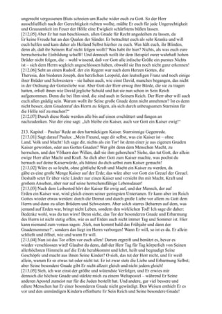 ungerecht vergossenen Bluts schreien um Rache wider euch zu Gott. So der Herr
ausschließlich nach der Gerechtigkeit richten wollte, müßte Er euch für jede Ungerechtigkeit
und Grausamkeit im Feuer der Hölle eine Ewigkeit schärfstens büßen lassen.
[212,05] Aber Er hat nun beschlossen, allen Gnade für Recht angedeihen zu lassen, da
Er keine Freude hat an den Qualen der Sünder. Er betrachtet euch als sehr Kranke und will
euch helfen und kam daher als Heiland Selbst hierher zu euch. Was hält euch, ihr Blinden,
denn ab, daß ihr Seinem Ruf nicht folgen wollt? Was habt ihr hier? Nichts, als was euch eure
herrscherische Einbildung schafft! Und dennoch wollt ihr dem Beispiel eurer wahrhaft hohen
Brüder nicht folgen, die – wohl wissend, daß vor Gott alle irdische Größe ein purstes Nichts
ist – sich dem Herrn sogleich angeschlossen haben, obwohl sie Ihn noch nicht ganz erkennen!
[212,06] Seht an einen Rudolf, der ein Regent war nach dem Herzen Gottes, die
Theresia, den biederen Joseph, den herzlichen Leopold, den leutseligen Franz und noch einige
ihrer Brüder und Schwestern – sie haben auch, wie einst David, manches begangen, das nicht
in der Ordnung der Gottesliebe war. Aber Gott der Herr erwog ihre Bürde, die sie zu tragen
hatten, erließ ihnen wie David jegliche Schuld und hat sie nun schon in Sein Reich
aufgenommen. Denn die bei Ihm sind, die sind auch in Seinem Reich. Der Herr aber will auch
euch allen gnädig sein. Warum wollt ihr Seine große Gnade denn nicht annehmen? Ist es denn
nicht besser, dem Gnadenruf des Herrn zu folgen, als sich durch unbeugsamen Starrsinn für
die Hölle reif zu machen?“
[212,07] Durch diese Rede werden alle bis auf einen erschüttert und fangen an
nachzudenken. Nur der eine sagt: „Ich bleibe ein Kaiser, auch vor Gott ein Kaiser ewig!“

213. Kapitel – Paulus' Rede an den hartnäckigen Kaiser. Starrsinnige Gegenrede.
[213,01] Sagt darauf Paulus: „Mein Freund, sage dir selbst, was ein Kaiser ist – ohne
Land, Volk und Macht! Ich sage dir, nichts als ein Tor! Ist denn einer je aus eigenen Gnaden
Kaiser geworden, oder aus Gottes Gnaden? Wer gibt denn dem Menschen Macht, zu
herrschen, und den Völkern den Willen, daß sie ihm gehorchen? Siehe, das tut Gott, der allein
ewige Herr aller Macht und Kraft. So dich aber Gott zum Kaiser machte, was pochst du
hernach auf deine Kaiserwürde, als hättest du dich selbst zum Kaiser gemacht!
[213,02] Wäre es so leicht, ohne göttliche Kraft und Macht ein Kaiser zu werden, da
gäbe es eine große Menge Kaiser auf der Erde; das wäre aber vor Gott ein Greuel der Greuel.
Deshalb setzt Er über viele Länder nur einen Kaiser und versieht ihn mit Macht, Kraft und
großem Ansehen, aber nur auf seine herrschensfähige Lebensdauer!
[213,03] Nach dem Leibestod hört der Kaiser für ewig auf, und der Mensch, der auf
Erden ein Kaiser war, wird gleich einem seiner geringsten Untertanen. Er kann aber im Reich
Gottes wieder etwas werden: durch die Demut und durch große Liebe vor allem zu Gott dem
Herrn und dann zu allen Brüdern und Schwestern. Aber solch starres Beharren auf dem, was
jemand auf Erden war, bringt nicht Leben, sondern den wirklichen Tod! Ich sage dir daher:
Bedenke wohl, was du tun wirst! Denn siehe, das Tor der besonderen Gnade und Erbarmung
des Herrn ist nicht stetig offen, wie es auf Erden auch nicht immer Tag und Sommer ist. Hier
kann niemand zum voraus sagen: ,Sieh, nun kommt bald das Frühjahr und dann der
Gnadensommer!‘, sondern das liegt im Herrn verborgen! Wann Er will, so ist es da. Er allein
schließt und öffnet, wie und wann Er will.
[213,04] Nun ist das Tor offen vor euch allen! Darum ergreift und benützt es, bevor es
wieder verschlossen wird! Glaubst du denn, daß der Herr Tag für Tag körperlich von Seinen
allerhöchsten Himmeln auf die Erde herabkommt und lehrt, heilt und begnadigt Seine
Geschöpfe und macht aus ihnen Seine Kinder? O sieh, das tut der Herr nicht, und Er weiß
allein, warum Er so etwas tut oder nicht tut. Er ist zwar stets die Liebe und Erbarmung Selbst;
aber Seine besondere Gnade gibt Er nicht allzeit gleich und nicht jedem gleich!
[213,05] Sieh, ich war einst der größte und wütendste Verfolger, und Er erwies mir
dennoch die höchste Gnade und stärkte mich zu einem Weltapostel – während Er Seine
anderen Apostel zumeist nur für die Juden bestellt hat. Und andere, gar viel bessere und
edlere Menschen hat Er einer besonderen Gnade nicht gewürdigt. Den Weisen enthielt Er es
vor und den unmündigen Kindern offenbarte Er Sein Reich und Seine besondere Gnade!
 