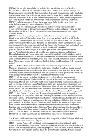 [213,06] Daraus geht abermals hervor, daß der Herr nach Seiner innersten Weisheit
tut, was Er will. Wer sich am sichersten wähnt, ist oft von tausend Gefahren umringt. Den
Furchtsamen aber beschützt der Herr nicht selten derart, daß ihm auch dann nichts geschehen
würde, so die ganze Erde in Splitter gerissen würde. So tut der Herr, was Er will, und bedarf
nie eines Menschen Rat. Es ist aber dann die unverzeihlichste Torheit, die Gnadengeschenke
aus Seiner eigenen Hand nicht anzunehmen, so Er sie jemandem freiwillig verabreicht.
[213,07] Laß also nun fahren deinen Kaiser und nimm dafür hin des Herrn Gnade, so
wirst du leben, sonst aber sterben in deinem Wahn!“
[213,08] Sagt der Starrsinnige: „Du redest wohl recht weise wie ein Minister; aber
welch ein Unterschied ist doch zwischen einem Minister und einem Kaiser! Führe mir den
Herrn selbst vor; ich will ihn in Gnaden anhören und ihm ausnahmsweise eine längere
Audienz erteilen!“
[213,09] Spricht Paulus: „Ah, das geht wirklich schon über alles, was man von deiner
Gnade erwarten kann! Du wolltest sogar dem Herrn eine Audienz erteilen, so ich Ihn dir
vorführte! O du unsinnigster Tor, du! Nein, Freund, das geht etwas zu weit! Ich, ein Paulus,
erbebe vor diesem Gedanken, und du kannst ihn denken und solches verlangen? Das kann
unmöglich dein Werk, sondern nur ein Werk des Satans sein! Ermanne dich und stehe ab von
deiner ungeheuren Torheit! Ich bitte dich, werde ein Mensch – vor Gott!“
[213,10] Spricht der Starrsinnige: „Ein Regent spricht nach seiner gewohnten Weise
und ein Apostel nach der seinen! Ich verstehe aber unter einer Audienz nicht etwa so
Himmelschreiendes wie Er und meine, daß es unmöglich so hoch gefehlt sein kann, so ich
den Herrn zu mir bitten lasse! Auf der Erde schickt man ja auch um einen Geistlichen, daß er
dann komme mit Christo dem Herrn, wenn man selbst als ein Kranker nicht zu ihm kommen
kann. Mache daher keinen solchen Lärm, als ob deshalb schon Himmel und Erde eingestürzt
wären!
[213,11] Bedenke dabei, daß zwischen einem Kaiser und einem gewöhnlichen
Menschen doch immer ein himmelhoher Unterschied obwaltet. In welcher Sphäre jemand
lebt, in der bildet sich auch sein Leben zu seiner eigentlichen Natur aus. So ich also hier vor
dir meiner hohen Seelennatur nach rede, wird das doch nicht so weit gefehlt sein können, als
wenn ein gewöhnlicher Mensch sich so zu reden unterfangen würde!
[213,12] Ich war einmal ein Kaiser, das kann mir kein Gott nehmen, solange er mir
die Rückerinnerung beläßt. Und so bleibe ich ewig ein Kaiser auch vor Gott in meiner
Erinnerung. Daß ich aber hier weiter nichts mehr zu gebieten habe, weiß ich schon lange so
gut wie Er, mein polternder Freund! Ich brauche daher aber auch nichts weiteres mehr von
Ihm. Ich werde mich schon selbst weiter fortbringen. Wolle mir also gar nichts aufdringen, so
werde ich das Gute und Wahre von selbst aufnehmen und darnach tun und handeln. Sonst
aber bleibe ich, wie ich bin, ob gut oder schlecht, das ist eins. Verstanden, Er Polterpatron?“
[213,13] Sagt Paulus: „O ja, sehr gut! Bemerke aber ganz einfach hinzu: solange dein
Ich maßgebend dir zum Richter dient, wird das ewige Ich des Herrn nicht Wohnung nehmen
in deinem Herzen! – Die äußeren Lebensverhältnisse berücksichtigend, hast du recht in allem,
was du in deiner Rede mir gesagt hast. Aber die inneren Lebensverhältnisse sind von einer
ganz anderen Art! Weil sie dir ganz fremd sind, mußt du diese dir vorerst aufdringen lassen,
sonst kommst du in der Geisterwelt, deren Einwohner du nun schon nahezu zweihundert
Erdjahre bist, nimmer auf ein grünes Plätzchen. Wenn ich dir nach der Beheißung des Herrn
die volle Wahrheit offenbare, warum behandelst du mich, als wenn ich dein Feind wäre?“
[213,14] Sagt der Harte: „Ich behandle dich nicht als Feind; aber du gefällst mir nicht!
Darum will ich einen andern hören, auf daß ich recht weiß, was ich zu tun habe!“

214. Kapitel – Lebenszeitrechnung im Jenseits. Ein weltgeschichtliches Verlangen. Gleichnis
vom Taschenspieler. Der wahre Hofglanz.
[214,01] Spricht Paulus: „Du wirst auch einen andern erhalten, aber jetzt noch nicht,
wo du in deinem Denken, Sinnen und Trachten noch beinahe wie ein Stein materiell bist. Ich,
Paulus, aber bin darum ein Paulus, der winzige Apostel – weil ich zuerst von den Kindern das
Grobmaterielle hinwegrasple und von ihnen den ersten Unrat wegschaffe. Solange du nicht
 