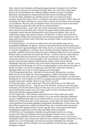 deine materievollen Gedanken und Begierden gegen geistige vertauschst, wirst du Paulus
daher nicht los! Denn das ist des Paulus Geschäft, daß er zuvor den Platz reinigt, damit
hernach die rechten Bauleute das Gebäude aufführen können, das dann vom großen
Baumeister eigenhändig die entsprechend herrlichen inneren Einrichtungen erhält.
[214,02] Sei daher anfänglich nur zufrieden mit mir. Denn wer einmal den Paulus
annimmt, kommt dann auch zu Petrus, zu Johannes und endlich zum Herrn Selbst. Jeder, der
da anfängt, der fange mit Paulus an, sonst kommt er nimmer an den Petrus und noch weniger
an den Johannes. Wer aber nicht an Johannes kommt, der kommt auch nicht an den Herrn!
Denn Johannes ist gleich der Liebe des Herrn zu Seinen Kindern.“
[214,03] Sagt der Harte: „Ganz wohl, aber du bist nicht getreu in deinen Angaben,
und so kann ich mich auf dich nicht verlassen! Du sagtest, daß ich mich schon seit nahe
zweihundert Jahren irdischer Rechnung hier in der Geisterwelt aufhalte. Siehe, das ist
vollkommen erlogen, denn ich bin erst kaum 110 Jahre hier, es fehlen sonach noch 90 zu
deiner Angabe! Sollten denn Geister deiner Art nicht genau anzugeben imstande sein, wie
lange schon ein Geist hier wohnt? Putze dich nun aus dieser Tunke, so du's kannst, und ich
will dich behalten!“
[214,04] Sagt Paulus: „Es soll dir ein solcher Streit sehr schwerfallen! Sage mir, du
ausgehöhlter Hohlbohrer der Materie, wann du in der Geisterwelt das Rechnen gelernt hast,
da du mich einer Lüge beschuldigen willst? Siehe, du Tor, wir rechnen hier in der Geisterwelt
so: Von dem Augenblicke an, als deiner Seele vom Herrn der Geist eingelegt ward (was
geschieht, sobald die Seele eines Kindes des ersten Gedankens fähig wird, was bei manchen
Kindern schon im ersten Jahr der Geburt der Fall ist) – von dieser Zeit an ist jeder Mensch
schon ein Bewohner der Geisterwelt, was ihm seine Träume nur zu klar sagen. Nur die
naturwache Tageszeit ist er mit dem größten Teile seines Wesens in der Materie, obschon
mancher durch geistige Gedanken, Betrachtungen, Gebete, Liebe zu Gott und edle
Handlungen sich auch am hellsten Tage in der reinen Geisterwelt befindet. Und sieh, von da
an beginnt auch die Rechnung, die wir hier zu rechnen pflegen. Und so du das hinzuzählst zu
deinen 110 Jahren, wirst du die Annäherung an die 200 Jahre wohl sicher nicht gar so
lügenhaft finden, als wie du es mir grob genug ins Gesicht sagtest.“
[214,05] Sagt darauf der Harte: „Das habe ich nicht gewußt, daß man hier so rechnet.
Hättest du mir davon früher eine Anweisung gegeben, so hätte ich dich keinen Lügner
genannt und du mich auch nicht einen ausgehöhlten Hohlbohrer der Materie, was auch kein
Kompliment ist. Und so glaube ich, daß wir uns gegenseitig quittiert haben und sind demnach
einander nichts mehr schuldig. Ich bin nun gut; bist du es auch?“
[214,06] Sagt Paulus: „Ganz vollkommen! Aber jetzt mußt du dir von mir dafür noch
einige Worte gefallen lassen!“ – Sagt der nun etwas Weichere: „Rede nur, soviel du magst
und kannst, ich will dich anhören! Sage mir aber auch, wie es nun in der Welt aussieht, was
meine Nachkommen machen und wie es ihnen ergeht. Ich habe vernommen, daß es in
Österreich große Bewegungen gegeben habe?“
[214,07] Sagt Paulus: „Wir sind nun erscheinlicherweise in Wien selbst und werden
bei dieser Gelegenheit auch manches erfahren, wie es nun auf der materiellen Außenwelt
aussieht. Vorderhand aber heißt es sich mit dem befassen, was uns viel näherliegt als die
Materiewelt. Du bist noch ganz von der spanischen, zumeist durch den damals höchst und
reichst gestellten Priesterstand gepflegten Hofgrandezza durchdrungen. Und du meinst, daß
alles Hohe nur durch einen möglichst erhöhten Glanz, der in Gold und eitlen Zeremonien
besteht, aller Welt imponieren kann. Ich aber sage dir, daß es auf der ganzen Welt nichts
Grundfalscheres geben kann als diese über alle Maßen dumme Annahme!
[214,08] Sieh, ein Taschenspieler unterhält seine geblendeten Zuseher nur so lange,
als diese nicht hinter das Nichtige seiner Kunst gelangen. Werden sie aber von einem
Sachkundigen aufgeklärt, dann kann der falsche Zauberer schauen, wie er ein Loch zum
Durchgehen findet, wenn er ihnen eine falsche für eine wirkliche Zauberei verkauft hat. Etwas
anderes ist's, so ein Falschmagier sich auch als ein solcher ankündigt! Da wird jeder
Zuschauer wissen, daß diese Zauberei eine rein natürliche ist und wird ganz vergnügt den
Schauplatz verlassen.
 