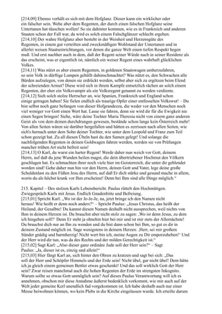 [214,09] Ebenso verhält es sich mit dem Hofglanz. Dieser kann ein wirklicher oder
ein falscher sein. Wehe aber dem Regenten, der durch einen falschen Hofglanz seine
Untertanen hat täuschen wollen! So sie dahinter kommen, wie es in Frankreich und anderen
Staaten schon der Fall war, da wird es solch einem Falschglänzer schlecht ergehen.
[214,10] Der wahre Hofglanz aber besteht in der Weisheit und Herzensgüte des
Regenten, in einem gut verteilten und zweckmäßigen Wohlstand der Untertanen und in
allerlei weisen Staatseinrichtungen, vor denen die ganze Welt einen tiefen Respekt hegen
muß. Und erst nachher auch in dem, daß der Regent seiner Würde nach in seiner Residenz als
das erscheint, was er eigentlich ist, nämlich ein weiser Regent eines wahrhaft glücklichen
Volkes.
[214,11] Was nützt es aber einem Regenten, in goldenen Staatswagen umherzufahren,
so sein Volk in dürftige Lumpen gehüllt dahinschmachtet? Was nützt es, den Schwachen alle
Bürden aufzulegen, von denen sie erdrückt werden, selbst aber sich zu ergötzen beim Elend
der schreienden Armut? Diese wird sich in ihrem Kampfe entsetzlich rächen an solch einem
Regenten, der eher ein Volksvampir als ein Volksregent genannt zu werden verdiente.
[214,12] Sieh solch stolze Herrscher an, wie Spanien, Frankreich und England schon
einige getragen haben! Sie fielen endlich als traurige Opfer einer entfesselten Volkswut! – Du
bist selbst noch ganz befangen von dieser Hofgrandezza, die weder vor den Menschen noch
viel weniger vor Gott einen Wert hat. Lasse sie fahren, denn sie wird dir für die Ewigkeit nie
einen Segen bringen! Siehe, wäre deine Tochter Maria Theresia nicht von einem ganz anderen
Geist als von dem deinen durchdrungen gewesen, bestände schon lange kein Österreich mehr!
Von allen Seiten wären sie darüber hergefallen und hätten es zerrissen nach allen Seiten, wie
sich's hernach unter dem Sohn deiner Tochter, wie unter dem Leopold und Franz zum Teil
schon gezeigt hat. Zu all diesen Übeln hast du den Samen gelegt! Und solange die
nachfolgenden Regenten in deinen Goldwagen fahren werden, werden sie von Prüfungen
mancher trüben Art nicht befreit sein!
[214,13] O Karl, du warst ein harter Regent! Werde daher nun weich vor Gott, deinem
Herrn, auf daß du jene Wunden heilen magst, die dein übertriebener Hochmut den Völkern
geschlagen hat. Es schmachten ihrer noch viele hier im Geisterreich, die unter dir geblendet
worden sind! Gehe daher nun hin vor den Herrn, deinen Gott und Vater, lege deine große
Schuldenlast zu den Füßen Jesu des Herrn, auf daß Er dich stärke und gesund mache in allem,
worin du als höchst krank vor Ihm erscheinst! Denn bei Ihm sind alle Dinge möglich.“

215. Kapitel – Des stolzen Karls Lebensbericht. Paulus rüttelt den Hochmütigen.
Zwiegespräch Karls mit Jesus. Endlich Gnadenbitte und Befreiung.
[215,01] Spricht Karl: „Wo ist der Je-Je-Je, na, jetzt bringe ich den Namen nicht
heraus! Wie heißt er denn noch anders?“ – Spricht Paulus: „Jesus Christus, das heißt der
Heiland, der Gesalbte! Du kannst diesen Namen deshalb nicht aussprechen, weil nichts von
Ihm in deinem Herzen ist. Du brauchst aber nicht stolz zu sagen: ,Wo ist denn Jesus, zu dem
ich hingehen soll?‘ Denn Er steht ja ohnehin hier bei mir und ist mir stets der Allernächste!
Du brauchst dich nur an Ihn zu wenden und du bist dann schon bei Ihm, so gut es dir in
deinem Zustand möglich ist. Sage wenigstens in deinem Herzen: ,Herr, sei mir großem
Sünder gnädig und barmherzig! Nicht wert bin ich, meine Augen zu Dir emporzuheben!‘ Und
der Herr wird dir tun, was da des Rechts und der milden Gerechtigkeit ist.“
[215,02] Sagt Karl: „Also dieser ganz ordinäre Jude soll der Herr sein?“ – Sagt
Paulus: „Ja, dieser ist es, einzig und allein!“
[215,03] Hier fängt Karl an, sich hinter den Ohren zu kratzen und sagt bei sich: „Das
soll der Herr und Schöpfer Himmels und der Erde sein! Nicht übel, gar nicht übel! Dem hätte
ich ja gleich einem gemeinen Bettler etwas geschenkt! Und das soll wirklich Gott der Herr
sein? Zwar reisen manchmal auch die hohen Regenten der Erde im strengsten Inkognito.
Warum sollte so etwas Gott unmöglich sein? Auf dieses Paulus Verantwortung will ich es
annehmen, obschon mir diese Annahme äußerst bedenklich vorkommt, wie mir auch auf der
Welt jeder gemeine Kerl unendlich fad vorgekommen ist. Ich habe deshalb auch nur einer
Messe beiwohnen können, wo kein Plebs in die Kirche eingelassen wurde. Ich erteilte darum
 