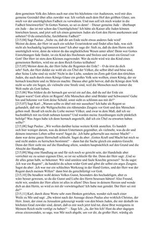 dem gemeinen Volk des Jahres auch nur eine bis höchstens vier Audienzen, weil mir dies
gemeine Gesindel über alles zuwider war. Ich verlieh auch dem Hof den größten Glanz, um
mich vor der unerträglichen Fadheit zu verwahren. Und nun soll ich mich wieder in die
Fadheit hineinwerfen? In Gottes Namen, so sei es denn! – Dieser gemeine Jude – überhaupt
ein Jude – das ist mir schon das Unerträglichste! Ich hätte als Kaiser alle Juden können
hinrichten lassen, und jetzt soll ich einen gemeinen Juden als Gott den Herrn anerkennen und
anbeten? O du entsetzliche, furchtbarste Fadheit!“
[215,04] Sagt Paulus: „Siehe zu, daß dir am Ende nicht etwas anderes fade wird!
Meinst du denn, der Herr ist auch ein solcher Erzaristokrat und findet alles fade, was sich
nicht als hochadelig legitimieren kann? Ich aber sage dir: Sieh zu, daß du dem Herrn nicht
unerträglich wirst, denn da wärest du das unglücklichste Wesen unter allen! Denn wer Gottes
Einrichtungen fade findet, ist ein Kind des Hochmuts und Stolzes und somit ein Greuel vor
Gott! Der Herr ist stets dem Kleinen zugewendet. Wer da nicht wird wie das Kind eines
gemeinsten Bettlers, wird nie an dem Reich Gottes teilhaben!
[215,05] Meinst denn du, der Herr liebe die Regenten der Erde? – O da irrst du dich
sehr! Sieh, der Herr duldet sie wohl als ein Übel der Völker, die selbst übel und böse sind,
aber Seine Liebe sind sie nicht! Nicht in der Liebe, sondern im Zorn gab Gott den törichten
Juden, die auch durch eines Königs Glanz ein großes Volk sein wollten, einen König, der sie
hernach knechtete und zu Sklaven machte. Daraus aber geht hervor, daß die Könige dem Volk
nicht so sehr ein Segen, als vielmehr eine Strafe sind, weil die Menschen noch immer die
Welt mehr als Gott lieben.
[215,06] Was bildest du dir hernach gar soviel ein auf das, daß du auf der Erde ein
Regent warst? Gott allein ist Regent! Alle Menschen aber sind Brüder und Schwestern! Gehe
hin und bekenne vor Gott deine Schuld, sonst sieht es schlimm aus mit dir!“
[215,07] Sagt Karl: „Warum sollte es übel mit mir aussehen? Ich habe als Regent so
gehandelt, daß mir alle Weltgeschichte ein rühmendes Zeugnis vor Gott und den Menschen
geben muß. Besaß ich nicht die Liebe meiner Völker, und zwar in dem Maß, daß ich sie
buchstäblich mit ins Grab nehmen konnte? Und wurden meine Anordnungen nicht pünktlich
befolgt? Was Arges habe ich denn hernach angestellt, daß ich ein Übel zu erwarten haben
sollte!“
[215,08] Sagt Paulus: „Wir wollen darüber keine weitere Kritik anstellen. Es handelt
sich hier weniger darum, was du deinen Untertanen gegenüber, als vielmehr, was du dir und
deinem innersten Leben selbst warst! Sagst du: ,Ich habe geherrscht aus meiner Macht!‘ –
dann war deine ganze Herrschaft schlecht. Sagst du aber: ,Gottes Kraft und Macht hat mich so
und nicht anders zu herrschen bestimmt!‘ – dann hat die Sache gleich ein anderes Gesicht.
Denn der Herr sieht nie auf die Handlung allein, sondern hauptsächlich auf den Grund und die
Absicht der Handlung.
[215,09] Mag eine Handlung an und für sich noch so gerecht sein, der Handelnde aber
verrichtet sie zu seiner eigenen Ehre, so ist sie schlecht für ihn. Denn der Herr sagt: ,Und so
ihr alles getan habt, so bekennet: Wir sind unnütze und faule Knechte gewesen!‘ So du sagst:
,Ich war ein Regent!‘, da handelst du schon wider Gott und gibst dir selbst ein arges Zeugnis.
Sagst du aber: ,Ich war nur ein schlechtes Werkzeug in der Hand Gottes, und der Herr war der
Regent durch meinen Willen!‘ dann bist du gerechtfertigt vor Gott.
[215,10] Du besaßest wohl deines Volkes Gunst, besonders des hochadeligen, aber es
wäre besser gewesen, so du die Gunst und Liebe des Herrn besessen hättest! Also Freund,
nicht wir, sondern der Herr allein ist alles in allem! Dies fasse in deinem Herzen und wende
dich an den Herrn, so wird es mit dir vorwärtsgehen! Ich habe nun geredet. Der Herr sei mit
dir!“
[215,11] Karl, durch diese Worte sehr zum Denken getrieben, wendet sich nach einer
Weile zu Mir und sagt: „Du wärest nach der Aussage dieses Paulus also wirklich Christus, der
Herr. Jener, der einst zu Jerusalem gekreuzigt wurde von den bösen Juden, die mir deshalb im
höchsten Grad zuwider sind, derart, daß es mir noch jetzt leid tut, diese Brut wenigstens in
Meinem Reich nicht vertilgt zu haben!“ – Sage Ich: „Ja, der bin Ich! Hast du aber dagegen
etwas einzuwenden, so sage, was Mir noch abgeht, um vor dir, du großer Herr, würdig als
 