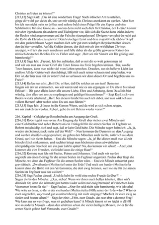Christus auftreten zu können!“
[215,12] Sagt Karl: „Das ist eine sonderbare Frage! Nach irdischer Art zu urteilen,
ginge dir wohl gar vieles ab, um vor mir würdig als Christus anerkannt zu werden. Aber hier
bin ich nun nicht mehr so delikat und nehme bald einen Prügel für ein Zepter und eine
Schlafmütze für eine Krone an – warum denn nicht auch dich für Christus, den Herrn! Kommt
mir aber irgendwann ein anderer und Tüchtigerer vor, läßt sich die Sache dann leicht ändern;
der Rechte wird angenommen und der Falsche sitzengelassen! Übrigens verstehst du recht gut
die Rolle als Christus zu spielen! Dein leutseliger Ernst und dein majestätisch schöner Kopf
mit den großen blauen Augen machen dich sehr gut zum würdigen Repräsentanten dessen,
den du hier vorstellst. Auf die Gefahr dessen, der dich mir als den wirklichen Christus
anzeigte, will ich das auch annehmen und falle daher als der größte gewesene Kaiser des
römisch-deutschen Reiches Dir zu Füßen und sage: ,Herr sei mir Sünder vor Dir gnädig und
barmherzig!‘“
[215,13] Sage Ich: „Freund, Ich bin zufrieden, daß es mit dir so weit gekommen ist
und wir uns nun aus dieser Gruft der Toten hinaus ins Freie begeben können. Hier, wo die
Toten hausen, kann man nicht viel vom Leben sprechen. Draußen, wo ein helleres Licht das
endlose All der Geisterwelt durchdringt, läßt sich auch reiner schauen und empfinden, wer
Der ist, der hier nun mit dir redet! Und so verlassen wir denn diesen Ort und begeben uns ins
Freie!“
[215,14] Rufen nun alle: „Heil Dir, o Herr, daß Du solches an uns tust! Denn nun
fangen wir erst an einzusehen, wo wir waren und wie es uns ergangen ist. Du allein bist unser
Erlöser! – Dir ganz allein daher alle unsere Liebe, Ehre und Anbetung, denn Du allein bist
würdig, dies alles von uns zu empfangen und gnädigst hinzunehmen!“ – Sagt Karl, sich vom
Boden wieder erhebend: „Herr, bei diesem Gruße bin auch ich dabei, und nun wirklich aus
vollem Herzen! Aber wohin wirst Du uns nun führen?“
[215,15] Sage Ich: „Hinaus in die Gassen Wiens, und da wird es sich schon zeigen,
wo wir einkehren werden. Robert, gehe du mit Helena wieder voran!“

216. Kapitel – Geldgierige Bettelmönche am Ausgang der Gruft.
[216,01] Robert geht nun voran. Am Eingang der Gruft aber stehen zwei Mönche mit
einer Geldbüchse und reden Robert um ein Trinkgeld für die armen Seelen im Fegfeuer an.
Robert entschuldigt sich und sagt, daß er kein Geld habe. Die Mönche sagen heimlich: „Ja, ja,
wieder ein Schmutzpack mehr auf der Welt!“ – Nun kommen die Dynasten an den Ausgang
und werden ebenfalls angesprochen; sie geben den Mönchen auch nichts, natürlich aus dem
Grund, weil sie nichts haben. – Und die Mönche sagen: „Ja, ja! Bei diesen muß man allzeit
bittschriftlich einkommen, und nachher kriegt man höchstens einen abweislichen
allergnädigsten Bescheid um ein paar Jahrln später! Na, das kennen wir schon! – Aber jetzt
kommen die vier Fremden, vielleicht lassn die einige Haar!“
[216,02] Komme nun Ich mit Paulus, Petrus und Johannes. Und auch wir werden
sogleich um einen Beitrag für die armen Seelen im Fegfeuer angeredet. Paulus aber fragt die
Mönche, wo denn das Fegfeuer für die armen Seelen wäre. – Und ein Mönch antwortet ganz
gravitätisch: „Zweihundert Meilen tief unter der Erde! Und noch um hundert Meilen tiefer
kommt dann die Hölle mit den Verdammten, die dort ewig brennen, weil sie nie für die armen
Seelen im Fegfeuer was tun wollten!“
[216,03] Sagt Paulus darauf: „Und da habt ihr wohl eine rechte Freude darüber?“ –
Sagen die beiden Mönche: „O ja, sicher! Wenn wir ihnen auch helfen könnten, täten wir's
dennoch nit; denn die schmutzigen harten Luder sollen nur ewig brennen! Wir möchten kein
Vaterunser beten für sie.“ – Sagt Paulus: „Aber ihr seid nicht sehr barmherzig, wie ich sehe!
Wie wäre es denn, so ihr in der vierhundert Meilen tiefen Hölle unter der Erde wäret? Wäre es
euch angenehm, so jemand gar so unbarmherzig mit euch umginge? Möchtet ihr euch ewig so
sieden und braten sehen?“ – Sagt der eine: „I bitt, euer Gnadn, das war aber a dumme Frag!
Wie kann ma so was frogn, was nit gschehen kann? A Mönch kimmt nit so leicht in d'Höll
wie an anderer Mensch – denn den schützen schon die vielen heiligen Messen, die er für die
armen Seeln gelesn hat! Verstandn, euer Gnadn?“
 