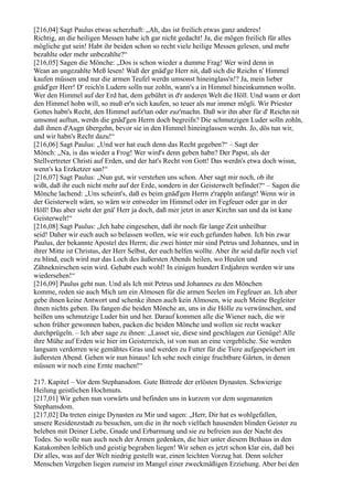 [216,04] Sagt Paulus etwas scherzhaft: „Ah, das ist freilich etwas ganz anderes!
Richtig, an die heiligen Messen habe ich gar nicht gedacht! Ja, die mögen freilich für alles
mögliche gut sein! Habt ihr beiden schon so recht viele heilige Messen gelesen, und mehr
bezahlte oder mehr unbezahlte?“
[216,05] Sagen die Mönche: „Dos is schon wieder a dumme Frag! Wer wird denn in
Wean an ungezahlte Meß lesen! Waß der gnäd'ge Herr nit, daß sich die Reichn n' Himmel
kaufen müssen und nur die armen Teufel werdn umsonst hineinglass'n!? Ja, mein lieber
gnäd'ger Herr! D' reich'n Ludern solln nur zohln, wann's a in Himmel hineinkummen wolln.
Wer den Himmel auf der Erd hat, dem gebührt in d'r anderen Welt die Höll. Und wann er dort
den Himmel hobn will, so muß er'n sich kaufen, so teuer als nur immer mögli. Wir Priester
Gottes habn's Recht, den Himmel aufz'tan oder zuz'machn. Daß wir ihn aber für d' Reichn nit
umsonst auftun, werdn die gnäd'gen Herrn doch begreifn? Die schmutzigen Luder solln zohln,
daß ihnen d'Augn übergehn, bevor sie in den Himmel hineinglassen werdn. Jo, dös tun wir,
und wir habn's Recht dazu!“
[216,06] Sagt Paulus: „Und wer hat euch denn das Recht gegeben?“ – Sagt der
Mönch: „Na, is das wieder a Frog! Wer wird's denn geben habn? Der Papst, als der
Stellvertreter Christi auf Erden, und der hat's Recht von Gott! Das werdn's etwa doch wissn,
wenn's ka Erzketzer san!“
[216,07] Sagt Paulus: „Nun gut, wir verstehen uns schon. Aber sagt mir noch, ob ihr
wißt, daß ihr euch nicht mehr auf der Erde, sondern in der Geisterwelt befindet?“ – Sagen die
Mönche lachend: „Uns scheint's, daß es beim gnäd'gen Herrn z'rappln anfangt! Wenn wir in
der Geisterwelt wärn, so wärn wir entweder im Himmel oder im Fegfeuer oder gar in der
Höll! Das aber sieht der gnä' Herr ja doch, daß mer jetzt in aner Kirchn san und da ist kane
Geisterwelt!“
[216,08] Sagt Paulus: „Ich habe eingesehen, daß ihr noch für lange Zeit unheilbar
seid! Daher wir euch auch so belassen wollen, wie wir euch gefunden haben. Ich bin zwar
Paulus, der bekannte Apostel des Herrn; die zwei hinter mir sind Petrus und Johannes, und in
ihrer Mitte ist Christus, der Herr Selbst, der euch helfen wollte. Aber ihr seid dafür noch viel
zu blind, euch wird nur das Loch des äußersten Abends heilen, wo Heulen und
Zähneknirschen sein wird. Gehabt euch wohl! In einigen hundert Erdjahren werden wir uns
wiedersehen!“
[216,09] Paulus geht nun. Und als Ich mit Petrus und Johannes zu den Mönchen
komme, reden sie auch Mich um ein Almosen für die armen Seelen im Fegfeuer an. Ich aber
gebe ihnen keine Antwort und schenke ihnen auch kein Almosen, wie auch Meine Begleiter
ihnen nichts geben. Da fangen die beiden Mönche an, uns in die Hölle zu verwünschen, und
heißen uns schmutzige Luder hin und her. Darauf kommen alle die Wiener nach, die wir
schon früher gewonnen haben, packen die beiden Mönche und wollen sie recht wacker
durchprügeln. – Ich aber sage zu ihnen: „Lasset sie, diese sind geschlagen zur Genüge! Alle
ihre Mühe auf Erden wie hier im Geisterreich, ist von nun an eine vergebliche. Sie werden
langsam verdorren wie gemähtes Gras und werden zu Futter für die Tiere aufgespeichert im
äußersten Abend. Gehen wir nun hinaus! Ich sehe noch einige fruchtbare Gärten, in denen
müssen wir noch eine Ernte machen!“

217. Kapitel – Vor dem Stephansdom. Gute Bittrede der erlösten Dynasten. Schwierige
Heilung geistlichen Hochmuts.
[217,01] Wir gehen nun vorwärts und befinden uns in kurzem vor dem sogenannten
Stephansdom.
[217,02] Da treten einige Dynasten zu Mir und sagen: „Herr, Dir hat es wohlgefallen,
unsere Residenzstadt zu besuchen, um die in ihr noch vielfach hausenden blinden Geister zu
beleben mit Deiner Liebe, Gnade und Erbarmung und sie zu befreien aus der Nacht des
Todes. So wolle nun auch noch der Armen gedenken, die hier unter diesem Bethaus in den
Katakomben leiblich und geistig begraben liegen! Wir sehen es jetzt schon klar ein, daß bei
Dir alles, was auf der Welt niedrig gestellt war, einen leichten Vorzug hat. Denn solcher
Menschen Vergehen liegen zumeist im Mangel einer zweckmäßigen Erziehung. Aber bei den
 