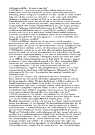 wahrlich ein sonderbares Schweine-Museum das!“
[154,03] Rede Ich: „Lasse du das nur gut sein! Denn dadurch würdest du ihn zum
Zorn reizen und an ihm mehr verderben als gut machen! Solche Menschtiere sind sehr
zornsüchtig, und es ist nicht gut, sie in ihrer Brunst zu stören. So er aber mit seinem Vorhaben
fertig sein wird, dann wird ihm seine Natur schon von selbst zeigen, welch schmerzliche
Verdienste er sich dadurch gesammelt hat. Warte nur ein wenig, er wird mit seinem
Wonneakt bald zu Ende sein und dann wirst du sogleich einen anderen zu sehen bekommen.
Gib nun acht!“ – Der Franziskaner sagt bald darauf: „O du verzweifelte Mette! Des Gelehrten
wie seiner fetten Coiba wollüstiges Wonnegefühl hat einen ganz bösen Ausgang genommen.
Furchtbares Weheklagen, fürchterliche Verwünschungen dieses Aktes werden nun deutlich
vernehmbar, und beide krümmen sich wie getretene Würmer, vor Schmerz am Boden
herumkriechend. Ah, das ist ein widerwärtiger Anblick! Wahrlich, so beide nicht gar so
schändliche Schweinspelze wären, ich würde Dich, o Herr, für sie um Erbarmen anflehen.
Aber da tue ich's gerade nicht! Dies Lumpenpack soll es von Grund aus empfinden, was die
Unzucht für ein höllisches Labsal ist!“
[154,04] Spricht Miklosch: „Freund, lasse mich auch da ein wenig hineingucken!“ –
Spricht der Franziskaner: „Komm nur her und schaue!“ – Miklosch sieht durch die Öffnung
hinein und spricht: „Ah, Tausend! Das ist wahrlich sehr arg! O Herr, die beiden müssen einen
ungeheuren Schmerz empfinden. Vielleicht wäre denn doch eine Linderung am Platze?“
[154,05] Sage Ich: „Laßt das nur gut sein! Wenn solche verknöcherte Buhler gebessert
werden sollen, müssen sie ganz ernst angepackt werden, denn geringe Rupfer sind für solche
materielle Seelen von gar keiner Wirkung. Ich sehe dieser Art Menschenwesen ohnehin lange
durch die Finger. Aber so alle sanfteren Mahnungen und Rupfer nichts nützen, dann werden
sie mit all Meinem Vollernste angegriffen. Und nur durch die Fülle des Schmerzes fangen sie
ein wenig an, in sich zu gehen und werden dann für etwas Höheres aufnahmefähig. Daher
lassen wir sie ganz ruhig die glühschmerzliche Frucht ihrer lustigen Tätigkeit genießen!“
[154,06] Spricht Miklosch: „Aber Herr, es ist wahrlich nimmer zuzusehen! Sie
schreien fürchterlich und fangen vor Verzweiflung förmlich sich zu zerfleischen an. Welch
schaudererregende Verwünschungen sie über den begangenen Akt ausstoßen! Ah, das ist
wahrlich entsetzlich! Herr, geht es denn unter allen diesen zahllosen Denkmälern und
Leichensteinen also zu?“
[154,07] Rede Ich: „Hie und da noch viel schlechter, aber hie und da auch etwas
besser. Denn alle diese haben auf der Erde nicht zu klagen gehabt, als hätten sie kein Licht
über das geistige Leben erhalten. Aber da sie das Licht nicht in ihr Herz, sondern nur in ihr
loses Gehirn aufnahmen und dabei im Herzen die alten Böcke geblieben sind voll
schmutzigen Sinnes und auch voll Hochmut und geheimen Zornes, so müssen sie in diesem
Museum erst wieder ganz neu umgestaltet werden. Nützen alle sanften Operationen nicht, so
muß dann leider zu den schärferen vorgegangen werden, ansonsten sie nimmer zu retten
wären. Lassen wir aber nun diese und gehen wir zu einem andern Grabe über!“
[154,08] Spricht einmal der Graf Bathianyi: „Herr, Du bester Vater, da gleich daneben
steht ein vergoldetes Grabmal, und zwar, so ich recht lese, mit der sehr mystischen Inschrift:
[154,09] ,Gott, Freiheit, Glückseligkeit! Mensch, Kettenhund, Elend, Tod! Der
Mensch, ein Schmarotzertier auf dem weiten Gewande der göttlichen Heiligkeit, möchte Gott
lieben wie eine Laus den Leib eines Menschen. Aber das ist der Gottheit lästig, daher tötet Sie
in einem fort das menschliche Ungeziefer. Welcher Mensch weiß denn, welche Liebe die
Läuse zu ihm haben? Je mehr Läuse der Mensch über seine Haut bekommt, von desto mehr
Lausliebe wird er umfangen sein. Aber an solch einer lausigen Liebe hat der große, weise
Mensch kein Wohlgefallen; daher wendet er alles an, um sich dieser lausigen Liebschaften zu
entledigen. Und so macht es auch die große Gottheit! Sie ist stets bemüht, Sich der lausigsten
Menschenliebe zu entledigen. – Aber die Gottheit sollte keine Läuse erschaffen und ihnen
kein Bewußtsein geben, so Ihr die Lausliebe ein Greuel ist! Denn ist die Laus auch endlos
klein gegen die endlos große Gottheit, so hat sie aber doch ein sehr zartes Gefühl und
empfindet den göttlichen Abscheu-Druck ebensoviel schmerzlicher, als das Übergewicht der
göttlichen Machtschwere größer ist denn das elendste Sein einer Laus, vulgo Mensch. Daher,
 