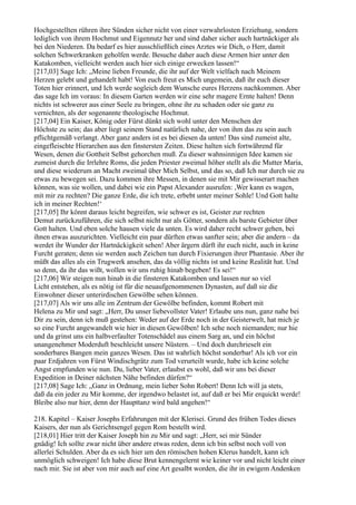 Hochgestellten rühren ihre Sünden sicher nicht von einer verwahrlosten Erziehung, sondern
lediglich von ihrem Hochmut und Eigennutz her und sind daher sicher auch hartnäckiger als
bei den Niederen. Da bedarf es hier ausschließlich eines Arztes wie Dich, o Herr, damit
solchen Schwerkranken geholfen werde. Besuche daher auch diese Armen hier unter den
Katakomben, vielleicht werden auch hier sich einige erwecken lassen!“
[217,03] Sage Ich: „Meine lieben Freunde, die ihr auf der Welt vielfach nach Meinem
Herzen gelebt und gehandelt habt! Von euch freut es Mich ungemein, daß ihr euch dieser
Toten hier erinnert, und Ich werde sogleich dem Wunsche eures Herzens nachkommen. Aber
das sage Ich im voraus: In diesem Garten werden wir eine sehr magere Ernte halten! Denn
nichts ist schwerer aus einer Seele zu bringen, ohne ihr zu schaden oder sie ganz zu
vernichten, als der sogenannte theologische Hochmut.
[217,04] Ein Kaiser, König oder Fürst dünkt sich wohl unter den Menschen der
Höchste zu sein; das aber liegt seinem Stand natürlich nahe, der von ihm das zu sein auch
pflichtgemäß verlangt. Aber ganz anders ist es bei diesen da unten! Das sind zumeist alte,
eingefleischte Hierarchen aus den finstersten Zeiten. Diese halten sich fortwährend für
Wesen, denen die Gottheit Selbst gehorchen muß. Zu dieser wahnsinnigen Idee kamen sie
zumeist durch die Irrlehre Roms, die jeden Priester zweimal höher stellt als die Mutter Maria,
und diese wiederum an Macht zweimal über Mich Selbst, und das so, daß Ich nur durch sie zu
etwas zu bewegen sei. Dazu kommen ihre Messen, in denen sie mit Mir gewisserart machen
können, was sie wollen, und dabei wie ein Papst Alexander ausrufen: ,Wer kann es wagen,
mit mir zu rechten? Die ganze Erde, die ich trete, erbebt unter meiner Sohle! Und Gott halte
ich in meiner Rechten!‘
[217,05] Ihr könnt daraus leicht begreifen, wie schwer es ist, Geister zur rechten
Demut zurückzuführen, die sich selbst nicht nur als Götter, sondern als barste Gebieter über
Gott halten. Und eben solche hausen viele da unten. Es wird daher recht schwer gehen, bei
ihnen etwas auszurichten. Vielleicht ein paar dürften etwas sanfter sein; aber die andern – da
werdet ihr Wunder der Hartnäckigkeit sehen! Aber ärgern dürft ihr euch nicht, auch in keine
Furcht geraten; denn sie werden auch Zeichen tun durch Fixierungen ihrer Phantasie. Aber ihr
müßt das alles als ein Trugwerk ansehen, das da völlig nichts ist und keine Realität hat. Und
so denn, da ihr das wißt, wollen wir uns ruhig hinab begeben! Es sei!“
[217,06] Wir steigen nun hinab in die finsteren Katakomben und lassen nur so viel
Licht entstehen, als es nötig ist für die neuaufgenommenen Dynasten, auf daß sie die
Einwohner dieser unterirdischen Gewölbe sehen können.
[217,07] Als wir uns alle im Zentrum der Gewölbe befinden, kommt Robert mit
Helena zu Mir und sagt: „Herr, Du unser liebevollster Vater! Erlaube uns nun, ganz nahe bei
Dir zu sein, denn ich muß gestehen: Weder auf der Erde noch in der Geisterwelt, hat mich je
so eine Furcht angewandelt wie hier in diesen Gewölben! Ich sehe noch niemanden; nur hie
und da grinst uns ein halbverfaulter Totenschädel aus einem Sarg an, und ein höchst
unangenehmer Moderduft beschleicht unsere Nüstern. – Und doch durchrieselt ein
sonderbares Bangen mein ganzes Wesen. Das ist wahrlich höchst sonderbar! Als ich vor ein
paar Erdjahren von Fürst Windischgrätz zum Tod verurteilt wurde, habe ich keine solche
Angst empfunden wie nun. Du, lieber Vater, erlaubst es wohl, daß wir uns bei dieser
Expedition in Deiner nächsten Nähe befinden dürfen?“
[217,08] Sage Ich: „Ganz in Ordnung, mein lieber Sohn Robert! Denn Ich will ja stets,
daß da ein jeder zu Mir komme, der irgendwo belastet ist, auf daß er bei Mir erquickt werde!
Bleibe also nur hier, denn der Haupttanz wird bald angehen!“

218. Kapitel – Kaiser Josephs Erfahrungen mit der Klerisei. Grund des frühen Todes dieses
Kaisers, der nun als Gerichtsengel gegen Rom bestellt wird.
[218,01] Hier tritt der Kaiser Joseph hin zu Mir und sagt: „Herr, sei mir Sünder
gnädig! Ich sollte zwar nicht über andere etwas reden, denn ich bin selbst noch voll von
allerlei Schulden. Aber da es sich hier um den römischen hohen Klerus handelt, kann ich
unmöglich schweigen! Ich habe diese Brut kennengelernt wie keiner vor und nicht leicht einer
nach mir. Sie ist aber von mir auch auf eine Art gesalbt worden, die ihr in ewigem Andenken
 