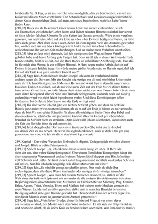 bleiben dürfte. O Herr, es ist mir vor Dir nahe unmöglich, alles zu beschreiben, was ich als
Kaiser mit diesen Wesen erlebt habe! Die Schändlichkeit und Gewissenlosigkeit erreicht bei
dieser Kaste einen solchen Grad, daß man, um sie zu beschreiben, wahrlich keine Worte
finden kann.
[218,02] Da es mir als Bekenner Deiner reinen Lehre nur zu hell einleuchtete, welch
ein Unterschied zwischen der Lehre Roms und Deiner reinsten Himmelswahrheit hervortrat –
so hätte ich der falschen Römerin für alle Zeiten den Garaus gemacht. Wäre es mir vergönnt
gewesen, nur noch zehn Jahre auf der Erde zu leben – bei Deinem heiligsten Namen, da hätte
ich's auch getan! Aber eben diese Luder, denen ich zum ärgsten Stein des Anstoßes geworden
bin, wußten sich wie ein böses Krebsgewürm hinter meinen irdischen Lebensfaden zu
schleichen und ihn vor der Zeit zu durchnagen. Und so mußte mein Vorhaben unterbleiben.
[218,03] Aber es freut mich dennoch, daß ich wenigstens den Weg zu ihrem Verfall
gebahnt habe und dieser Anfang gute Folgen hat. Denn so oft ich in dieser Welt von der Erde
Kunde erhalte, heißt es allzeit, daß die Hure Babels an unheilbarer Abzehrung leide. Und das
ist für mich eine Wonne, ja ein völliger Himmel. O Herr, segne meine Arbeit, daß sie auf
Deiner Erde gute Früchte trage! Es würde meine größte Freude sein, so Du mir sagst, daß ich
Dir auf der Erde kein ganz unnützer Knecht war!“
[218,04] Sage Ich: „Mein liebster Bruder Joseph! Ich kann dir vorderhand nichts
anderes sagen als: Du warst Mir ein Knecht wie wenige vor dir und wie bisher keiner mehr
nach dir! Du handeltest ganz nach Meinem Herzen und warst treu in dem dir anvertrauten
Haushalt. Daß Ich es zuließ, daß du nur eine kurze Zeit auf der Erde Mir zu dienen hattest,
hatte seinen Grund darin, weil die Menschheit deiner nicht wert war. Darum habe Ich sie dann
auch durch Kriege und allerlei Nöte und Trübsale heimgesucht, wodurch hoch und niedrig
gedemütigt ward wie nicht leicht irgendwann vorher. Und diese Demütigungen sollen
fortdauern, bis der letzte böse Same von der Erde vertilgt wird.
[218,05] Dir aber werde Ich erst jetzt ein rechtes Schwert geben, mit dem du der Hure
Babels ganz anders wirst zusetzen können, als du es auf der Erde je hättest zu tun vermocht;
denn du bist Mir ein rechter Kämpfer für diese allerwichtigste Sache! Was aber Babel und
dessen schwarze, scharlach- und purpurrote Knechte alles für Greuel getrieben haben,
brauchst du Mir hier nicht zu erzählen. Denn alles weiß Ich am allerbesten, darum aber auch
die Zeit des Gerichts über sie gekommen ist.
[218,06] Jetzt aber gib acht: Dort aus einem finsteren Gewölbe trabt ein Erzbischof
aus deiner Zeit zu uns hervor. Du wirst ihn sogleich erkennen, auch er dich. Dem gib eine
gemessene Antwort, wie Ich sie dir in den Mund legen werde.“

219. Kapitel – Das wahre Wesen des Erzbischofs Migatzi. Zwiegespräch zwischen diesem
und Joseph. Blick in tiefste Priesternacht.
[219,01] Spricht Joseph: „Ja, ich erkenne ihn an seinem Gang, er ist es. O Herr, wie
sieht der aus, eine wahre Schreckensgestalt! Über einem förmlichen Totengerippe hängt ein
alter sogenannter Vespermantel und auf seinem Totenschädel klappert eine Bischofsmütze
voll Schmutz und Unflat. So trabt diese Gestalt langsamen und sichtlich wankenden Schrittes
auf uns zu. Nun bin ich doch neugierig, was dieses Monstrum tun wird!“
[219,02] Sage Ich: „Es wird dir genug zu schaffen geben. Nur mußt du dich über
nichts ärgern, denn alle diese Wesen sind mehr oder weniger als Irrsinnige anzusehen.“
[219,03] Spricht Joseph: „Was mich bei diesem Menschen wundert, ist, daß er auf der
Welt einer der hellsten Köpfe und mit mir mehr als alle anderen Bischöfe meines irdischen
Regierungsreichs einverstanden war. Mir haben die Erzbischöfe von Salzburg, Prag, Olmütz,
Erlau, Agram, Triest, Venedig, Trient und Mailand bei weitem mehr Mucken gemacht als
mein Wiener. Ja, ich muß es offen gestehen, daß er mir in mancher Hinsicht bei meiner
Reinigungsarbeit viele gute Dienste geleistet hat. Eben deshalb kann ich schwer begreifen,
wie dieser Mann in einen so jammervollen Zustand geraten ist.“
[219,04] Sage Ich: „Mein lieber Bruder, dieser Erzbischof Migatzi war einer, der es
am meisten verstand, den Mantel nach dem Wind zu drehen. Er sah sich die Prügel wohl an
und beurteilte scharf, ob sie übers Knie zu brechen wären oder nicht. War ihm einer zu massiv
 