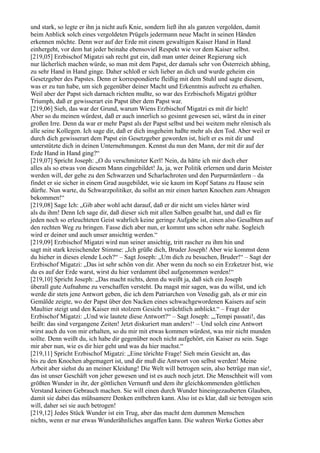 und stark, so legte er ihn ja nicht aufs Knie, sondern ließ ihn als ganzen vergolden, damit
beim Anblick solch eines vergoldeten Prügels jedermann neue Macht in seinen Händen
erkennen möchte. Denn wer auf der Erde mit einem gewaltigen Kaiser Hand in Hand
einhergeht, vor dem hat jeder beinahe ebensoviel Respekt wie vor dem Kaiser selbst.
[219,05] Erzbischof Migatzi sah recht gut ein, daß man unter deiner Regierung sich
nur lächerlich machen würde, so man mit dem Papst, der damals sehr von Österreich abhing,
zu sehr Hand in Hand ginge. Daher schloß er sich lieber an dich und wurde geheim ein
Gesetzgeber des Papstes. Denn er korrespondierte fleißig mit dem Stuhl und sagte diesem,
was er zu tun habe, um sich gegenüber deiner Macht und Erkenntnis aufrecht zu erhalten.
Weil aber der Papst sich darnach richten mußte, so war des Erzbischofs Migatzi größter
Triumph, daß er gewisserart ein Papst über dem Papst war.
[219,06] Sieh, das war der Grund, warum Wiens Erzbischof Migatzi es mit dir hielt!
Aber so du meinen würdest, daß er auch innerlich so gesinnt gewesen sei, wärst du in einer
großen Irre. Denn da war er mehr Papst als der Papst selbst und bei weitem mehr römisch als
alle seine Kollegen. Ich sage dir, daß er dich insgeheim haßte mehr als den Tod. Aber weil er
durch dich gewisserart dem Papst ein Gesetzgeber geworden ist, hielt er es mit dir und
unterstützte dich in deinen Unternehmungen. Kennst du nun den Mann, der mit dir auf der
Erde Hand in Hand ging?“
[219,07] Spricht Joseph: „O du verschmitzter Kerl! Nein, da hätte ich mir doch eher
alles als so etwas von diesem Mann eingebildet! Ja, ja, wer Politik erlernen und darin Meister
werden will, der gehe zu den Schwarzen und Scharlachroten und den Purpurmäntlern – da
findet er sie sicher in einem Grad ausgebildet, wie sie kaum im Kopf Satans zu Hause sein
dürfte. Nun warte, du Schwarzpolitiker, du sollst an mir einen harten Knochen zum Abnagen
bekommen!“
[219,08] Sage Ich: „Gib aber wohl acht darauf, daß er dir nicht um vieles härter wird
als du ihm! Denn Ich sage dir, daß dieser sich mit allen Salben gesalbt hat, und daß es für
jeden noch so erleuchteten Geist wahrlich keine geringe Aufgabe ist, einen also Gesalbten auf
den rechten Weg zu bringen. Fasse dich aber nun, er kommt uns schon sehr nahe. Sogleich
wird er deiner und auch unser ansichtig werden.“
[219,09] Erzbischof Migatzi wird nun seiner ansichtig, tritt rascher zu ihm hin und
sagt mit stark kreischender Stimme: „Ich grüße dich, Bruder Joseph! Aber wie kommst denn
du hieher in dieses elende Loch?“ – Sagt Joseph: „Um dich zu besuchen, Bruder!“ – Sagt der
Erzbischof Migatzi: „Das ist sehr schön von dir. Aber wenn du noch so ein Erzketzer bist, wie
du es auf der Erde warst, wirst du hier verdammt übel aufgenommen werden!“
[219,10] Spricht Joseph: „Das macht nichts, denn du weißt ja, daß sich ein Joseph
überall gute Aufnahme zu verschaffen versteht. Du magst mir sagen, was du willst, und ich
werde dir stets jene Antwort geben, die ich dem Patriarchen von Venedig gab, als er mir ein
Gemälde zeigte, wo der Papst über den Nacken eines schwachgewordenen Kaisers auf sein
Maultier steigt und den Kaiser mit stolzem Gesicht verächtlich anblickt.“ – Fragt der
Erzbischof Migatzi: „Und wie lautete diese Antwort?“ – Sagt Joseph: „,Tempi passati!, das
heißt: das sind vergangene Zeiten! Jetzt diskuriert man anders!‘ – Und solch eine Antwort
wirst auch du von mir erhalten, so du mir mit etwas kommen würdest, was mir nicht munden
sollte. Denn weißt du, ich habe dir gegenüber noch nicht aufgehört, ein Kaiser zu sein. Sage
mir aber nun, wie es dir hier geht und was du hier machst.“
[219,11] Spricht Erzbischof Migatzi: „Eine törichte Frage! Sieh mein Gesicht an, das
bis zu den Knochen abgemagert ist, und dir muß die Antwort von selbst werden! Meine
Arbeit aber siehst du an meiner Kleidung! Die Welt will betrogen sein, also betrüge man sie!,
das ist unser Geschäft von jeher gewesen und ist es auch noch jetzt. Die Menschheit will vom
größten Wunder in ihr, der göttlichen Vernunft und dem ihr gleichkommenden göttlichen
Verstand keinen Gebrauch machen. Sie will einen durch Wunder hineingezauberten Glauben,
damit sie dabei das mühsamere Denken entbehren kann. Also ist es klar, daß sie betrogen sein
will, daher sei sie auch betrogen!
[219,12] Jedes Stück Wunder ist ein Trug, aber das macht dem dummen Menschen
nichts, wenn er nur etwas Wunderähnliches angaffen kann. Die wahren Werke Gottes aber
 