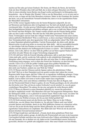 machen auf ihn nahe gar keinen Eindruck. Die Sonne, der Mond, die Sterne, die herrliche
Erde mit ihren Wundern ohne Zahl und Maß, das ist dem ochsigen Menschen rein Pomade.
Aber in einen scheinbar leeren Becher eine Kugel werfen und hernach à la Hokuspokus drei
herausholen – das ist Wunder über Wunder! Und so war die Menschheit, so ist sie jetzt und so
wird sie sein, so lange auf der Erde Menschen existieren. Daher ist der Grundsatz der Jesuiten
das beste, was je die menschliche Vernunft erfunden hat, denn er ist der eigentlichsten Natur
der Menschheit entnommen.
[219,13] Die weisen Ägypten haben eine der besten Religionen aufgestellt, die rein
auf Mysterien und Zaubereien aller Art begründet war. Sie hielt sich deshalb auch über
zweitausend Jahre. Als aber gewisse Volksfreunde aufstanden und das Volk über den Betrug
ihrer heiliggehaltenen Religion aufzuklären anfingen, gab es nur zu bald eine Masse Feinde
der Priester und ihrer Religion. Die Tempel wurden zerstört und die Priester häufig getötet
oder aus dem Lande vertrieben. Was aber hat das Volk dabei gewonnen? Nichts als Not,
Elend, Trostlosigkeit und am Ende den völligen Verfall seiner Nationalität und seiner uralten,
nahezu göttlichen Berühmtheit! Wäre es nicht besser, so diese unzeitigen Volksbeglücker mit
ihrer Verstandesschärfe unter dem ägyptischen Volk nie aufgestanden wären? Das Volk wäre
in seiner Dummheit glücklich geblieben. Und die Priesterschaft, die allein weiß, daß der
Mensch nichts ist und ewig nichts zu erwarten hat, hätte dafür – daß sie unermüdlich bestrebt
ist, dem blinden Volk den Glauben an einen Gott und an die Unsterblichkeit aufrecht zu
erhalten und ihm dadurch eine hoffnungsreiche Existenz zu sichern – ihre Einkünfte genießen
können. Zum Lohn, daß sie von dem Volk die größte Last auf ihren eigenen Nacken nimmt
und allein mit jeder Minute der ewigen Vernichtung entgegensieht.
[219,14] Laßt beim Volk die Einsicht lebendig aufkommen, daß es nach dem Tod kein
Leben mehr gibt, und ihr werdet das Volk sogleich in alle erdenklichen Entartungen
übergehen sehen! Der Priesterstand nimmt das alles auf seine Haut. Er allein sieht der ewigen
Vernichtung mutig entgegen, weil er allein den Vorteil des Nichtseins vor dem Sein klar
einsieht. Und so ist es wohl der größte Undank gegen diese größten Wohltäter der
Menschheit, so sie als Betrüger vor dem Volke angeschuldigt werden. Sie sind es allerdings,
aber nicht zum Nachteil, sondern nur zum Wohl der Völker!
[219,15] Warum sind die Chinesen und die Japaner nahezu die glücklichsten Völker
der Erde? Weil sie in ihrer Dummheit noch nie gestört worden sind, indem ihre weisen
Regenten dafür Sorge tragen, daß ihre Völker nie zu irgendeiner Aufklärung gelangen. Einige
wenige, die es wagten, diesen Völkern ein sogenanntes Lichtlein anzuzünden, wurden arg
bedient. Und so haben sich nicht so leicht wieder andere dazu eingefunden.
[219,16] Du selbst, mein sonst überaus schätzbarer Freund, hast aber als Regent, statt
mit der Priesterschaft Hand in Hand zu gehen, ihr eine Wunde geschlagen, die ihr schwerlich
die Zeit heilen wird. Was soll da ein wahrer Erzbischof von dir urteilen! Ja, was die ganze
vernünftigere Menschheit? Du nahmst ihr das eine und gabst ihr nichts Besseres dafür!
[219,17] Wenn ein Mensch in seiner Dummheit glücklich ist, warum ihn aufwecken,
auf daß er unglücklich werde? Alle Menschen sind zum Tod ausgesetzte Delinquenten. Wenn
der Delinquent schläft, so ist er glücklich in seinem Traum. Wird er aber wach, was dann? Da
faßt ihn der Todesgedanke, und er wird unaussprechlich unglücklich! Sage, hat der dem
Delinquenten eine Wohltat erwiesen, der ihn aus dem Schlaf gerüttelt hat?
[219,18] Nicht umsonst nennt sich die Kirche eine Mutter. Denn sie ist den Völkern
wirklich das, was die Mutter ihren Kindern ist. Sie gibt den Völkern sanft zum Schlaf
reizende Speisen und Getränke, damit sie der Welt gräßlichen Jammer nie schmecken sollen.
Und wer fest an der Kirche hängt und ihre Mittel gebraucht, der wird auch wahrlich den
eigentlichen Todesschmerz nie empfinden. Was dünkt dich nun? Wirst du mir da auch mit
deinem törichten Einwand kommen können?“
[219,19] Sagt Joseph kurz und lakonisch: „Freund, durch deine gehaltlosen Worte hast
du eigentlich nichts anderes gesagt, als daß eben die Priesterschaft sich stets in der krassesten
Unwissenheit befindet und diese ums teure Geld auch allen Völkern aufzubürden bemüht ist.
Ich und Tausende, die so dachten wie ich, haben an der Unsterblichkeit unserer Seelen nie
gezweifelt, obschon wir gottlob sehr aufgeklärt waren. Aber unser Glaube war kein blinder,
 