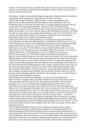 sondern ein hellst sehender. Wir empfanden aber, daß alle Menschen das einsehen könnten, so
sie nicht von der blinden Geistlichkeit davon abgehalten würden. Und das, Freund, war der
Grund zu unserem Widerstand!“

220. Kapitel – Joseph weist Erzbischof Migatzi an den Herrn. Migatzi erklärt das Jenseits für
Trug und Joseph für geisteskrank. Joseph über die Ursache seines Todes.
[220,01] Sagt Joseph fortfahrend: „Schau, Freund, wie dumm und gehaltlos deine
Gründe sind, mit denen du deine Kirche beschönigen willst, erhellt allein schon zur
Übergenüge, daß wir beide dem Leib nach schon vor sechzig Erdjahren gestorben sind und
nun hier ganz frisch und gesund fortleben! – Würde das Volk im wahren Glauben
unterwiesen, so würde es sich auch leichter leiten lassen und wäre emsiger in allem Guten,
Wahren und Schönen. Da es aber, statt alle Dinge in ihrer Wirklichkeit zu schauen, nur schläft
und sich von einem Traum in den anderen hineinschnarcht, ist bei solch einem Volk an einen
geistigen Fortschritt nicht zu denken. Was hatten wir in Österreich unter der Regierung
meiner Mutter aufzuweisen? Nichts und tausendmal nichts!
[220,02] Einst habe ich in Erfahrung gebracht, wie ein Kapuziner gegen den Gebrauch
von Stecknadeln mit höllischem Mord und Brand auf der Kanzel geeifert hatte, da er sie als
reine Zauberei ansah. Denn es sei der leibhaftige Gottseibeiuns zu ihm gekommen und habe
gesagt: ,Verschreib' mir deine Seel', und ich will dich die Kunst lehren, Stecknadeln
tausendweise zu machen!‘ Darüber habe er sich so gewaltig erschreckt, daß er vor Angst
umgesunken sei. Und wäre ihm nicht die allerseligste ,Maria auf der Stiege‘, die er stets am
meisten verehrt habe, zu Hilfe gekommen, so wäre er offenbar verloren gewesen.
[220,03] Wenn nun das arme Volk solchen Ochsen von Geistlichen überlassen ist,
frage ich: welche Früchte lassen sich von solch einem Volk erwarten? Und siehe, zehntausend
ähnliche Anlässe sind mir zu Ohren gekommen und bestimmten mich dann, solchem krassen
Unfug für alle Zeiten ein Ende zu machen. Gottlob, der Herr hat meine Mühe gesegnet und
sie mir zu keiner Sünde gerechnet! Der Papst bekommt nun eine Ohrfeige um die andere von
der lieben Welt und hat bei Millionen bereits alles Ansehen weidlich verloren. Dazu habe ich
den ersten Grundstein gelegt, den früher ein Luther, Calvin, Huß und Melanchthon schon
behauen haben. Ich bin dafür von Rom freilich bis in die unterste Hölle verdammt worden,
aber es brachte mir gottlob keinen Schaden. Denn da sieh her: Der hier neben mir steht, ist
Christus, der Herr Himmels und der Erde Selbst! Und ich glaube, wer so wie ich bei Ihm ist,
der wird doch wohl ein bißchen selig sein!“
[220,04] Sagt der Erzbischof ganz aufgeregt: „Du warst schon im Mutterleib ein
Ketzer und wirst als solcher auch in der Hölle verbleiben in Ewigkeit! Du meinst, daß wir
schon gestorben sind? O du Narr! Für die Welt, politisch genommen, sind wir freilich
gestorben, weil wir uns in den Ruhestand zurückgezogen haben; aber nicht so in der
Wirklichkeit, da wir doch noch alle in dem sichtbaren Wien leben und herumgehen und -
fahren, so wir eine Gelegenheit bekommen. Das wird doch nicht etwa in der Geisterwelt sein!
Laß dich nicht auslachen! Ich als ein Erzbischof werde es doch besser wissen, was es mit der
Geisterwelt für eine Bewandtnis hätte, so es eine gäbe! Aber da es nach dem Tod kein Leben
mehr geben kann, fällt die ganze Geisterwelt von selbst ins Blaue hinein. – Und mit der
Gottheit Christi wird's auch den allmächtigsten Faden haben! Wie weit mußt du es in deiner
Narrheit gebracht haben, daß du einen polnischen Binkeljuden für den Nazarener hältst, der
am Kreuz lange gestorben ist und in Ewigkeit nimmer lebendig wird. Es ist wirklich viel, daß
du dich nicht selbst schon für Christus gehalten hast, denn Narr zur Genüge wärst du schon
lange dazu gewesen.
[220,05] Hat dein leidender Zustand dir dein Erinnerungsvermögen so ganz und gar
verstört, daß du dich nimmer entsinnen kannst, daß du als ein Narr in die geheime k. k.
Irrenanstalt gekommen bist? Dieses Ereignis wird dir wohl das Gefühl gemacht haben, als
seiest du gestorben! Aber dem ist nicht so: Du bist nur irrsinnig geworden, und das erzeugt in
dir das Gefühl des schon Gestorbenseins. So du aber wolltest, könnte ich dich bald heilen, auf
daß du dann wieder des Lebens goldene Freiheit genießen könntest. Du weißt ja, daß ich nie
ein Zelote war, am wenigsten dir gegenüber. Geh, biederer Freund, komm und laß dich
 