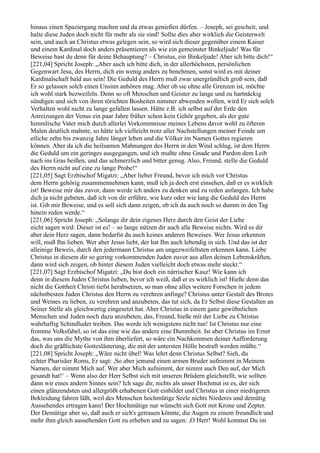 hinaus einen Spaziergang machen und da etwas genießen dürfen. – Joseph, sei gescheit, und
halte diese Juden doch nicht für mehr als sie sind! Sollte dies aber wirklich die Geisterwelt
sein, und auch an Christus etwas gelegen sein, so wird sich dieser gegenüber einem Kaiser
und einem Kardinal doch anders präsentieren als wie ein gemeinster Binkeljude! Was für
Beweise hast du denn für deine Behauptung? – Christus, ein Binkeljude! Aber ich bitte dich!“
[221,04] Spricht Joseph: „Aber auch ich bitte dich, in der allerhöchsten, persönlichen
Gegenwart Jesu, des Herrn, dich ein wenig anders zu benehmen, sonst wird es mit deiner
Kardinalschaft bald aus sein! Die Geduld des Herrn muß zwar unergründlich groß sein, daß
Er so gelassen solch einen Unsinn anhören mag. Aber ob sie ohne alle Grenzen ist, möchte
ich wohl stark bezweifeln. Denn so oft Menschen und Geister zu lange und zu hartnäckig
sündigen und sich von ihren törichten Bosheiten nimmer abwenden wollen, wird Er sich solch
Verhalten wohl nicht zu lange gefallen lassen. Hätte z.B. ich selbst auf der Erde den
Anreizungen der Venus ein paar Jahre früher schon kein Gehör gegeben, als der gute
himmlische Vater mich durch allerlei Vorkommnisse meines Lebens davor wohl zu öfteren
Malen deutlich mahnte, so hätte ich vielleicht trotz aller Nachstellungen meiner Feinde um
etliche zehn bis zwanzig Jahre länger leben und die Völker im Namen Gottes regieren
können. Aber da ich die heilsamen Mahnungen des Herrn in den Wind schlug, ist dem Herrn
die Geduld um ein geringes ausgegangen, und ich mußte ohne Gnade und Pardon dem Leib
nach ins Gras beißen, und das schmerzlich und bitter genug. Also, Freund, stelle die Geduld
des Herrn nicht auf eine zu lange Probe!“
[221,05] Sagt Erzbischof Migatzi: „Aber lieber Freund, bevor ich mich vor Christus
dem Herrn gehörig zusammennehmen kann, muß ich ja doch erst einsehen, daß er es wirklich
ist! Beweise mir das zuvor, dann werde ich anders zu denken und zu reden anfangen. Ich habe
dich ja nicht gebeten, daß ich von dir erführe, wie kurz oder wie lang die Geduld des Herrn
ist. Gib mir Beweise, und es soll sich dann zeigen, ob ich da auch noch so dumm in den Tag
hinein reden werde.“
[221,06] Spricht Joseph: „Solange dir dein eigenes Herz durch den Geist der Liebe
nicht sagen wird: Dieser ist es! – so lange nützen dir auch alle Beweise nichts. Wird es dir
aber dein Herz sagen, dann bedarfst du auch keines anderen Beweises. Wer Jesus erkennen
will, muß Ihn lieben. Wer aber Jesus liebt, der hat Ihn auch lebendig in sich. Und das ist der
alleinige Beweis, durch den jedermann Christus am ungezweifeltsten erkennen kann. Liebe
Christus in diesem dir so gering vorkommenden Juden zuvor aus allen deinen Lebenskräften,
dann wird sich zeigen, ob hinter diesem Juden vielleicht doch etwas mehr steckt.“
[221,07] Sagt Erzbischof Migatzi: „Du bist doch ein närrischer Kauz! Wie kann ich
denn in diesem Juden Christus lieben, bevor ich weiß, daß er es wirklich ist! Hieße denn das
nicht die Gottheit Christi tiefst herabsetzen, so man ohne alles weitere Forschen in jedem
nächstbesten Juden Christus den Herrn zu verehren anfinge? Christus unter Gestalt des Brotes
und Weines zu lieben, zu verehren und anzubeten, das tut sich, da Er Selbst diese Gestalten an
Seiner Stelle als gleichwertig eingesetzt hat. Aber Christus in einem ganz gewöhnlichen
Menschen und Juden noch dazu anzubeten, das, Freund, hieße mit der Liebe zu Christus
wahrhaftig Schindluder treiben. Das werde ich wenigstens nicht tun! Ist Christus nur eine
fromme Volksfabel, so ist das eine wie das andere eine Dummheit. Ist aber Christus im Ernst
das, was uns die Mythe von ihm überliefert, so wäre ein Nachkommen deiner Aufforderung
doch die gräßlichste Gotteslästerung, die mit der untersten Hölle bestraft werden müßte.“
[221,08] Spricht Joseph: „Wäre nicht übel! Was lehrt denn Christus Selbst? Sieh, du
echter Pharisäer Roms, Er sagt: ,So aber jemand einen armen Bruder aufnimmt in Meinem
Namen, der nimmt Mich auf. Wer aber Mich aufnimmt, der nimmt auch Den auf, der Mich
gesandt hat!‘ – Wenn also der Herr Selbst sich mit unseren Brüdern gleichstellt, wie sollten
dann wir eines andern Sinnes sein? Ich sage dir, nichts als unser Hochmut ist es, der sich
einen glänzendsten und allergrößt erhabenen Gott einbildet und Christus in einer niedrigeren
Bekleidung fahren läßt, weil des Menschen hochmütige Seele nichts Niederes und demütig
Aussehendes ertragen kann! Der Hochmütige nur wünscht sich Gott mit Krone und Zepter.
Der Demütige aber so, daß auch er sich's getrauen könnte, die Augen zu einem freundlich und
mehr ihm gleich aussehenden Gott zu erheben und zu sagen: ,O Herr! Wohl kommst Du im
 