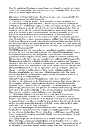 Kleid der herzlichsten Demut zu mir armem Sünder; aber dennoch bin ich nicht wert, meine
Augen zu Dir emporzuheben.‘ Was meinst du wohl, welcher von beiden dürfte Christus dem
Herrn der bei weitem Angenehmere sein?“

222. Kapitel – Selbstgespräch Migatzis. Er möchte sich zum Herrn bekennen, fürchtet aber
seine Amtsgenossen. Joseph hilft ihm zurecht.
[222,01] Sagt der Erzbischof Migatzi: „Warte, da muß ich ein wenig nachdenken, um
dir eine würdige Antwort geben zu können!“ – Hierauf legt der Erzbischof drei Finger der
rechten Hand auf seine Stirne und sagt zu sich selbst: ,Bei meinem armseligsten Leben, dieser
Joseph ist orthodoxer als ich, der ich doch Erzbischof und Kardinal zugleich bin! Wenn ich
mich nicht genierte, wäre ich beinahe genötigt anzunehmen, was er mir von diesem Juden
sagte. Wäre ich allein, so wäre es schon geschehen. Aber meine zahlreichen Kollegen, die
hier mit mir diesen Vatikan bewohnen, würden über mich alle Teufel aus der Hölle
heraufbeschwören, wenn ich so etwas täte. Wenn ich nur wüßte, was da Rechtes zu machen
wäre! Meine Kollegen bewachen mich mit Argusaugen und behorchen mich mit Midasohren.
Ich dürfte nur Miene machen, mich an diese Gesellschaft anzuschließen, so würden die Kerle
gleich über mich herfallen wie hungrige Hunde. O Joseph, du hast recht in allem, was du über
Rom gesagt! Es ist so und nicht anders, das weiß ich am besten. Aber was kann einer machen,
der zu ihrem Gremium gehört?
[222,02] Man muß dem Volk einen großartigen blauen Dunst vormachen, Handlungen
verrichten, die einem zum Speien fade und dumm sind, und das Volk etwas glauben machen,
was man selbst um alles in der Welt nicht glauben könnte. Man muß sich mit einem
gottähnlichen Nimbus umgeben, während man im Grund bei weitem unter dem Wert eines
Schweinehalters steht. Was ist man denn als ein Erzbischof und Kardinal? Nichts, gar nichts!
Man kann nichts, und auf der erzbischöflichen Höhe lernt man höchstens seine Finanzen in
Ordnung zu halten, sein hochkirchliches Regiment mit einer alles zermalmenden Hochwürde
zu versehen und die Hölle stets offener zu halten als den Himmel. Das ist das hohe Amt eines
Erzbischofs! Man muß sich doch bei nur irgendeinem Gewissen alle Tage ins Ohr raunen:
,Was du vorstellst ist an und für sich nichts! Ohne Schuster und Schneider könnten die
Menschen schwer bestehen, aber ohne einen Erzbischof unendlich leicht!‘ Das ist eine
unbestreitbare Wahrheit; aber wer dürfte es wagen, sie offen auszusprechen! Wahrlich, ein
schönes Geschäft für einen Ehrenmann!
[222,03] O Joseph, du hast recht! Aber gebe ich dir recht, werden sie über mich
herfallen von allen Seiten und mir den Mund zu stopfen verstehen. Wenn ich nur wüßte, wie
ich mich aus den Schlingen meiner Lauskollegen losmachen könnte! Mit dem größten
Vergnügen täte ich's, aber wie würde mir's da ergehen? – Ich weiß so gut wie du, lieber
Freund Joseph, daß ich dem Leibe nach gestorben bin und mich schon bei sechzig Jahren oder
darüber hier in der Geisterwelt befinde, obschon ich auf der Welt nicht daran geglaubt habe.
Aber wehe mir, wenn ich vor meinen Kollegen so etwas fallen ließe!
[222,04] O Joseph, hilf mir weg von meinen Kollegen, und du sollst deinen Migatzi
gleich in einem anderen Licht erblicken! Ich bot dir stets, so viel es möglich war, die
hilfreiche Hand. Aber es ist traurig, daß ich mit dir anders reden muß, als ich eigentlich mit
dir reden möchte. Du kennst Rom wohl, aber ich kenne es besser, denn ich kenne den Grund,
auf dem Rom steht. Solange über Rom nicht ein Herkules kommt und seine Köpfe kürzer
macht, wird es nie Tag auf der lieben Erde werden!‘
[222,05] Auf dies Selbstgespräch macht der Erzbischof einen Seufzer und sagt zu
Joseph: „Lieber Freund, du hast auf eine würdige Antwort geduldig gewartet, aber ich kann
dir trotz all meines Denkens keine Antwort geben. Denn es gibt Dinge zwischen Mond und
Sonne, von denen sich noch keine menschliche Weisheit etwas hat träumen lassen. Ich hoffe,
du wirst mich verstehen!“
[222,06] Sagt Joseph: „Ja, ich verstehe dich, und in diesen Räumen gibt es noch eine
Menge Erzpfaffen, vor denen du unsägliche Furcht hast, die aber ebenso leer ist wie deine
erzbischöfliche Hochwürde. Siehe, der Herr hat mir das Ohr meines Herzens aufgetan und ich
vernahm deine Gedankenrede, weshalb ich deine Antwort schon habe. Von nun an bist du
 