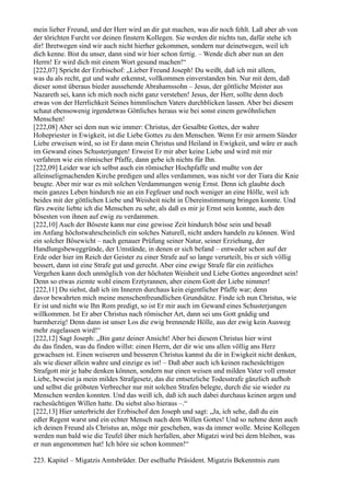mein lieber Freund, und der Herr wird an dir gut machen, was dir noch fehlt. Laß aber ab von
der törichten Furcht vor deinen finstern Kollegen. Sie werden dir nichts tun, dafür stehe ich
dir! Ihretwegen sind wir auch nicht hierher gekommen, sondern nur deinetwegen, weil ich
dich kenne. Bist du unser, dann sind wir hier schon fertig. – Wende dich aber nun an den
Herrn! Er wird dich mit einem Wort gesund machen!“
[222,07] Spricht der Erzbischof: „Lieber Freund Joseph! Du weißt, daß ich mit allem,
was du als recht, gut und wahr erkennst, vollkommen einverstanden bin. Nur mit dem, daß
dieser sonst überaus bieder aussehende Abrahamssohn – Jesus, der göttliche Meister aus
Nazareth sei, kann ich mich noch nicht ganz verstehen! Jesus, der Herr, sollte denn doch
etwas von der Herrlichkeit Seines himmlischen Vaters durchblicken lassen. Aber bei diesem
schaut ebensowenig irgendetwas Göttliches heraus wie bei sonst einem gewöhnlichen
Menschen!
[222,08] Aber sei dem nun wie immer: Christus, der Gesalbte Gottes, der wahre
Hohepriester in Ewigkeit, ist die Liebe Gottes zu den Menschen. Wenn Er mir armem Sünder
Liebe erweisen wird, so ist Er dann mein Christus und Heiland in Ewigkeit, und wäre er auch
im Gewand eines Schusterjungen! Erweist Er mir aber keine Liebe und wird mit mir
verfahren wie ein römischer Pfaffe, dann gebe ich nichts für Ihn.
[222,09] Leider war ich selbst auch ein römischer Hochpfaffe und mußte von der
alleinseligmachenden Kirche predigen und alles verdammen, was nicht vor der Tiara die Knie
beugte. Aber mir war es mit solchen Verdammungen wenig Ernst. Denn ich glaubte doch
mein ganzes Leben hindurch nie an ein Fegfeuer und noch weniger an eine Hölle, weil ich
beides mit der göttlichen Liebe und Weisheit nicht in Übereinstimmung bringen konnte. Und
fürs zweite liebte ich die Menschen zu sehr, als daß es mir je Ernst sein konnte, auch den
bösesten von ihnen auf ewig zu verdammen.
[222,10] Auch der Böseste kann nur eine gewisse Zeit hindurch böse sein und besaß
im Anfang höchstwahrscheinlich ein solches Naturell, nicht anders handeln zu können. Wird
ein solcher Bösewicht – nach genauer Prüfung seiner Natur, seiner Erziehung, der
Handlungsbeweggründe, der Umstände, in denen er sich befand – entweder schon auf der
Erde oder hier im Reich der Geister zu einer Strafe auf so lange verurteilt, bis er sich völlig
bessert, dann ist eine Strafe gut und gerecht. Aber eine ewige Strafe für ein zeitliches
Vergehen kann doch unmöglich von der höchsten Weisheit und Liebe Gottes angeordnet sein!
Denn so etwas ziemte wohl einem Erztyrannen, aber einem Gott der Liebe nimmer!
[222,11] Du siehst, daß ich im Inneren durchaus kein eigentlicher Pfaffe war; denn
davor bewahrten mich meine menschenfreundlichen Grundsätze. Finde ich nun Christus, wie
Er ist und nicht wie Ihn Rom predigt, so ist Er mir auch im Gewand eines Schusterjungen
willkommen. Ist Er aber Christus nach römischer Art, dann sei uns Gott gnädig und
barmherzig! Denn dann ist unser Los die ewig brennende Hölle, aus der ewig kein Ausweg
mehr zugelassen wird!“
[222,12] Sagt Joseph: „Bin ganz deiner Ansicht! Aber bei diesem Christus hier wirst
du das finden, was du finden willst: einen Herrn, der dir wie uns allen völlig ans Herz
gewachsen ist. Einen weiseren und besseren Christus kannst du dir in Ewigkeit nicht denken,
als wie dieser allein wahre und einzige es ist! – Daß aber auch ich keinen rachesüchtigen
Strafgott mir je habe denken können, sondern nur einen weisen und milden Vater voll ernster
Liebe, beweist ja mein mildes Strafgesetz, das die entsetzliche Todesstrafe gänzlich aufhob
und selbst die gröbsten Verbrecher nur mit solchen Strafen belegte, durch die sie wieder zu
Menschen werden konnten. Und das weiß ich, daß ich auch dabei durchaus keinen argen und
rachesüchtigen Willen hatte. Du siehst also hieraus –.“
[222,13] Hier unterbricht der Erzbischof den Joseph und sagt: „Ja, ich sehe, daß du ein
edler Regent warst und ein echter Mensch nach dem Willen Gottes! Und so nehme denn auch
ich deinen Freund als Christus an, möge mir geschehen, was da immer wolle. Meine Kollegen
werden nun bald wie die Teufel über mich herfallen, aber Migatzi wird bei dem bleiben, was
er nun angenommen hat! Ich höre sie schon kommen!“

223. Kapitel – Migatzis Amtsbrüder. Der eselhafte Präsident. Migatzis Bekenntnis zum
 