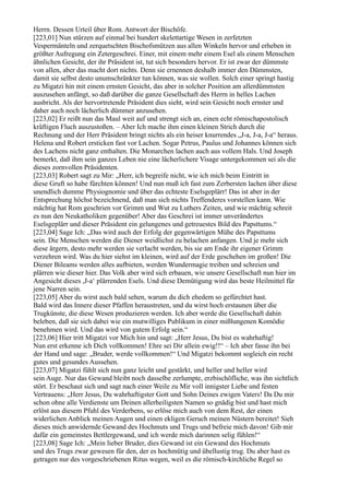 Herrn. Dessen Urteil über Rom. Antwort der Bischöfe.
[223,01] Nun stürzen auf einmal bei hundert skelettartige Wesen in zerfetzten
Vespermänteln und zerquetschten Bischofsmützen aus allen Winkeln hervor und erheben in
größter Aufregung ein Zetergeschrei. Einer, mit einem mehr einem Esel als einem Menschen
ähnlichen Gesicht, der ihr Präsident ist, tut sich besonders hervor. Er ist zwar der dümmste
von allen, aber das macht dort nichts. Denn sie ernennen deshalb immer den Dümmsten,
damit sie selbst desto unumschränkter tun können, was sie wollen. Solch einer springt hastig
zu Migatzi hin mit einem ernsten Gesicht, das aber in solcher Position am allerdümmsten
auszusehen anfängt, so daß darüber die ganze Gesellschaft des Herrn in helles Lachen
ausbricht. Als der hervortretende Präsident dies sieht, wird sein Gesicht noch ernster und
daher auch noch lächerlich dümmer anzusehen.
[223,02] Er reißt nun das Maul weit auf und strengt sich an, einen echt römischapostolisch
kräftigen Fluch auszustoßen. – Aber Ich mache ihm einen kleinen Strich durch die
Rechnung und der Herr Präsident bringt nichts als ein heiser knurrendes „J-a, J-a, J-a“ heraus.
Helena und Robert ersticken fast vor Lachen. Sogar Petrus, Paulus und Johannes können sich
des Lachens nicht ganz enthalten. Die Monarchen lachen auch aus vollem Hals. Und Joseph
bemerkt, daß ihm sein ganzes Leben nie eine lächerlichere Visage untergekommen sei als die
dieses zornvollen Präsidenten.
[223,03] Robert sagt zu Mir: „Herr, ich begreife nicht, wie ich mich beim Eintritt in
diese Gruft so habe fürchten können! Und nun muß ich fast zum Zerbersten lachen über diese
unendlich dumme Physiognomie und über das echteste Eselsgeplärr! Das ist aber in der
Entsprechung höchst bezeichnend, daß man sich nichts Treffenderes vorstellen kann. Wie
mächtig hat Rom geschrien vor Grimm und Wut zu Luthers Zeiten, und wie mächtig schreit
es nun den Neukatholiken gegenüber! Aber das Geschrei ist immer unverändertes
Eselsgeplärr und dieser Präsident ein gelungenes und getreuestes Bild des Papsttums.“
[223,04] Sage Ich: „Das wird auch der Erfolg der gegenwärtigen Mühe des Papsttums
sein. Die Menschen werden die Diener weidlichst zu belachen anfangen. Und je mehr sich
diese ärgern, desto mehr werden sie verlacht werden, bis sie am Ende ihr eigener Grimm
verzehren wird. Was du hier siehst im kleinen, wird auf der Erde geschehen im großen! Die
Diener Bileams werden alles aufbieten, werden Wundermagie treiben und schreien und
plärren wie dieser hier. Das Volk aber wird sich erbauen, wie unsere Gesellschaft nun hier im
Angesicht dieses ,J-a‘ plärrenden Esels. Und diese Demütigung wird das beste Heilmittel für
jene Narren sein.
[223,05] Aber du wirst auch bald sehen, warum du dich ehedem so gefürchtet hast.
Bald wird das Innere dieser Pfaffen heraustreten, und du wirst hoch erstaunen über die
Trugkünste, die diese Wesen produzieren werden. Ich aber werde die Gesellschaft dahin
beleben, daß sie sich dabei wie ein mutwilliges Publikum in einer mißlungenen Komödie
benehmen wird. Und das wird von gutem Erfolg sein.“
[223,06] Hier tritt Migatzi vor Mich hin und sagt: „Herr Jesus, Du bist es wahrhaftig!
Nun erst erkenne ich Dich vollkommen! Ehre sei Dir allein ewig!!“ – Ich aber fasse ihn bei
der Hand und sage: „Bruder, werde vollkommen!“ Und Migatzi bekommt sogleich ein recht
gutes und gesundes Aussehen.
[223,07] Migatzi fühlt sich nun ganz leicht und gestärkt, und heller und heller wird
sein Auge. Nur das Gewand bleibt noch dasselbe zerlumpte, erzbischöfliche, was ihn sichtlich
stört. Er beschaut sich und sagt nach einer Weile zu Mir voll innigster Liebe und festen
Vertrauens: „Herr Jesus, Du wahrhaftigster Gott und Sohn Deines ewigen Vaters! Da Du mir
schon ohne alle Verdienste um Deinen allerheiligsten Namen so gnädig bist und hast mich
erlöst aus diesem Pfuhl des Verderbens, so erlöse mich auch von dem Rest, der einen
widerlichen Anblick meinen Augen und einen ekligen Geruch meinen Nüstern bereitet! Sieh
dieses mich anwidernde Gewand des Hochmuts und Trugs und befreie mich davon! Gib mir
dafür ein gemeinstes Bettlergewand, und ich werde mich darinnen selig fühlen!“
[223,08] Sage Ich: „Mein lieber Bruder, dies Gewand ist ein Gewand des Hochmuts
und des Trugs zwar gewesen für den, der es hochmütig und übellustig trug. Du aber hast es
getragen nur des vorgeschriebenen Ritus wegen, weil es die römisch-kirchliche Regel so
 