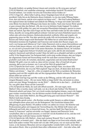 Du große Gottheit, sei gnädig Deinen Läusen und vernichte sie für ewig ganz und gar!‘
[154,10] Wahrlich, eine sonderbar schmutzige, merkwürdige Inschrift! Da möchte ich
Einsicht nehmen, von welcher Art etwa der Einwohner dieses Grabes ist.“
[154,11] Sage Ich: „Mein lieber Ludwig, dieses Vergnügen kann Ich dir sehr leicht
gewähren! Gehe hin an die Rückseite dieses Grabmals, wo du eine runde Öffnung finden
wirst, dort sieh hinein, und du wirst sogleich im klaren sein!“ – Der Graf Ludwig Bathianyi
tritt sogleich hinter das Grabmal und entdeckt die Öffnung. Er beugt sich nieder und richtet
seine Blicke fest durch die Öffnung in das Innere des Grabes. Nach einer kurzen Weile spricht
er ganz erstaunt über den Befund: „Oh, das ist ja im höchsten Grade frappant! Ein äußerst
schmutziger Affe größter Art, ganz mit zerzausten Pfauenfedern behangen, spaziert in einem
Saale auf und ab, legt öfter einen Finger auf die Nase und bald wieder auf die sehr niedere
Stirne, dieselbe ein wenig philosophisch reibend. Und dort auf einem Ruhebette kauern etwa
sieben oder acht etwas kleinere, höchstwahrscheinlich weibliche Affen und wispeln sich
gegenseitig etwas ins Ohr. Nun aber spricht der große Affe mit kreischender Stimme: ,Ja, ja,
Russen und Türken taugen nicht füreinander! Der Böhm hat sie schon beim Schopf.
Hintendrein kommen die Engländer und Franzosen und werden dem Russen zeigen, wie
weit's von Europa nach Sibirien ist! Und 's liebe Österreich wird zu einem Abwischfetzen und
wird am Ende tanzen müssen, wie's die andern haben wollen. Hahahaha, das geht jetzt grad
so, wie ich mir's g'wunsch'n hab! O ihr armen Deutschen, ihr dummen Slaven, ihr welschen
Esel und ihr ungarischen Ochsen! G'schieht euch ganz recht, daß ihr alle miteinander
englisch, französisch und türkisch werdet! Denn ihr habt's ja so g'handelt und habt es so hab'n
woll'n! O ihr Hauptviecher! Im Parlament habt's nicht einig werden können, aber am Galgen
der allgemeinen Armut und Verzweiflung werd't ihr euch dann vereinen können! Nun
g'schieht's euch recht, ihr welschen, deutschen, ungarischen und slavischen Rindviecher!
Hahaha! Mi geht's zwar nix mehr an, denn ich bin versorgt. Aber a Freud hab ich ganz
unsinnig, daß es jetzt so kommt, wie i's mir auf der Welt oft gedacht hab!‘“
[154,12] Spricht der Graf weiter: „Ach Herr, Du guter heiliger Vater, was dieser Affe
zusammenschwärmt, das ist ja der Welt ungleich! Sage uns doch, ob daran denn doch etwas
Wahres sein könnte.“ – Sage Ich: „Alles ist möglich auf der Welt, je nachdem die Menschen
irgendwo noch mit Mir wandeln oder auf ihre eigengestaltete Macht vertrauen. Höre du aber
diesen Affen nur weiter an!“
[154,13] Der Graf legt Aug und Ohr wieder an die Öffnung, und der Affe spricht nach
einigem Räuspern weiter: „Wo nur meine Malla so lange bleibt! Aha, da kommt sie schon,
sicher mit einer Menge Neuigkeiten von der Welt!“ – (Malla tritt in den Saal.) – „Grüß dich!
No, was gibt's denn Neues auf der Lauswelt?“
[154,14] Spricht die Malla, die auch sehr äffisch aussieht: „Nit zum sagen, mein
Mallwit! Alles is konfus, kaner waß mehr, wer da is Koch oder Kellner! Die Minister in
Österreich arbeit'n auf einem Türl, wo's leicht werden durchgehen können, wann's die Suppen
ganz werden versolzen hobn. Aus die Kleinen mochn's Große und aus die Groß'n mochn's
Kleine. Gelt, mein lieber Mallwit, das Ding geht lustig ganz nach deinem Wunsch!“ – Der
Mallwit lacht dazu freudig. –
[154,15] Malla spricht weiter: „Die Reichen werden große Steuern zu zahlen kriegen
und schimpfen drum schon jetzt wie die Rohrspatzen. Die Geistlichen können über
d'Regierung nit gnua fluchen. D'Landleut wollen von zahlen nix wissen. Die Künstler und
Professionisten geben sich langsam der Verzweiflung hin. Das Militär hofft immer aufs
Silbergeld und Gold; aber es kimmt holt koans. No, und den Spaß! Der Papst hot holt no
immer d'„Franzosen“ und hot sich dofür von Neapel, Spanien und Österreich Ärzte
verschrieben; aber es is gleich umsonst, er wird holt von die Krankheit nit los, und das wird
dem lieben Papst wohl den Garaus mochn! Hahaha!“
[154,16] Spricht der Affe Mallwit: „Ganz nach meinem Wunsch! Wie i's auf der Welt
oft g'sagt hab, so kommt's jetzt! – Aber der Spaß vom Papst ist im Ernst nicht schlecht, und es
kann nicht anders werden! Wie leicht wär's im Jahr 1848 g'west, wie wir noch auf der Welt
waren, so die dummen Menschen sich nur einigermaßen verstehn hätt'n woll'n. Jetzt habn sie
den saubern Dreck. Aber es g'schieht ihnen allen vollkommen recht! – Jetzt aber schau, daß
 