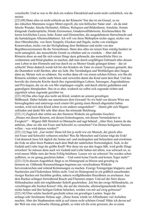 vorschreibt. Und so war es für dich ein wahres Ehrenkleid und somit nicht verächtlich, wie du
meinst.
[223,09] Denn alles ist nicht schlecht an der Römerin! Nur das ist ein Greuel, so sie
des irdischen Mammons wegen Mittel ergreift, die rein höllischer Natur sind – als da sind:
falsche Wunder, falsche Heilmittel, Ablässe, Reliquien und Bilderdienst, Amulette, fromm
klingende Zaubersprüche, blinde Zeremonien, Gnadenwallfahrtsorte, Kirchenschätze für
leeren kirchlichen Luxus, hohe Ämter und Ehrenstellen, die ausgedehnteste Herrschsucht und
die hartnäckigste Alleinrechthaberei. Ich will von ihren Meßopfern nichts sagen, nichts von
ihrer Ohrenbeichte, von ihren Tempeln, Glocken und Orgeln, nichts von würdigen
Kunstwerken, nichts von der Heilighaltung ihrer Bethäuser und nichts von den
Begräbniszeremonien für die Verstorbenen. Denn dies alles im reinen Sinn würdig benützt ist
nicht untauglich, das menschliche Gemüt zu erheben und zu veredeln. – Aber daß die
Römerin diese an und für sich reinen Dinge dazu gebraucht, das menschliche Herz zu
verdummen und blind glauben zu machen, daß man durch sorgfältigen Gebrauch alles dessen
zum Leben in den Himmeln und nur durch sie zu Meiner Gnade gelangen könne – das ist
schlecht! Denn dadurch werde Ich bei den Kindern als Vater zu einem Tyrannen gemacht, den
die Dummheit wohl fürchtet, aber nie liebt. Die Verständigen und Weltläufigen aber fangen
dann an, Meiner sich zu schämen. Sie wollen dann oft von einem solchen Erlöser, wie Ihn die
Römerin schildert, nichts mehr hören und verwerfen damit das Kind samt dem Bad. Und das
bewirkt die römische Kirche durch ihre eigenmächtigen Lehren, Satzungen, Zugeständnisse
und Privilegien, die sie als von Mir empfangen vorgibt, und durch allerlei geduldeten und
gepredigten Aberglauben. Das ist es aber, wodurch sie selbst sich zugrunde richtet und
eigentlich schon zugrunde gerichtet ist.
[223,10] Das alles liegt also nicht am Kleid, sondern an seinem gewaltigen
Mißbrauch. Daher behalte nur unterdessen dein Gewand! So wir bald von diesem Wien uns
hinwegbegeben und unterwegs noch einem Ort geistig einen Besuch abgestattet haben
werden, wird sich dein Kleid schon in ein anderes umgestalten!“ – Damit gibt sich Migatzi
zufrieden und dankt Mir sehr über diese ihn tröstende Belehrung.
[223,11] Zugleich aber ertönt aus den finsteren Winkeln ein gellendes Geschrei:
„Hinaus mit diesen Ketzern, mit diesen Gottesleugnern, mit diesen Vermaledeiten in
Ewigkeit!“ – Migatzi fällt förmlich in Ohnmacht und sagt bebend: „Aber Herr, kannst du das
anhören, ohne sie alle mit Feuer und Schwefel zu vernichten? Um Deines heiligsten Namens
willen – was wird daraus werden?“
[223,12] Sage Ich: „Gar nichts! Denn Ich bin ja nicht wie ein Mensch, der gleich alles
mit Feuer und Schwefel verheeren möchte! Was für Menschen und Geister trägt die Erde!
Und dennoch lasse Ich täglich die Sonne auf- und niedergehen und beleuchten und erwärmen
die Erde an allen ihren Punkten nach dem Maß der natürlichen Notwendigkeit. Sieh, in der
Geduld und Liebe liegt die größte Kraft! Wer diese nie aus den Augen läßt, wird große Dinge
erreichen! So müssen denn auch wir Geduld und Liebe haben mit allem, was schwach ist, so
wird unsere Mühe stets der beste Erfolg belohnen. Lassen wir sie schreien! Sie werden schon
aufhören, so sie genug geschrien haben. – Und somit keine Furcht und keinen Ärger mehr!“
[223,13] In diesem Augenblick fängt es im Hintergrund zu blitzen und gewaltig zu
donnern an. Glühende Riesenschlangen beginnen aus verschiedenen Winkeln
hervorzukriechen und wütend Krümmungen zu machen. Feurige Totengerippe klappern, auch
Nachteulen und Fledermäuse fehlen nicht. Und im Hintergrund ist ein gräßlich aussehender,
riesiger Rachen mit furchtbar großen, nahezu weißglühenden Hauzähnen zu erschauen. Aus
dem Rachen schlagen fortwährend Rauch und Flammen empor. Und auf der Stirn dieses
Höllendrachen steht mit rotglühender Schrift geschrieben: ,Ich bin der ewige Höllendrache, zu
verschlingen alle frechen Ketzer! Alle, die auf die römische, alleinseligmachende Kirche
nichts halten und ihre heiligen Gebote belachen, werden von mir auf ewig gefressen!‘
[223,14] Über solche Inschrift geschieht schon ein gewaltiges Lachen. Sogar die
anfangs sehr furchtsame Helena sagt: „Diese Szene würde im Affentheater viel Aufsehen
machen. Aber der Stephansdom steht ja auf einem recht schönen Grund! Hätte ich davon auf
der Welt nur eine schwache Ahnung gehabt, so wäre ich die erste gewesen, die so einen
 