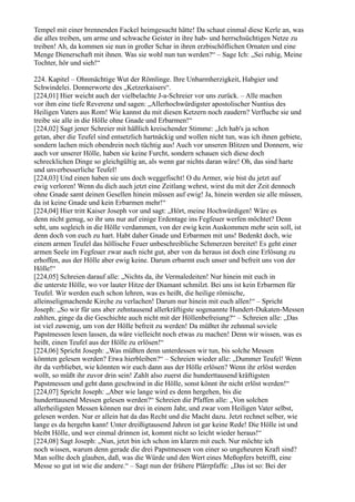 Tempel mit einer brennenden Fackel heimgesucht hätte! Da schaut einmal diese Kerle an, was
die alles treiben, um arme und schwache Geister in ihre hab- und herrschsüchtigen Netze zu
treiben! Ah, da kommen sie nun in großer Schar in ihren erzbischöflichen Ornaten und eine
Menge Dienerschaft mit ihnen. Was sie wohl nun tun werden?“ – Sage Ich: „Sei ruhig, Meine
Tochter, hör und sieh!“

224. Kapitel – Ohnmächtige Wut der Römlinge. Ihre Unbarmherzigkeit, Habgier und
Schwindelei. Donnerworte des „Ketzerkaisers“.
[224,01] Hier weicht auch der vielbelachte J-a-Schreier vor uns zurück. – Alle machen
vor ihm eine tiefe Reverenz und sagen: „Allerhochwürdigster apostolischer Nuntius des
Heiligen Vaters aus Rom! Wie kannst du mit diesen Ketzern noch zaudern? Verfluche sie und
treibe sie alle in die Hölle ohne Gnade und Erbarmen!“
[224,02] Sagt jener Schreier mit häßlich kreischender Stimme: „Ich hab's ja schon
getan, aber die Teufel sind entsetzlich hartnäckig und wollen nicht tun, was ich ihnen gebiete,
sondern lachen mich obendrein noch tüchtig aus! Auch vor unseren Blitzen und Donnern, wie
auch vor unserer Hölle, haben sie keine Furcht, sondern schauen sich diese doch
schrecklichen Dinge so gleichgültig an, als wenn gar nichts daran wäre! Oh, das sind harte
und unverbesserliche Teufel!
[224,03] Und einen haben sie uns doch weggefischt! O du Armer, wie bist du jetzt auf
ewig verloren! Wenn du dich auch jetzt eine Zeitlang wehrst, wirst du mit der Zeit dennoch
ohne Gnade samt deinen Gesellen hinein müssen auf ewig! Ja, hinein werden sie alle müssen,
da ist keine Gnade und kein Erbarmen mehr!“
[224,04] Hier tritt Kaiser Joseph vor und sagt: „Hört, meine Hochwürdigen! Wäre es
denn nicht genug, so ihr uns nur auf einige Erdentage ins Fegfeuer werfen möchtet? Denn
seht, uns sogleich in die Hölle verdammen, von der ewig kein Auskommen mehr sein soll, ist
denn doch von euch zu hart. Habt daher Gnade und Erbarmen mit uns! Bedenkt doch, wie
einem armen Teufel das höllische Feuer unbeschreibliche Schmerzen bereitet! Es geht einer
armen Seele im Fegfeuer zwar auch nicht gut, aber von da heraus ist doch eine Erlösung zu
erhoffen, aus der Hölle aber ewig keine. Darum erbarmt euch unser und befreit uns von der
Hölle!“
[224,05] Schreien darauf alle: „Nichts da, ihr Vermaledeiten! Nur hinein mit euch in
die unterste Hölle, wo vor lauter Hitze der Diamant schmilzt. Bei uns ist kein Erbarmen für
Teufel. Wir werden euch schon lehren, was es heißt, die heilige römische,
alleinseligmachende Kirche zu verlachen! Darum nur hinein mit euch allen!“ – Spricht
Joseph: „So wir für uns aber zehntausend allerkräftigste sogenannte Hundert-Dukaten-Messen
zahlten, ginge da die Geschichte auch nicht mit der Höllenbefreiung?“ – Schreien alle: „Das
ist viel zuwenig, um von der Hölle befreit zu werden! Da müßtet ihr zehnmal soviele
Papstmessen lesen lassen, da wäre vielleicht noch etwas zu machen! Denn wir wissen, was es
heißt, einen Teufel aus der Hölle zu erlösen!“
[224,06] Spricht Joseph: „Was müßten denn unterdessen wir tun, bis solche Messen
könnten gelesen werden? Etwa hierbleiben?“ – Schreien wieder alle: „Dummer Teufel! Wenn
ihr da verbliebet, wie könnten wir euch dann aus der Hölle erlösen? Wenn ihr erlöst werden
wollt, so müßt ihr zuvor drin sein! Zahlt also zuerst die hunderttausend kräftigsten
Papstmessen und geht dann geschwind in die Hölle, sonst könnt ihr nicht erlöst werden!“
[224,07] Spricht Joseph: „Aber wie lange wird es denn hergehen, bis die
hunderttausend Messen gelesen werden?“ Schreien die Pfaffen alle: „Von solchen
allerheiligsten Messen können nur drei in einem Jahr, und zwar vom Heiligen Vater selbst,
gelesen werden. Nur er allein hat da das Recht und die Macht dazu. Jetzt rechnet selber, wie
lange es da hergehn kann! Unter dreißigtausend Jahren ist gar keine Rede! Die Hölle ist und
bleibt Hölle, und wer einmal drinnen ist, kommt nicht so leicht wieder heraus!“
[224,08] Sagt Joseph: „Nun, jetzt bin ich schon im klaren mit euch. Nur möchte ich
noch wissen, warum denn gerade die drei Papstmessen von einer so ungeheuren Kraft sind?
Man sollte doch glauben, daß, was die Würde und den Wert eines Meßopfers betrifft, eine
Messe so gut ist wie die andere.“ – Sagt nun der frühere Plärrpfaffe: „Das ist so: Bei der
 