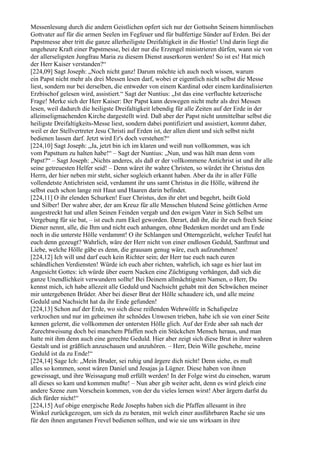 Messenlesung durch die andern Geistlichen opfert sich nur der Gottsohn Seinem himmlischen
Gottvater auf für die armen Seelen im Fegfeuer und für bußfertige Sünder auf Erden. Bei der
Papstmesse aber tritt die ganze allerheiligste Dreifaltigkeit in die Hostie! Und darin liegt die
ungeheure Kraft einer Papstmesse, bei der nur die Erzengel ministrieren dürfen, wann sie von
der allerseligsten Jungfrau Maria zu diesem Dienst auserkoren werden! So ist es! Hat mich
der Herr Kaiser verstanden?“
[224,09] Sagt Joseph: „Noch nicht ganz! Darum möchte ich auch noch wissen, warum
ein Papst nicht mehr als drei Messen lesen darf, wobei er eigentlich nicht selbst die Messe
liest, sondern nur bei derselben, die entweder von einem Kardinal oder einem kardinalisierten
Erzbischof gelesen wird, assistiert.“ Sagt der Nuntius: „Ist das eine verfluchte ketzerische
Frage! Merke sich der Herr Kaiser: Der Papst kann deswegen nicht mehr als drei Messen
lesen, weil dadurch die heiligste Dreifaltigkeit lebendig für alle Zeiten auf der Erde in der
alleinseligmachenden Kirche dargestellt wird. Daß aber der Papst nicht unmittelbar selbst die
heiligste Dreifaltigkeits-Messe liest, sondern dabei pontifiziert und assistiert, kommt daher,
weil er der Stellvertreter Jesu Christi auf Erden ist, der allen dient und sich selbst nicht
bedienen lassen darf. Jetzt wird Er's doch verstehen?“
[224,10] Sagt Joseph: „Ja, jetzt bin ich im klaren und weiß nun vollkommen, was ich
vom Papsttum zu halten habe!“ – Sagt der Nuntius: „Nun, und was hält man denn vom
Papst?“ – Sagt Joseph: „Nichts anderes, als daß er der vollkommene Antichrist ist und ihr alle
seine getreuesten Helfer seid! – Denn wäret ihr wahre Christen, so würdet ihr Christus den
Herrn, der hier neben mir steht, sicher sogleich erkannt haben. Aber da ihr in aller Fülle
vollendetste Antichristen seid, verdammt ihr uns samt Christus in die Hölle, während ihr
selbst euch schon lange mit Haut und Haaren darin befindet.
[224,11] O ihr elenden Schurken! Euer Christus, den ihr ehrt und begehrt, heißt Gold
und Silber! Der wahre aber, der am Kreuz für alle Menschen blutend Seine göttlichen Arme
ausgestreckt hat und allen Seinen Feinden vergab und den ewigen Vater in Sich Selbst um
Vergebung für sie bat, – ist euch zum Ekel geworden. Derart, daß ihr, die ihr euch frech Seine
Diener nennt, alle, die Ihm und nicht euch anhangen, ohne Bedenken mordet und am Ende
noch in die unterste Hölle verdammt! O ihr Schlangen und Otterngezücht, welcher Teufel hat
euch denn gezeugt? Wahrlich, wäre der Herr nicht von einer endlosen Geduld, Sanftmut und
Liebe, welche Hölle gäbe es denn, die grausam genug wäre, euch aufzunehmen!
[224,12] Ich will und darf euch kein Richter sein; der Herr tue euch nach euren
schändlichen Verdiensten! Würde ich euch aber richten, wahrlich, ich sage es hier laut im
Angesicht Gottes: ich würde über euern Nacken eine Züchtigung verhängen, daß sich die
ganze Unendlichkeit verwundern sollte! Bei Deinem allmächtigsten Namen, o Herr, Du
kennst mich, ich habe allezeit alle Geduld und Nachsicht gehabt mit den Schwächen meiner
mir untergebenen Brüder. Aber bei dieser Brut der Hölle schaudere ich, und alle meine
Geduld und Nachsicht hat da ihr Ende gefunden!
[224,13] Schon auf der Erde, wo sich diese reißenden Wehrwölfe in Schafspelze
verkrochen und nur im geheimen ihr schnödes Unwesen trieben, habe ich sie von einer Seite
kennen gelernt, die vollkommen der untersten Hölle glich. Auf der Erde aber sah nach der
Zurechtweisung doch bei manchem Pfaffen noch ein Stückchen Mensch heraus, und man
hatte mit ihm denn auch eine gerechte Geduld. Hier aber zeigt sich diese Brut in ihrer wahren
Gestalt und ist gräßlich anzuschauen und anzuhören. – Herr, Dein Wille geschehe, meine
Geduld ist da zu Ende!“
[224,14] Sage Ich: „Mein Bruder, sei ruhig und ärgere dich nicht! Denn siehe, es muß
alles so kommen, sonst wären Daniel und Jesajas ja Lügner. Diese haben von ihnen
geweissagt, und ihre Weissagung muß erfüllt werden! In der Folge wirst du einsehen, warum
all dieses so kam und kommen mußte! – Nun aber gib weiter acht, denn es wird gleich eine
andere Szene zum Vorschein kommen, von der du vieles lernen wirst! Aber ärgern darfst du
dich fürder nicht!“
[224,15] Auf obige energische Rede Josephs haben sich die Pfaffen allesamt in ihre
Winkel zurückgezogen, um sich da zu beraten, mit welch einer ausführbaren Rache sie uns
für den ihnen angetanen Frevel bedienen sollten, und wie sie uns wirksam in ihre
 