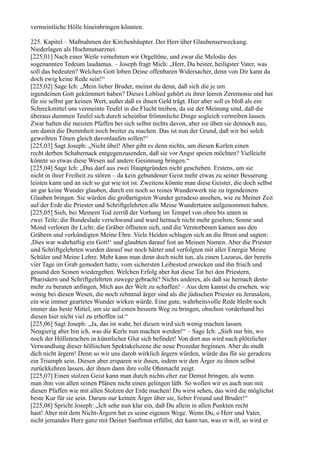 vermeintliche Hölle hineinbringen könnten.

225. Kapitel – Maßnahmen der Kirchenhäupter. Der Herr über Glaubenserweckung.
Niederlagen als Hochmutsarznei.
[225,01] Nach einer Weile vernehmen wir Orgeltöne, und zwar die Melodie des
sogenannten Tedeum laudamus. – Joseph fragt Mich: „Herr, Du bester, heiligster Vater, was
soll das bedeuten? Welchen Gott loben Deine offenbaren Widersacher, denn von Dir kann da
doch ewig keine Rede sein!“
[225,02] Sage Ich: „Mein lieber Bruder, meinst du denn, daß sich die je um
irgendeinen Gott gekümmert haben? Dieses Loblied gehört zu ihrer leeren Zeremonie und hat
für sie selbst gar keinen Wert, außer daß es ihnen Geld trägt. Hier aber soll es bloß als ein
Schreckmittel uns vermeinte Teufel in die Flucht treiben, da sie der Meinung sind, daß die
überaus dummen Teufel sich durch scheinbar frömmliche Dinge sogleich vertreiben lassen.
Zwar halten die meisten Pfaffen bei sich selbst nichts davon, aber sie üben sie dennoch aus,
um damit die Dummheit noch breiter zu machen. Das ist nun der Grund, daß wir bei solch
geweihten Tönen gleich davonlaufen sollen!“
[225,03] Sagt Joseph: „Nicht übel! Aber gibt es denn nichts, um diesen Kerlen einen
recht derben Schabernack entgegenzusenden, daß sie vor Angst speien möchten? Vielleicht
könnte so etwas diese Wesen auf andere Gesinnung bringen.“
[225,04] Sage Ich: „Das darf aus zwei Hauptgründen nicht geschehen. Erstens, um sie
nicht in ihrer Freiheit zu stören – da kein gebundener Geist mehr etwas zu seiner Besserung
leisten kann und an sich so gut wie tot ist. Zweitens könnte man diese Geister, die doch selbst
an gar keine Wunder glauben, durch ein noch so reines Wunderwerk nie zu irgendeinem
Glauben bringen. Sie würden die großartigsten Wunder geradeso ansehen, wie zu Meiner Zeit
auf der Erde die Priester und Schriftgelehrten alle Meine Wundertaten aufgenommen haben.
[225,05] Sieh, bei Meinem Tod zerriß der Vorhang im Tempel von oben bis unten in
zwei Teile; die Bundeslade verschwand und ward hernach nicht mehr gesehen; Sonne und
Mond verloren ihr Licht; die Gräber öffneten sich, und die Verstorbenen kamen aus den
Gräbern und verkündigten Meine Ehre. Viele Heiden schlugen sich an die Brust und sagten:
,Dies war wahrhaftig ein Gott!‘ und glaubten darauf fest an Meinen Namen. Aber die Priester
und Schriftgelehrten wurden darauf nur noch härter und verfolgten mit aller Energie Meine
Schüler und Meine Lehre. Mehr kann man denn doch nicht tun, als einen Lazarus, der bereits
vier Tage im Grab gemodert hatte, vom sichersten Leibestod erwecken und ihn frisch und
gesund den Seinen wiedergeben. Welchen Erfolg aber hat diese Tat bei den Priestern,
Pharisäern und Schriftgelehrten zuwege gebracht? Nichts anderes, als daß sie hernach desto
mehr zu beraten anfingen, Mich aus der Welt zu schaffen! – Aus dem kannst du ersehen, wie
wenig bei diesen Wesen, die noch zehnmal ärger sind als die jüdischen Priester zu Jerusalem,
ein wie immer geartetes Wunder wirken würde. Eine gute, wahrheitsvolle Rede bleibt noch
immer das beste Mittel, um sie auf einen bessern Weg zu bringen, obschon vorderhand bei
diesen hier nicht viel zu erhoffen ist.“
[225,06] Sagt Joseph: „Ja, das ist wahr, bei diesen wird sich wenig machen lassen.
Neugierig aber bin ich, was die Kerle nun machen werden!“ – Sage Ich: „Sieh nur hin, wo
noch der Höllenrachen in künstlicher Glut sich befindet! Von dort aus wird nach plötzlicher
Verwandlung dieser höllischen Spektakelszene die neue Prozedur beginnen. Aber du mußt
dich nicht ärgern! Denn so wir uns darob wirklich ärgern würden, würde das für sie geradezu
ein Triumph sein. Diesen aber ersparen wir ihnen, indem wir den Ärger zu ihnen selbst
zurückkehren lassen, der ihnen dann ihre volle Ohnmacht zeigt.
[225,07] Einen stolzen Geist kann man durch nichts eher zur Demut bringen, als wenn
man ihm von allen seinen Plänen nicht einen gelingen läßt. So wollen wir es auch nun mit
diesen Pfaffen wie mit allen Stolzen der Erde machen! Du wirst sehen, das wird die möglichst
beste Kur für sie sein. Darum nur keinen Ärger über sie, lieber Freund und Bruder!“
[225,08] Spricht Joseph: „Ich sehe nun klar ein, daß Du allein in allen Punkten recht
hast! Aber mit dem Nicht-Ärgern hat es seine eigenen Wege. Wenn Du, o Herr und Vater,
nicht jemandes Herz ganz mit Deiner Sanftmut erfüllst, der kann tun, was er will, so wird er
 