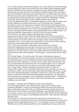 sich vom Ärger dennoch nicht enthalten können, wenn er diese Wesen so schmähliche Dinge
zuwege bringen sieht. Habe ich doch auf der Erde viele hunderte Male Gelegenheit gehabt,
daß mir die Pfaffen mit ihren Gesuchen und Rekursen aus den selbstsüchtigsten Gründen
derartig lästig geworden sind, daß ich sie alle hätte totschießen mögen. Und so ich hinter so
etwas kam, da mußte ich mich denn doch wieder ärgern bis zum Gelbwerden! Hier in dieser
Welt aber kommt das noch viel ärgerlicher heraus, da man sogleich nur zu klar einsieht, welch
eine allerniedrigste Absicht diese geistigen Lumpen mit jeder ihrer Handlungen verbinden.
[225,09] Sie spielen die Frommen, um das zahlende Vertrauen ihrer Schafe zu
wecken. Sie gehen barfuß einher, um den Schafen glauben zu machen, daß sie demütig seien.
Sie beten öffentlich mit andachtsvollen Mienen, um die Goldminen ihrer Gläubigen
beweglich zu machen. Sie machen ganz entsetzlich tiefe Reverenzen und beugen bei ihren
Messen ihr Haupt nahe bis zur Erde, um zu zeigen, von welch unbegrenzter Ehrfurcht sie vor
dem Tisch Gottes durchdrungen seien. Aber bei sich selbst glauben sie nichts und tun das nur,
um desto mehr Messezahler anzulocken. Denn die Blindschafe meinen, daß eine Messe, mit
solch einer sichtlichen Andacht gelesen, für alle Übel der Erde gut sein müßte.
[225,10] O Herr, eine zahllose Menge solcher Dinge gibt es bei dieser
Gespensterkaste, über die man sich über alle Maßen ärgern muß! Was kann man da tun?
Nichts als eine Zeitlang zusehen, und wenn's einem am Ende zu arg wird, dreinschlagen wie
ein Donnerwetter. Es ist richtig, daß wir uns nicht ärgern sollen, um ihnen keinen Sieg
einzuräumen. Aber so ich nur einen sehe, dreht sich bei mir schon alles um! Herr und Vater,
so Du mich nicht besonders hältst, kann ich für nichts gutstehen.
[225,11] Aha! Nun ist die Hölle verschwunden, und wir stehen nun auf einmal
inmitten des Stephansdoms, der noch ganz so aussieht wie zu meinen Lebzeiten. Jetzt
kommen die rotbemäntelten Kirchendiener, sie zünden alle Kerzen an und decken den
Hochaltar ab. Am Ende werden sie uns gar mit einem zelebrierten Amt hinausheizen wollen.
Die Geschichte wird ja recht possierlich! – Freund Migatzi, wie kommt denn dir diese Sache
vor?“
[225,12] Sagt Migatzi: „Wie sollte sie mir wohl anders als überdumm vorkommen?
Aber ärgern kann ich mich nimmer darüber, nur lachen, soviel du willst! Denn kein Mensch
kann sich mehr ärgern, so diese borniertesten römischen Dummköpfe sich auch als Geister
nicht kurieren lassen. Überlassen wir das alles unserem lieben, guten Herrn und Vater und
seien wir guten Muts! Diese Wesen aber lassen wir ungestört machen, was sie wollen; das
wird für sie sicher die beste Kur sein. Denn wir zwei werden nichts ändern an ihnen.“
[225,13] Sagt Joseph: „Da hast du allerdings recht! Denn an diesen ist Taufe und
Chrisam total verdorben, und es wird darum schwerlich je etwas zu bessern sein. Aber mir
wird leichter zu Mut, wenn ich mich meines Ärgers dadurch entledige, daß ich hier vor dem
Herrn ihnen ihre Hauptstückchen ins Gedächtnis zurückrufe. Es soll auch an ihnen erfüllt
werden, was der Herr auf der Welt solchen Hauptlumpen verheißen hat: ,Von den Dächern
herab wird man's laut verkündigen, was ihr im geheimen Arges getan habt!‘ – Sie halten nun
ein gespenstisches Hochamt. Bis sie fertig werden, kann ich mich noch von so manchem
entledigen, was mich drückt.“

226. Kapitel – Der Herr über das Meßopfer und die ewige Verdammnis.
[226,01] Joseph fortfahrend: „Herr, Du bester Vater, sage mir doch, ob denn an dem
sogenannten Meßopfer, von dem in keiner Heiligen Schrift etwas steht, denn doch etwas
daran sei? Besonders wenn stillen Ortes ein herzlich guter Priester, gläubig und in bester
Meinung Dir, Gott dem Herrn, ein wahrhaft andächtiges, stilles Meßopfer darbringt. Und
zwar umsonst, weil er es als zu heilig erachtet und seinen lieben Heiland um keine Silberlinge
mehr verkaufen will. Ich meine, so ein Meßopfer dürfte bei Dir, o Herr, denn doch nicht ganz
ohne Wert sein!“
[226,02] Sage Ich: „Mein liebster Freund! Was kann bei Mir wohl ohne Wert sein, so
es im rechten Sinn verrichtet wird? So Ich einen jeden Becher frischen Wassers, den du einem
Durstigen reichst, hundertfach belohnen will – um wieviel mehr werde Ich ein andächtiges
Meßopfer eines wirklich edelherzigen Priesters mit wohlgefälligstem Herzen ansehen und
 