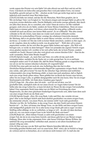 werde segnen den Priester wie sein Opfer! Ich sehe allezeit nur aufs Herz und nie auf die
Form. Und durch ein liebevolles und gerechtes Herz wird jede äußere Form, wie immer
beschaffen, gerecht und gut vor Mir – obschon an der Form gar nichts liegt und sie weder
äußerlich noch innerlich einen Wert haben kann.
[226,03] Ich habe nur einmal, und das für alle Menschen, Mich Dem geopfert, der in
Mir ein heiliger Vater von Ewigkeit ist. Von diesem einigen und einzigen Opfer an gibt es für
ewig kein zweites ähnliches mehr. Durchs Meßopfer wird nichts zuwege gebracht, aber durch
ein edles Herz dessen, der es verrichtet, sehr vieles! Denn da wird es von Mir wahrhaft
gesegnet, nicht etwa als ein Opfer, sondern als Szene Meines Erdenlebens. Denn ein neues
Opfer kann es nimmer geben, weil dieses schon einmal für ewig gültig vollbracht wurde,
weshalb Ich auch am Kreuz zum letzten Male ausrief: ,Es ist vollbracht!‘ Was aber einmal
vollendet ist für alle Zeiten, kann dann nie wieder noch einmal vollbracht werden.
[226,04] Ist ein rechtschaffener Priester vermöge des erhaltenen Unterrichts dennoch
der Meinung, daß er ein gleiches Opfer in seiner Messe verrichte, wie Ich es verrichtet habe
am Kreuz. so werden wir ihm das wohl zu keiner Sünde anrechnen, sondern zu ihm sagen: ,Es
sei dir vergeben, denn du wußtest ja nicht, was du getan hast!‘ – Wohl aber soll es jenen
angerechnet werden, die bei sich über das ganze Opfer lachten und sagten: „Die Welt will
betrogen sein, so werde sie denn betrogen!“ Denn wer jemanden des eigenen Vorteils wegen
etwas glauben machen will, worüber er bei sich selbst lacht, der ist kein Priester, sondern
wahrhaft ein Teufel. Dessen Lohn aber wird gleich sein seinem falschen Eifer! – Hast du das
wohl verstanden, Mein lieber Bruder Joseph?“
[226,05] Spricht Joseph: „Ja, mein Herr und Vater, wie sollte ich das auch nicht
verstanden haben, nachdem Du die Sache mir so wahr gezeigt hast. So ist es und kann
unmöglich anders sein! O ich danke Dir, daß Du Deine Ordnung gerade so eingerichtet hast,
wie ich sie mir bei meinen irdischen Lebzeiten oft vorgestellt habe!
[226,06] Nur eines geht mir noch ab, eine Aufhellung über den fast in allen
christlichen Religionssekten vorkommenden Begriff der sogenannten ewigen Strafe. Gibt es
eine solche, oder gibt es keine? So man für die irdischen Tage ehrlichen und rechtlichen
Lebenswandels eine ewige Belohnung erhält, so kann man auch annehmen, daß es füglich
auch eine ewige Strafe geben müsse. Denn gebührt hier im Reich der Geister einer kurzen,
edlen Tat ein ewiger Lohn, so gebührt demgegenüber auch für eine kurze, böse Tat ein ewiger
Strafzustand in der Hölle. Ich finde diese Annahme ganz logisch.“
[226,07] Sage Ich: „Du schon, aber Ich nicht – weil Ich mit all dem, was Ich
geschaffen habe, unmöglich mehr als nur einen Zweck vor Augen haben konnte! Da Ich
Selbst aber das ewige Leben bin, so kann Ich doch nie Wesen für den ewigen Tod erschaffen
haben! Eine sogenannte Strafe kann daher nur ein Mittel zur Erreichung des einen
Hauptzwecks, nie aber eines gleichsam feindseligen Gegenzwecks sein, daher kann denn auch
von einer ewigen Strafe nie die Rede sein.“
[226,08] Spricht Joseph: „Herr, Dir ewig Dank, Liebe und Ehre, das verstehe ich nun
ganz! Aber in der Heiligen Schrift steht doch deutlich geschrieben von einem ewigen Feuer,
das nimmerdar erlischt, von einem Wurm, der nimmer stirbt! Auch steht geschrieben:
,Weichet von Mir, ihr Verfluchten, in das ewige Feuer, das dem Teufel und seinen Dienern
bereitet ist!‘ – Ja, Herr, ich kenne eine Menge Texte, wo der Hölle und ihres ewigen Feuers
sehr handgreiflich gedacht wird. So es aber keine ewige Strafe gibt und es sogar von dem
Sträfling selbst abhängt, in ihr zu verbleiben, so lange er will – da sehe ich dann durchaus
nicht ein, wie von einem ewigen Feuer in der Schrift die Rede sein kann!“
[226,09] Rede Ich: „Mein liebster Freund, es steht wohl geschrieben von einem
ewigen Tod, der da ist ein ewig festes Gericht, und dieses geht hervor aus Meiner ewigen
Ordnung. Diese aber ist das sogenannte Zorn- oder besser Eiferfeuer Meines Willens, der
natürlich für ewig unwandelbar verbleiben muß, ansonst es mit allem Geschaffenen auf
einmal völlig aus wäre.
[226,10] Wer sich nun von der Welt und ihrer Materie hinreißen läßt (die doch
notwendig gerichtet bleiben muß, weil sie sonst keine ,Welt‘ wäre), der ist freilich so lange
als verloren und tot zu betrachten, als er sich davon nicht trennen will. Es muß also der
 