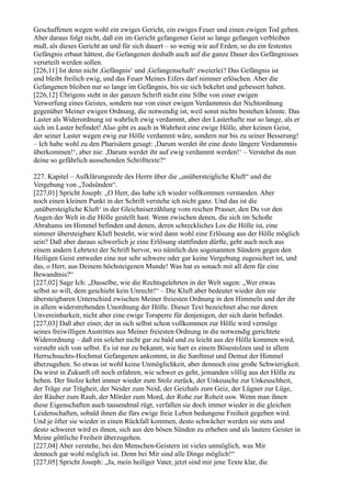 Geschaffenen wegen wohl ein ewiges Gericht, ein ewiges Feuer und einen ewigen Tod geben.
Aber daraus folgt nicht, daß ein im Gericht gefangener Geist so lange gefangen verbleiben
muß, als dieses Gericht an und für sich dauert – so wenig wie auf Erden, so du ein festestes
Gefängnis erbaut hättest, die Gefangenen deshalb auch auf die ganze Dauer des Gefängnisses
verurteilt werden sollen.
[226,11] Ist denn nicht ,Gefängnis‘ und ,Gefangenschaft‘ zweierlei? Das Gefängnis ist
und bleibt freilich ewig, und das Feuer Meines Eifers darf nimmer erlöschen. Aber die
Gefangenen bleiben nur so lange im Gefängnis, bis sie sich bekehrt und gebessert haben.
[226,12] Übrigens steht in der ganzen Schrift nicht eine Silbe von einer ewigen
Verwerfung eines Geistes, sondern nur von einer ewigen Verdammnis der Nichtordnung
gegenüber Meiner ewigen Ordnung, die notwendig ist, weil sonst nichts bestehen könnte. Das
Laster als Widerordnung ist wahrlich ewig verdammt, aber der Lasterhafte nur so lange, als er
sich im Laster befindet! Also gibt es auch in Wahrheit eine ewige Hölle, aber keinen Geist,
der seiner Laster wegen ewig zur Hölle verdammt wäre, sondern nur bis zu seiner Besserung!
– Ich habe wohl zu den Pharisäern gesagt: ,Darum werdet ihr eine desto längere Verdammnis
überkommen!‘, aber nie: ,Darum werdet ihr auf ewig verdammt werden!‘ – Verstehst du nun
deine so gefährlich aussehenden Schrifttexte?“

227. Kapitel – Aufklärungsrede des Herrn über die „unübersteigliche Kluft“ und die
Vergebung von „Todsünden“.
[227,01] Spricht Joseph: „O Herr, das habe ich wieder vollkommen verstanden. Aber
noch einen kleinen Punkt in der Schrift verstehe ich nicht ganz. Und das ist die
,unübersteigliche Kluft‘ in der Gleichniserzählung vom reichen Prasser, den Du vor den
Augen der Welt in die Hölle gestellt hast. Wenn zwischen denen, die sich im Schoße
Abrahams im Himmel befinden und denen, deren schreckliches Los die Hölle ist, eine
nimmer übersteigbare Kluft besteht, wie wird dann wohl eine Erlösung aus der Hölle möglich
sein? Daß aber daraus schwerlich je eine Erlösung stattfinden dürfte, geht auch noch aus
einem andern Lehrtext der Schrift hervor, wo nämlich den sogenannten Sündern gegen den
Heiligen Geist entweder eine nur sehr schwere oder gar keine Vergebung zugesichert ist, und
das, o Herr, aus Deinem höchsteigenen Munde! Was hat es sonach mit all dem für eine
Bewandtnis?“
[227,02] Sage Ich: „Dasselbe, wie die Rechtsgelehrten in der Welt sagen: „Wer etwas
selbst so will, dem geschieht kein Unrecht!“ – Die Kluft aber bedeutet wieder den nie
übersteigbaren Unterschied zwischen Meiner freiesten Ordnung in den Himmeln und der ihr
in allem widerstrebenden Unordnung der Hölle. Dieser Text bezeichnet also nur deren
Unvereinbarkeit, nicht aber eine ewige Torsperre für denjenigen, der sich darin befindet.
[227,03] Daß aber einer, der in sich selbst schon vollkommen zur Hölle wird vermöge
seines freiwilligen Austrittes aus Meiner freiesten Ordnung in die notwendig gerichtete
Widerordnung – daß ein solcher nicht gar zu bald und zu leicht aus der Hölle kommen wird,
versteht sich von selbst. Es ist nur zu bekannt, wie hart es einem Bösestolzen und in allem
Herrschsuchts-Hochmut Gefangenen ankommt, in die Sanftmut und Demut der Himmel
überzugehen. So etwas ist wohl keine Unmöglichkeit, aber dennoch eine große Schwierigkeit.
Du wirst in Zukunft oft noch erfahren, wie schwer es geht, jemanden völlig aus der Hölle zu
heben. Der Stolze kehrt immer wieder zum Stolz zurück, der Unkeusche zur Unkeuschheit,
der Träge zur Trägheit, der Neider zum Neid, der Geizhals zum Geiz, der Lügner zur Lüge,
der Räuber zum Raub, der Mörder zum Mord, der Rohe zur Roheit usw. Wenn man ihnen
diese Eigenschaften auch tausendmal rügt, verfallen sie doch immer wieder in die gleichen
Leidenschaften, sobald ihnen die fürs ewige freie Leben bedungene Freiheit gegeben wird.
Und je öfter sie wieder in einen Rückfall kommen, desto schwächer werden sie stets und
desto schwerer wird es ihnen, sich aus den bösen Sünden zu erheben und als lautere Geister in
Meine göttliche Freiheit überzugehen.
[227,04] Aber verstehe, bei den Menschen-Geistern ist vieles unmöglich, was Mir
dennoch gar wohl möglich ist. Denn bei Mir sind alle Dinge möglich!“
[227,05] Spricht Joseph: „Ja, mein heiliger Vater, jetzt sind mir jene Texte klar, die
 
